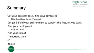 Summary
Get your business case / find your advocates
This should not be an IT project
Design & build your environment to support the features you want
Pilot your deployment
NOT WITH IT!
Plan your rollout
Train, train, train
<3
Iterate
 