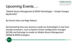 Upcoming Events….
“Mobile Device Management & BYOD Technologies – Simple Changes
Big Benefits”
By Charlie Hales and Nigel Robson
Demonstrating how your business could use technologies it may have
already invested in, such as System Center Configuration manager
(SCCM) and Exchange to enable its Mobile Device Management
(MDM) & BYOD strategies.
 