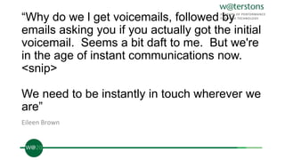 “Why do we l get voicemails, followed by
emails asking you if you actually got the initial
voicemail. Seems a bit daft to me. But we're
in the age of instant communications now.
<snip>
We need to be instantly in touch wherever we
are”
Eileen Brown
 