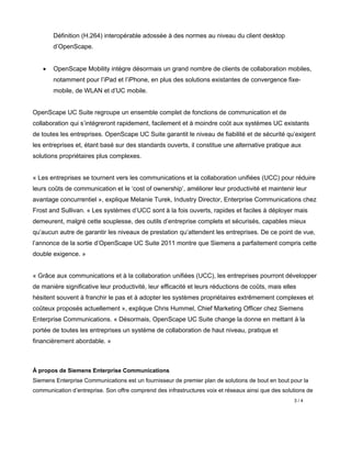 Définition (H.264) interopérable adossée à des normes au niveau du client desktop
        d’OpenScape.


    •   OpenScape Mobility intègre désormais un grand nombre de clients de collaboration mobiles,
        notamment pour l’iPad et l’iPhone, en plus des solutions existantes de convergence fixe-
        mobile, de WLAN et d’UC mobile.


OpenScape UC Suite regroupe un ensemble complet de fonctions de communication et de
collaboration qui s’intégreront rapidement, facilement et à moindre coût aux systèmes UC existants
de toutes les entreprises. OpenScape UC Suite garantit le niveau de fiabilité et de sécurité qu’exigent
les entreprises et, étant basé sur des standards ouverts, il constitue une alternative pratique aux
solutions propriétaires plus complexes.


« Les entreprises se tournent vers les communications et la collaboration unifiées (UCC) pour réduire
leurs coûts de communication et le ‘cost of ownership’, améliorer leur productivité et maintenir leur
avantage concurrentiel », explique Melanie Turek, Industry Director, Enterprise Communications chez
Frost and Sullivan. « Les systèmes d’UCC sont à la fois ouverts, rapides et faciles à déployer mais
demeurent, malgré cette souplesse, des outils d’entreprise complets et sécurisés, capables mieux
qu’aucun autre de garantir les niveaux de prestation qu’attendent les entreprises. De ce point de vue,
l’annonce de la sortie d’OpenScape UC Suite 2011 montre que Siemens a parfaitement compris cette
double exigence. »


« Grâce aux communications et à la collaboration unifiées (UCC), les entreprises pourront développer
de manière significative leur productivité, leur efficacité et leurs réductions de coûts, mais elles
hésitent souvent à franchir le pas et à adopter les systèmes propriétaires extrêmement complexes et
coûteux proposés actuellement », explique Chris Hummel, Chief Marketing Officer chez Siemens
Enterprise Communications. « Désormais, OpenScape UC Suite change la donne en mettant à la
portée de toutes les entreprises un système de collaboration de haut niveau, pratique et
financièrement abordable. »



À propos de Siemens Enterprise Communications
Siemens Enterprise Communications est un fournisseur de premier plan de solutions de bout en bout pour la
communication d’entreprise. Son offre comprend des infrastructures voix et réseaux ainsi que des solutions de
                                                                                                     3/4
 