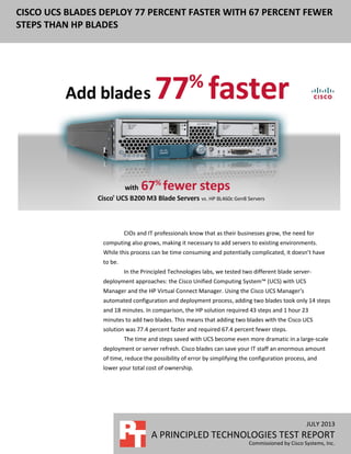 CISCO UCS BLADES DEPLOY 77 PERCENT FASTER WITH 67 PERCENT FEWER
STEPS THAN HP BLADES
JULY 2013
A PRINCIPLED TECHNOLOGIES TEST REPORT
Commissioned by Cisco Systems, Inc.
4
CIOs and IT professionals know that as their businesses grow, the need for
computing also grows, making it necessary to add servers to existing environments.
While this process can be time consuming and potentially complicated, it doesn’t have
to be.
In the Principled Technologies labs, we tested two different blade server-
deployment approaches: the Cisco Unified Computing System™ (UCS) with UCS
Manager and the HP Virtual Connect Manager. Using the Cisco UCS Manager’s
automated configuration and deployment process, adding two blades took only 14 steps
and 18 minutes. In comparison, the HP solution required 43 steps and 1 hour 23
minutes to add two blades. This means that adding two blades with the Cisco UCS
solution was 77.4 percent faster and required 67.4 percent fewer steps.
The time and steps saved with UCS become even more dramatic in a large-scale
deployment or server refresh. Cisco blades can save your IT staff an enormous amount
of time, reduce the possibility of error by simplifying the configuration process, and
lower your total cost of ownership.
 