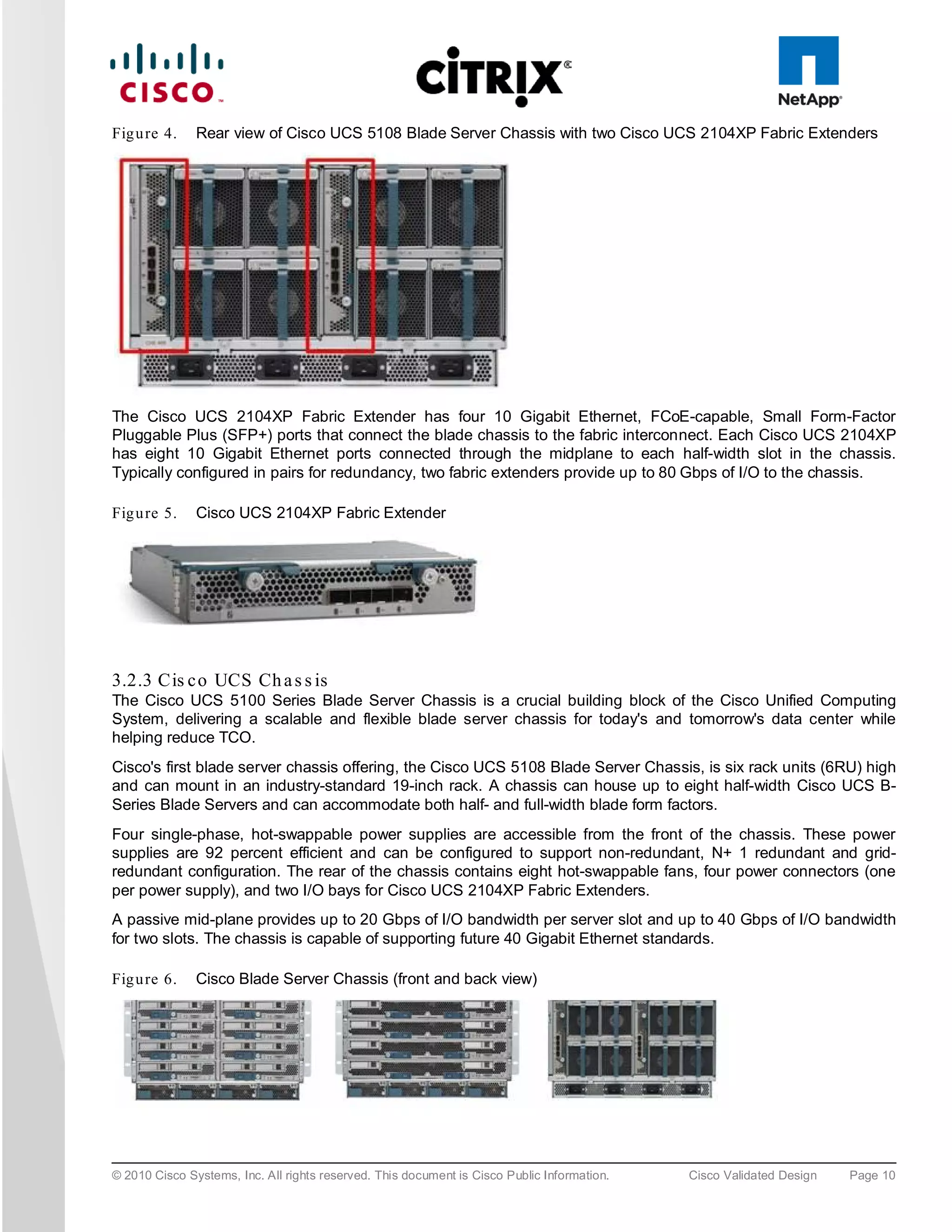 Fig u re 4.    Rear view of Cisco UCS 5108 Blade Server Chassis with two Cisco UCS 2104XP Fabric Extenders




The Cisco UCS 2104XP Fabric Extender has four 10 Gigabit Ethernet, FCoE-capable, Small Form-Factor
Pluggable Plus (SFP+) ports that connect the blade chassis to the fabric interconnect. Each Cisco UCS 2104XP
has eight 10 Gigabit Ethernet ports connected through the midplane to each half-width slot in the chassis.
Typically configured in pairs for redundancy, two fabric extenders provide up to 80 Gbps of I/O to the chassis.

Fig u re 5.    Cisco UCS 2104XP Fabric Extender




3.2.3 Cis c o UCS Ch a s s is
The Cisco UCS 5100 Series Blade Server Chassis is a crucial building block of the Cisco Unified Computing
System, delivering a scalable and flexible blade server chassis for today's and tomorrow's data center while
helping reduce TCO.
Cisco's first blade server chassis offering, the Cisco UCS 5108 Blade Server Chassis, is six rack units (6RU) high
and can mount in an industry-standard 19-inch rack. A chassis can house up to eight half-width Cisco UCS B-
Series Blade Servers and can accommodate both half- and full-width blade form factors.
Four single-phase, hot-swappable power supplies are accessible from the front of the chassis. These power
supplies are 92 percent efficient and can be configured to support non-redundant, N+ 1 redundant and grid-
redundant configuration. The rear of the chassis contains eight hot-swappable fans, four power connectors (one
per power supply), and two I/O bays for Cisco UCS 2104XP Fabric Extenders.
A passive mid-plane provides up to 20 Gbps of I/O bandwidth per server slot and up to 40 Gbps of I/O bandwidth
for two slots. The chassis is capable of supporting future 40 Gigabit Ethernet standards.

Fig u re 6.    Cisco Blade Server Chassis (front and back view)




© 2010 Cisco Systems, Inc. All rights reserved. This document is Cisco Public Information.   Cisco Validated Design   Page 10
 