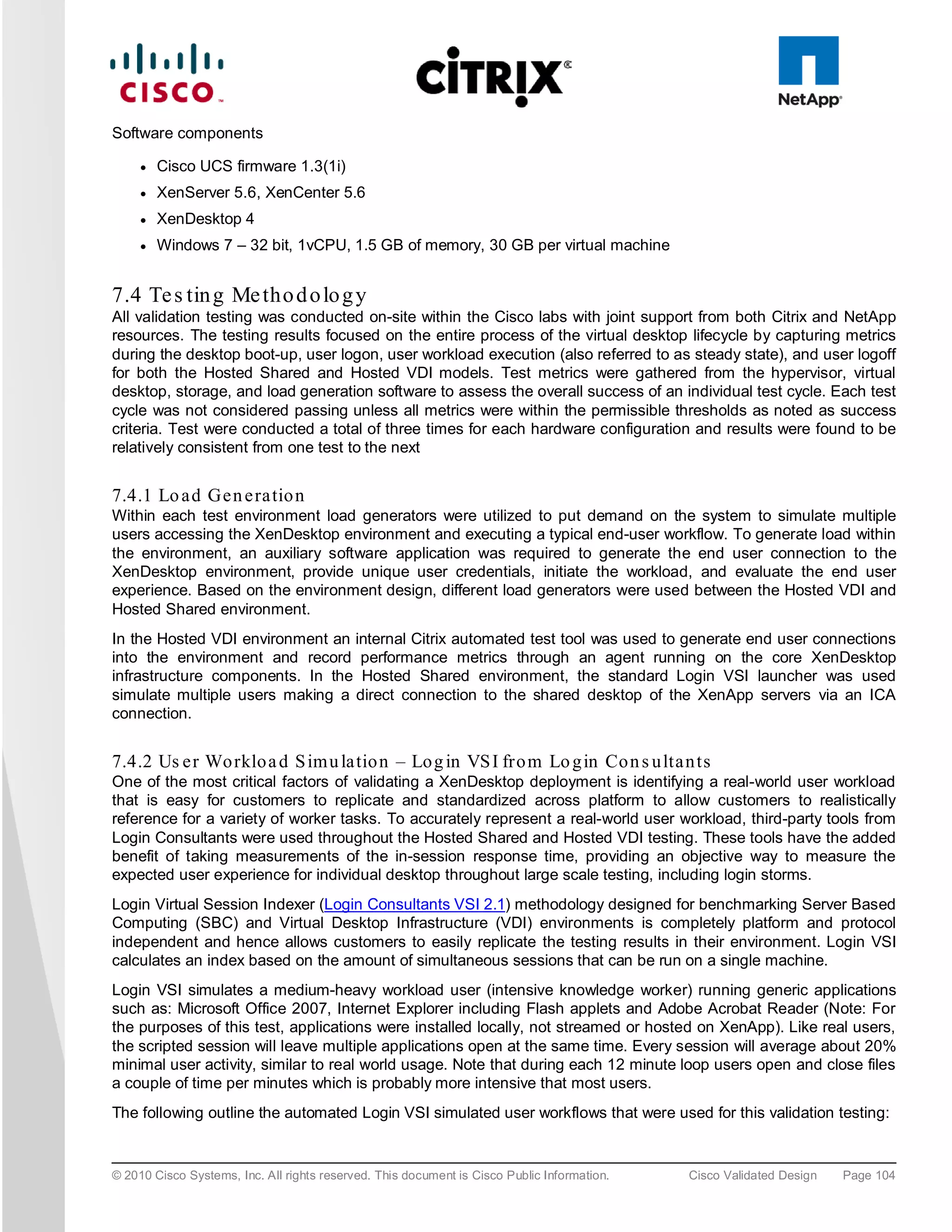 Software components

     ●   Cisco UCS firmware 1.3(1i)
     ●   XenServer 5.6, XenCenter 5.6
     ●   XenDesktop 4
     ●   Windows 7 – 32 bit, 1vCPU, 1.5 GB of memory, 30 GB per virtual machine


7.4 Te s tin g Me tho d o lo g y
All validation testing was conducted on-site within the Cisco labs with joint support from both Citrix and NetApp
resources. The testing results focused on the entire process of the virtual desktop lifecycle by capturing metrics
during the desktop boot-up, user logon, user workload execution (also referred to as steady state), and user logoff
for both the Hosted Shared and Hosted VDI models. Test metrics were gathered from the hypervisor, virtual
desktop, storage, and load generation software to assess the overall success of an individual test cycle. Each test
cycle was not considered passing unless all metrics were within the permissible thresholds as noted as success
criteria. Test were conducted a total of three times for each hardware configuration and results were found to be
relatively consistent from one test to the next


7.4.1 Lo a d Ge n e ra tio n
Within each test environment load generators were utilized to put demand on the system to simulate multiple
users accessing the XenDesktop environment and executing a typical end-user workflow. To generate load within
the environment, an auxiliary software application was required to generate the end user connection to the
XenDesktop environment, provide unique user credentials, initiate the workload, and evaluate the end user
experience. Based on the environment design, different load generators were used between the Hosted VDI and
Hosted Shared environment.
In the Hosted VDI environment an internal Citrix automated test tool was used to generate end user connections
into the environment and record performance metrics through an agent running on the core XenDesktop
infrastructure components. In the Hosted Shared environment, the standard Login VSI launcher was used
simulate multiple users making a direct connection to the shared desktop of the XenApp servers via an ICA
connection.


7.4.2 Us e r Wo rklo a d S im u la tio n – Lo g in VS I fro m Lo g in Co n s u lta n ts
One of the most critical factors of validating a XenDesktop deployment is identifying a real-world user workload
that is easy for customers to replicate and standardized across platform to allow customers to realistically
reference for a variety of worker tasks. To accurately represent a real-world user workload, third-party tools from
Login Consultants were used throughout the Hosted Shared and Hosted VDI testing. These tools have the added
benefit of taking measurements of the in-session response time, providing an objective way to measure the
expected user experience for individual desktop throughout large scale testing, including login storms.
Login Virtual Session Indexer (Login Consultants VSI 2.1) methodology designed for benchmarking Server Based
Computing (SBC) and Virtual Desktop Infrastructure (VDI) environments is completely platform and protocol
independent and hence allows customers to easily replicate the testing results in their environment. Login VSI
calculates an index based on the amount of simultaneous sessions that can be run on a single machine.
Login VSI simulates a medium-heavy workload user (intensive knowledge worker) running generic applications
such as: Microsoft Office 2007, Internet Explorer including Flash applets and Adobe Acrobat Reader (Note: For
the purposes of this test, applications were installed locally, not streamed or hosted on XenApp). Like real users,
the scripted session will leave multiple applications open at the same time. Every session will average about 20%
minimal user activity, similar to real world usage. Note that during each 12 minute loop users open and close files
a couple of time per minutes which is probably more intensive that most users.
The following outline the automated Login VSI simulated user workflows that were used for this validation testing:


© 2010 Cisco Systems, Inc. All rights reserved. This document is Cisco Public Information.   Cisco Validated Design   Page 104
 