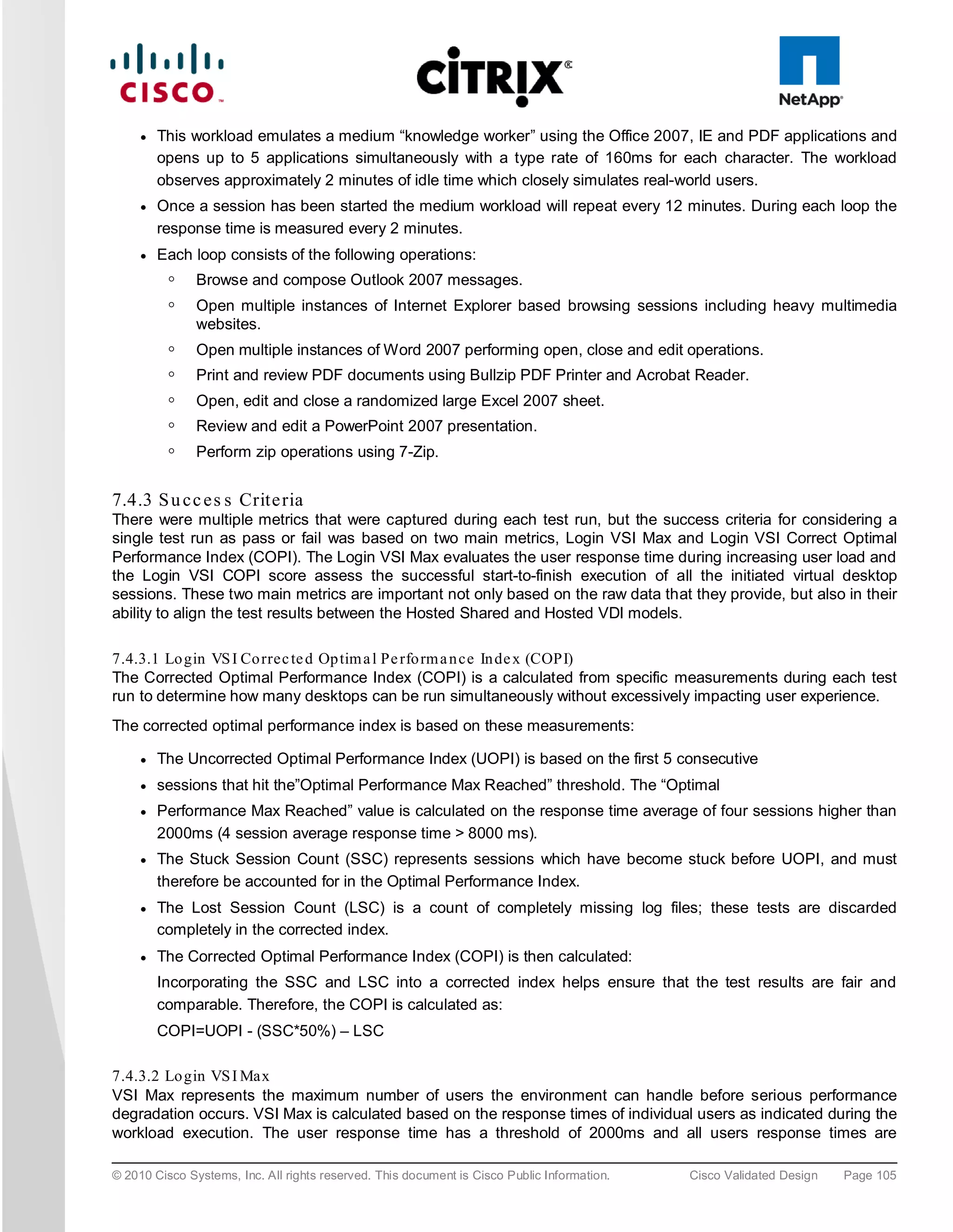 ●   This workload emulates a medium “knowledge worker” using the Office 2007, IE and PDF applications and
         opens up to 5 applications simultaneously with a type rate of 160ms for each character. The workload
         observes approximately 2 minutes of idle time which closely simulates real-world users.
     ●   Once a session has been started the medium workload will repeat every 12 minutes. During each loop the
         response time is measured every 2 minutes.
     ●   Each loop consists of the following operations:
          ◦    Browse and compose Outlook 2007 messages.
          ◦    Open multiple instances of Internet Explorer based browsing sessions including heavy multimedia
               websites.
          ◦    Open multiple instances of Word 2007 performing open, close and edit operations.
          ◦    Print and review PDF documents using Bullzip PDF Printer and Acrobat Reader.
          ◦    Open, edit and close a randomized large Excel 2007 sheet.
          ◦    Review and edit a PowerPoint 2007 presentation.
          ◦    Perform zip operations using 7-Zip.


7.4.3 S u c c e s s Crite ria
There were multiple metrics that were captured during each test run, but the success criteria for considering a
single test run as pass or fail was based on two main metrics, Login VSI Max and Login VSI Correct Optimal
Performance Index (COPI). The Login VSI Max evaluates the user response time during increasing user load and
the Login VSI COPI score assess the successful start-to-finish execution of all the initiated virtual desktop
sessions. These two main metrics are important not only based on the raw data that they provide, but also in their
ability to align the test results between the Hosted Shared and Hosted VDI models.

7.4.3.1 Lo gin VS I Co rrec te d Op tim a l Pe rfo rm a n ce In de x (COPI)
The Corrected Optimal Performance Index (COPI) is a calculated from specific measurements during each test
run to determine how many desktops can be run simultaneously without excessively impacting user experience.
The corrected optimal performance index is based on these measurements:

     ●   The Uncorrected Optimal Performance Index (UOPI) is based on the first 5 consecutive
     ●   sessions that hit the”Optimal Performance Max Reached” threshold. The “Optimal
     ●   Performance Max Reached” value is calculated on the response time average of four sessions higher than
         2000ms (4 session average response time > 8000 ms).
     ●   The Stuck Session Count (SSC) represents sessions which have become stuck before UOPI, and must
         therefore be accounted for in the Optimal Performance Index.
     ●   The Lost Session Count (LSC) is a count of completely missing log files; these tests are discarded
         completely in the corrected index.
     ●   The Corrected Optimal Performance Index (COPI) is then calculated:
         Incorporating the SSC and LSC into a corrected index helps ensure that the test results are fair and
         comparable. Therefore, the COPI is calculated as:
         COPI=UOPI - (SSC*50%) – LSC

7.4.3.2 Lo gin VS I Max
VSI Max represents the maximum number of users the environment can handle before serious performance
degradation occurs. VSI Max is calculated based on the response times of individual users as indicated during the
workload execution. The user response time has a threshold of 2000ms and all users response times are

© 2010 Cisco Systems, Inc. All rights reserved. This document is Cisco Public Information.   Cisco Validated Design   Page 105
 