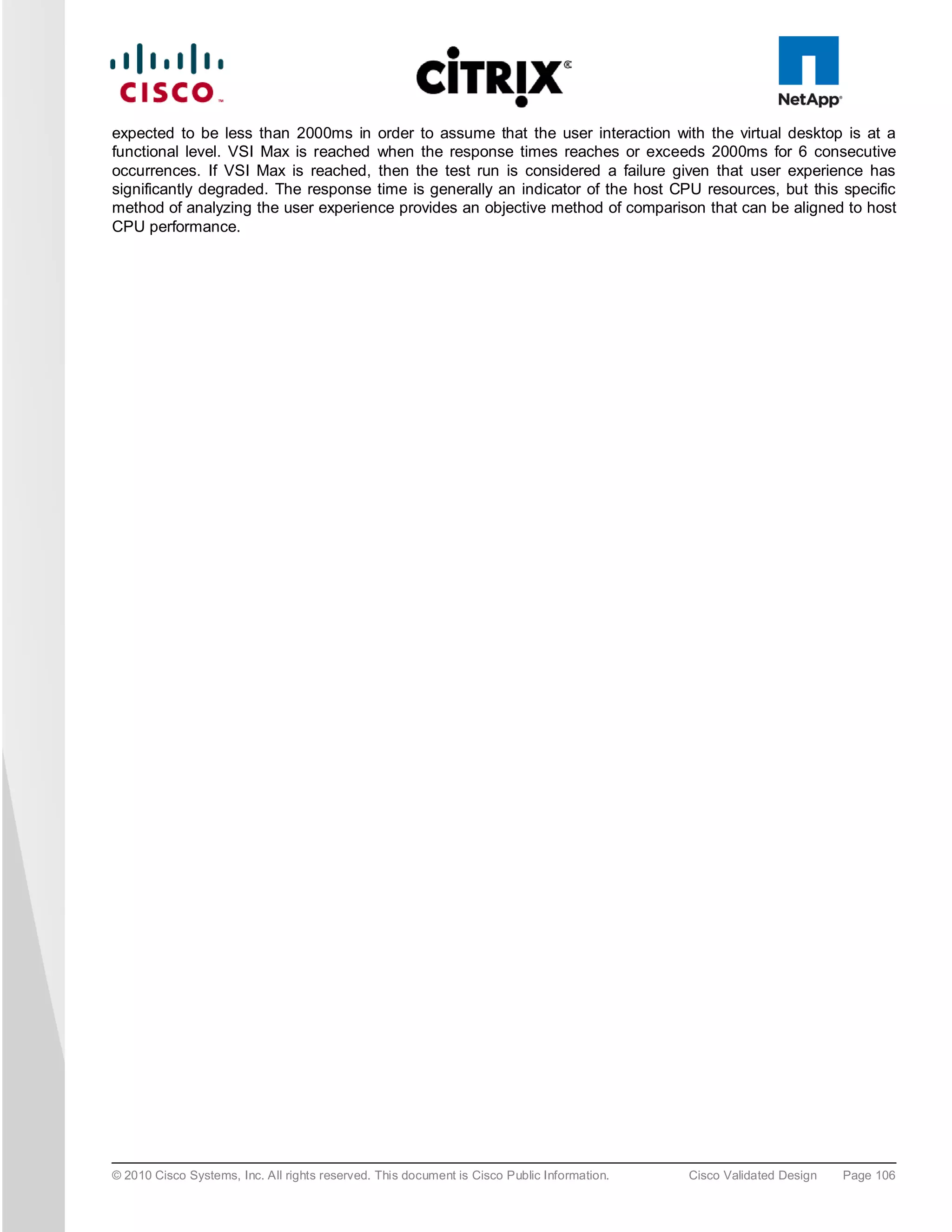 expected to be less than 2000ms in order to assume that the user interaction with the virtual desktop is at a
functional level. VSI Max is reached when the response times reaches or exceeds 2000ms for 6 consecutive
occurrences. If VSI Max is reached, then the test run is considered a failure given that user experience has
significantly degraded. The response time is generally an indicator of the host CPU resources, but this specific
method of analyzing the user experience provides an objective method of comparison that can be aligned to host
CPU performance.




© 2010 Cisco Systems, Inc. All rights reserved. This document is Cisco Public Information.   Cisco Validated Design   Page 106
 