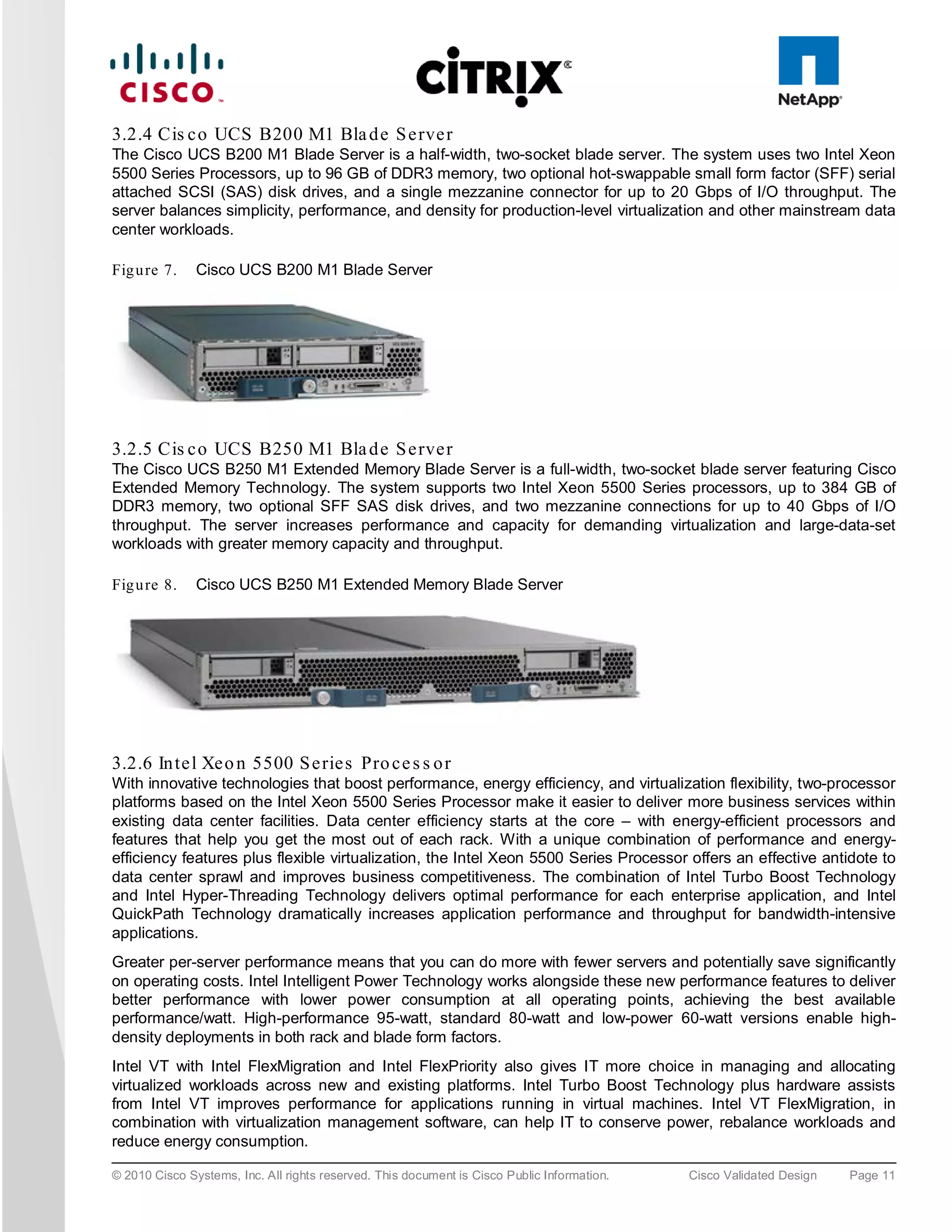 3.2.4 Cis c o UCS B200 M1 Bla d e S e rve r
The Cisco UCS B200 M1 Blade Server is a half-width, two-socket blade server. The system uses two Intel Xeon
5500 Series Processors, up to 96 GB of DDR3 memory, two optional hot-swappable small form factor (SFF) serial
attached SCSI (SAS) disk drives, and a single mezzanine connector for up to 20 Gbps of I/O throughput. The
server balances simplicity, performance, and density for production-level virtualization and other mainstream data
center workloads.

Fig u re 7.    Cisco UCS B200 M1 Blade Server




3.2.5 Cis c o UCS B250 M1 Bla d e S e rve r
The Cisco UCS B250 M1 Extended Memory Blade Server is a full-width, two-socket blade server featuring Cisco
Extended Memory Technology. The system supports two Intel Xeon 5500 Series processors, up to 384 GB of
DDR3 memory, two optional SFF SAS disk drives, and two mezzanine connections for up to 40 Gbps of I/O
throughput. The server increases performance and capacity for demanding virtualization and large-data-set
workloads with greater memory capacity and throughput.

Fig u re 8.    Cisco UCS B250 M1 Extended Memory Blade Server




3.2.6 In te l Xe o n 5500 S e rie s Pro c e s s o r
With innovative technologies that boost performance, energy efficiency, and virtualization flexibility, two-processor
platforms based on the Intel Xeon 5500 Series Processor make it easier to deliver more business services within
existing data center facilities. Data center efficiency starts at the core – with energy-efficient processors and
features that help you get the most out of each rack. With a unique combination of performance and energy-
efficiency features plus flexible virtualization, the Intel Xeon 5500 Series Processor offers an effective antidote to
data center sprawl and improves business competitiveness. The combination of Intel Turbo Boost Technology
and Intel Hyper-Threading Technology delivers optimal performance for each enterprise application, and Intel
QuickPath Technology dramatically increases application performance and throughput for bandwidth-intensive
applications.
Greater per-server performance means that you can do more with fewer servers and potentially save significantly
on operating costs. Intel Intelligent Power Technology works alongside these new performance features to deliver
better performance with lower power consumption at all operating points, achieving the best available
performance/watt. High-performance 95-watt, standard 80-watt and low-power 60-watt versions enable high-
density deployments in both rack and blade form factors.
Intel VT with Intel FlexMigration and Intel FlexPriority also gives IT more choice in managing and allocating
virtualized workloads across new and existing platforms. Intel Turbo Boost Technology plus hardware assists
from Intel VT improves performance for applications running in virtual machines. Intel VT FlexMigration, in
combination with virtualization management software, can help IT to conserve power, rebalance workloads and
reduce energy consumption.

© 2010 Cisco Systems, Inc. All rights reserved. This document is Cisco Public Information.   Cisco Validated Design   Page 11
 