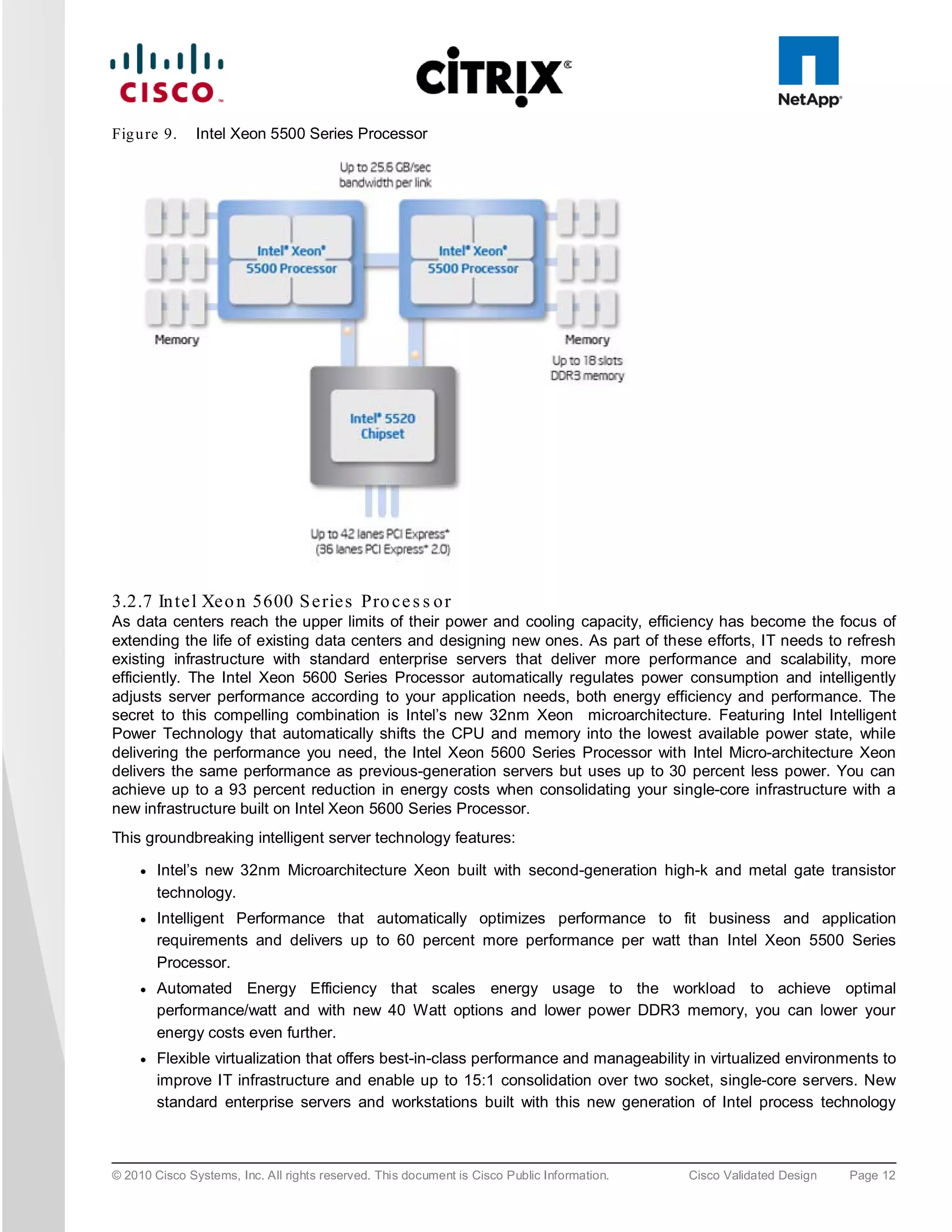 Fig u re 9.    Intel Xeon 5500 Series Processor




3.2.7 In te l Xe o n 5600 S e rie s Pro c e s s o r
As data centers reach the upper limits of their power and cooling capacity, efficiency has become the focus of
extending the life of existing data centers and designing new ones. As part of these efforts, IT needs to refresh
existing infrastructure with standard enterprise servers that deliver more performance and scalability, more
efficiently. The Intel Xeon 5600 Series Processor automatically regulates power consumption and intelligently
adjusts server performance according to your application needs, both energy efficiency and performance. The
secret to this compelling combination is Intel’s new 32nm Xeon microarchitecture. Featuring Intel Intelligent
Power Technology that automatically shifts the CPU and memory into the lowest available power state, while
delivering the performance you need, the Intel Xeon 5600 Series Processor with Intel Micro-architecture Xeon
delivers the same performance as previous-generation servers but uses up to 30 percent less power. You can
achieve up to a 93 percent reduction in energy costs when consolidating your single-core infrastructure with a
new infrastructure built on Intel Xeon 5600 Series Processor.
This groundbreaking intelligent server technology features:

     ●   Intel’s new 32nm Microarchitecture Xeon built with second-generation high-k and metal gate transistor
         technology.
     ●   Intelligent Performance that automatically optimizes performance to fit business and application
         requirements and delivers up to 60 percent more performance per watt than Intel Xeon 5500 Series
         Processor.
     ●   Automated Energy Efficiency that scales energy usage to the workload to achieve optimal
         performance/watt and with new 40 Watt options and lower power DDR3 memory, you can lower your
         energy costs even further.
     ●   Flexible virtualization that offers best-in-class performance and manageability in virtualized environments to
         improve IT infrastructure and enable up to 15:1 consolidation over two socket, single-core servers. New
         standard enterprise servers and workstations built with this new generation of Intel process technology



© 2010 Cisco Systems, Inc. All rights reserved. This document is Cisco Public Information.   Cisco Validated Design   Page 12
 