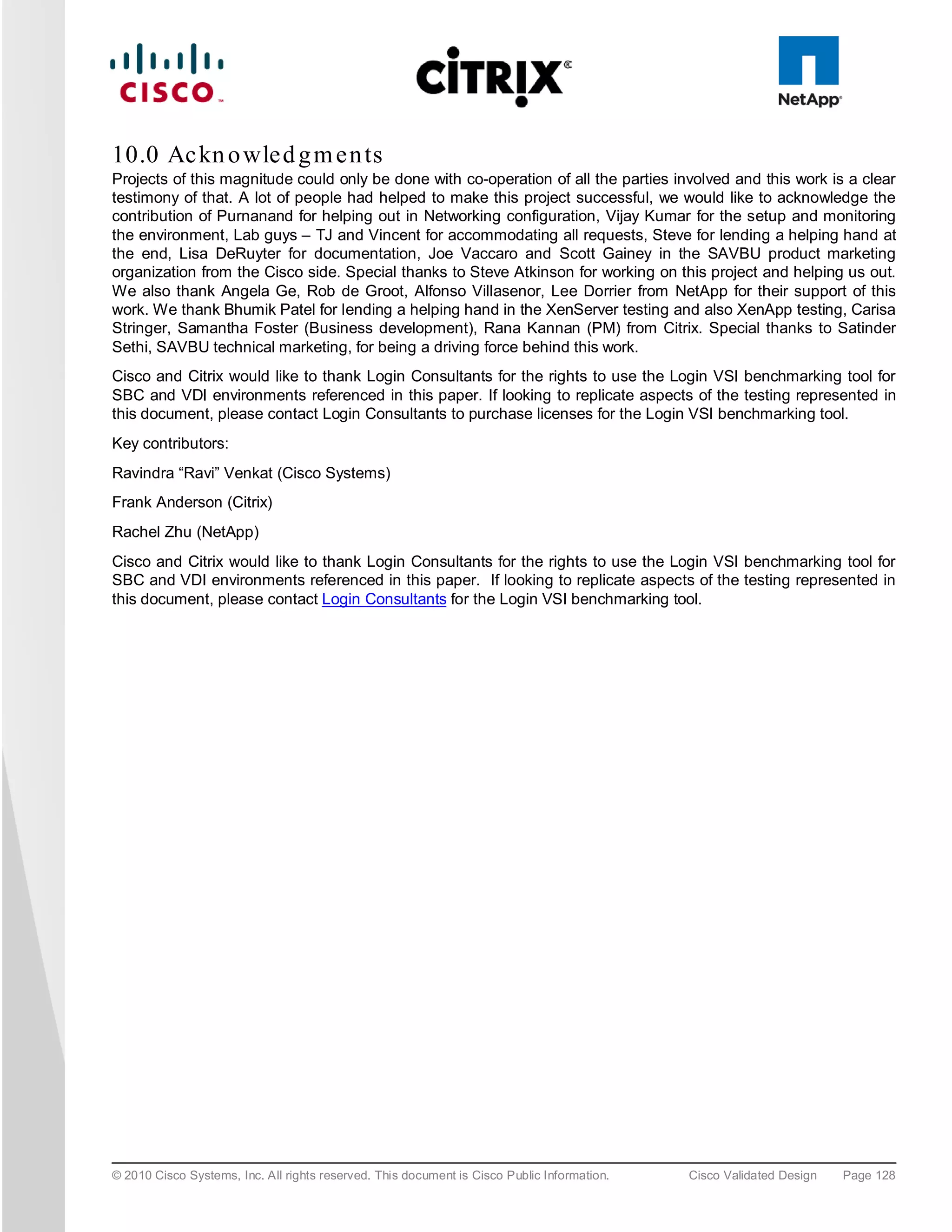 10.0 Ac kn o wle d g m e n ts
Projects of this magnitude could only be done with co-operation of all the parties involved and this work is a clear
testimony of that. A lot of people had helped to make this project successful, we would like to acknowledge the
contribution of Purnanand for helping out in Networking configuration, Vijay Kumar for the setup and monitoring
the environment, Lab guys – TJ and Vincent for accommodating all requests, Steve for lending a helping hand at
the end, Lisa DeRuyter for documentation, Joe Vaccaro and Scott Gainey in the SAVBU product marketing
organization from the Cisco side. Special thanks to Steve Atkinson for working on this project and helping us out.
We also thank Angela Ge, Rob de Groot, Alfonso Villasenor, Lee Dorrier from NetApp for their support of this
work. We thank Bhumik Patel for lending a helping hand in the XenServer testing and also XenApp testing, Carisa
Stringer, Samantha Foster (Business development), Rana Kannan (PM) from Citrix. Special thanks to Satinder
Sethi, SAVBU technical marketing, for being a driving force behind this work.
Cisco and Citrix would like to thank Login Consultants for the rights to use the Login VSI benchmarking tool for
SBC and VDI environments referenced in this paper. If looking to replicate aspects of the testing represented in
this document, please contact Login Consultants to purchase licenses for the Login VSI benchmarking tool.
Key contributors:
Ravindra “Ravi” Venkat (Cisco Systems)
Frank Anderson (Citrix)
Rachel Zhu (NetApp)
Cisco and Citrix would like to thank Login Consultants for the rights to use the Login VSI benchmarking tool for
SBC and VDI environments referenced in this paper. If looking to replicate aspects of the testing represented in
this document, please contact Login Consultants for the Login VSI benchmarking tool.




© 2010 Cisco Systems, Inc. All rights reserved. This document is Cisco Public Information.   Cisco Validated Design   Page 128
 