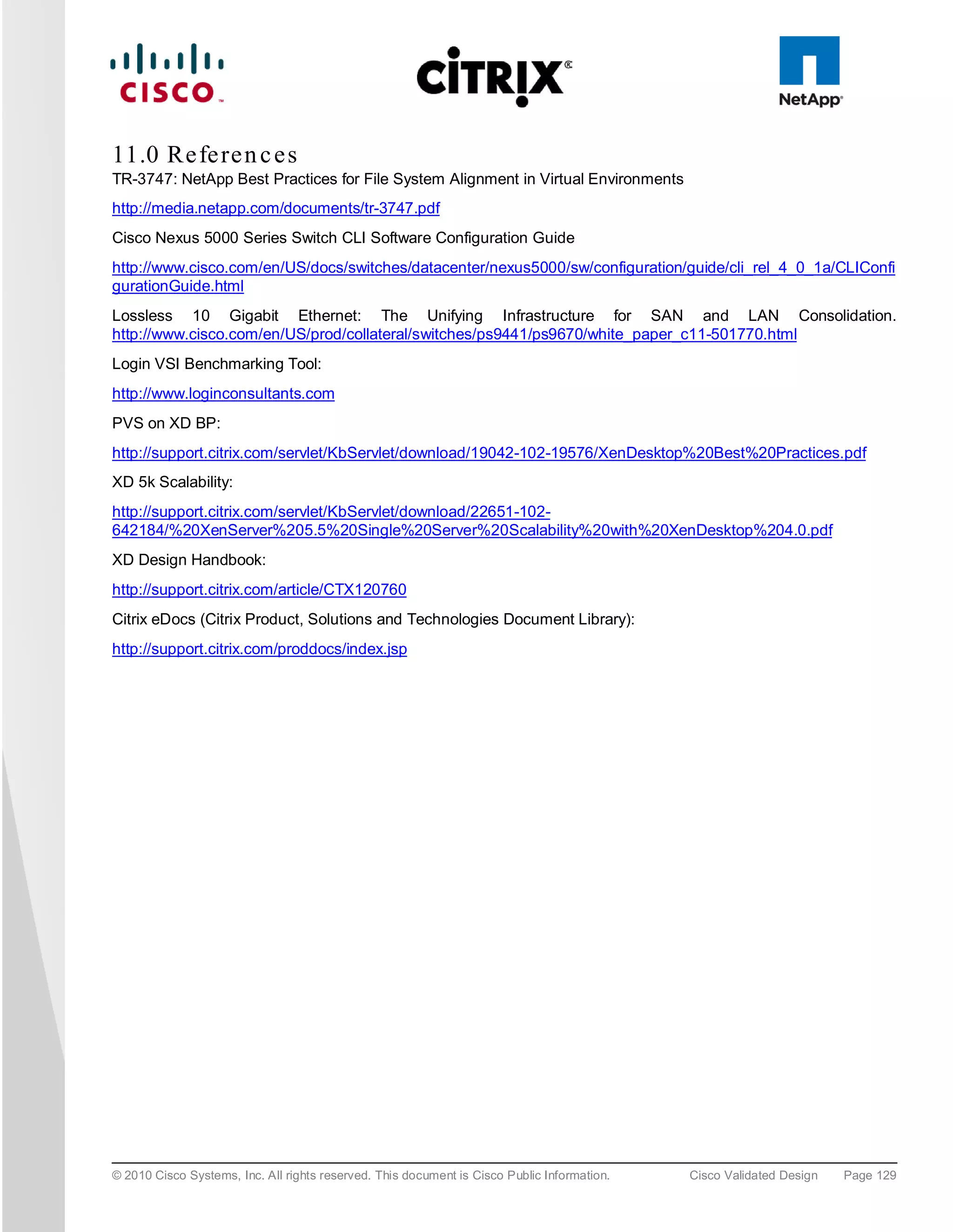 11.0 Re fe re n c e s
TR-3747: NetApp Best Practices for File System Alignment in Virtual Environments
http://media.netapp.com/documents/tr-3747.pdf
Cisco Nexus 5000 Series Switch CLI Software Configuration Guide
http://www.cisco.com/en/US/docs/switches/datacenter/nexus5000/sw/configuration/guide/cli_rel_4_0_1a/CLIConfi
gurationGuide.html
Lossless 10 Gigabit Ethernet: The Unifying Infrastructure for SAN and LAN Consolidation.
http://www.cisco.com/en/US/prod/collateral/switches/ps9441/ps9670/white_paper_c11-501770.html
Login VSI Benchmarking Tool:
http://www.loginconsultants.com
PVS on XD BP:
http://support.citrix.com/servlet/KbServlet/download/19042-102-19576/XenDesktop%20Best%20Practices.pdf
XD 5k Scalability:
http://support.citrix.com/servlet/KbServlet/download/22651-102-
642184/%20XenServer%205.5%20Single%20Server%20Scalability%20with%20XenDesktop%204.0.pdf
XD Design Handbook:
http://support.citrix.com/article/CTX120760
Citrix eDocs (Citrix Product, Solutions and Technologies Document Library):
http://support.citrix.com/proddocs/index.jsp




© 2010 Cisco Systems, Inc. All rights reserved. This document is Cisco Public Information.   Cisco Validated Design   Page 129
 
