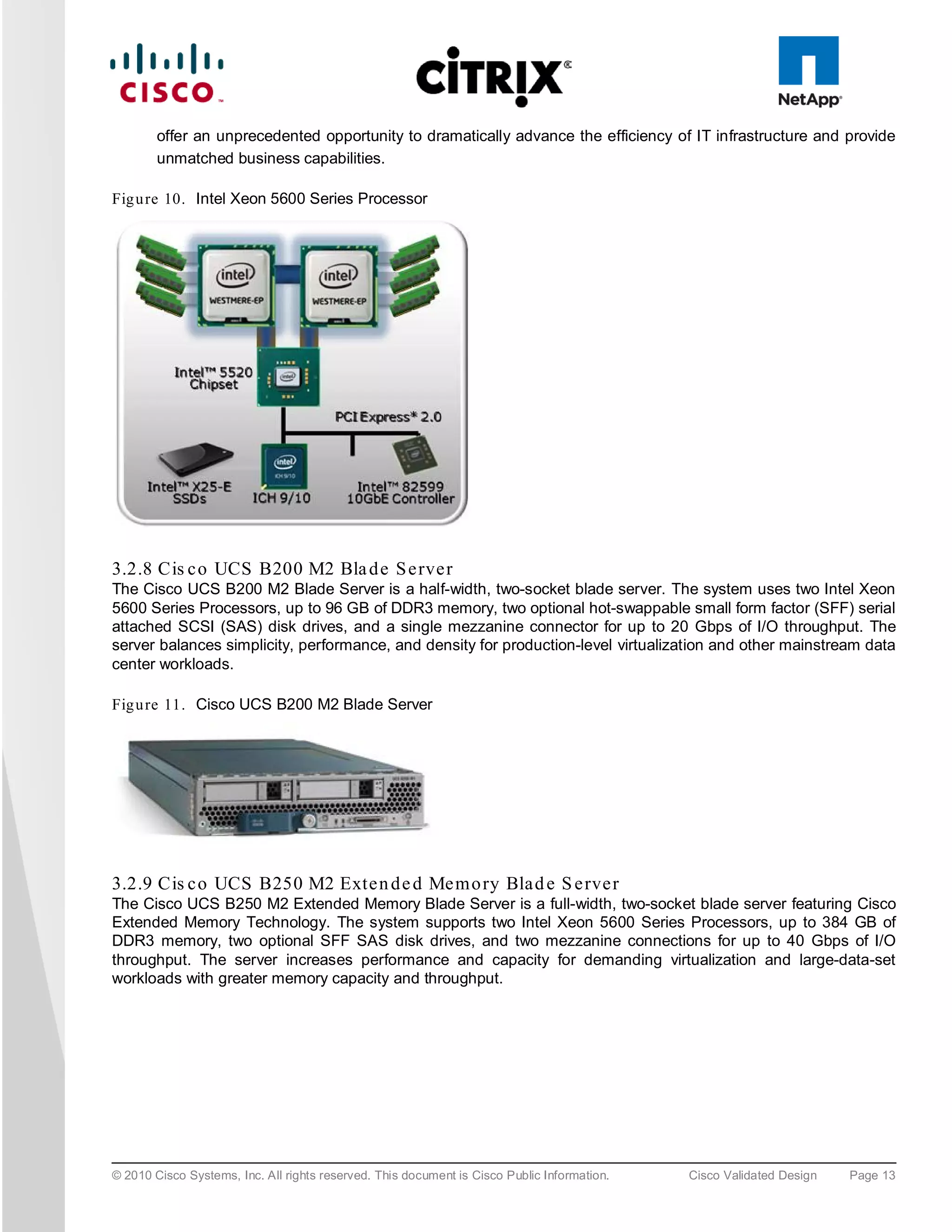 offer an unprecedented opportunity to dramatically advance the efficiency of IT infrastructure and provide
        unmatched business capabilities.

Fig u re 10. Intel Xeon 5600 Series Processor




3.2.8 Cis c o UCS B200 M2 Bla d e S e rve r
The Cisco UCS B200 M2 Blade Server is a half-width, two-socket blade server. The system uses two Intel Xeon
5600 Series Processors, up to 96 GB of DDR3 memory, two optional hot-swappable small form factor (SFF) serial
attached SCSI (SAS) disk drives, and a single mezzanine connector for up to 20 Gbps of I/O throughput. The
server balances simplicity, performance, and density for production-level virtualization and other mainstream data
center workloads.

Fig u re 11. Cisco UCS B200 M2 Blade Server




3.2.9 Cis c o UCS B250 M2 Exte n d e d Me m o ry Bla d e S e rve r
The Cisco UCS B250 M2 Extended Memory Blade Server is a full-width, two-socket blade server featuring Cisco
Extended Memory Technology. The system supports two Intel Xeon 5600 Series Processors, up to 384 GB of
DDR3 memory, two optional SFF SAS disk drives, and two mezzanine connections for up to 40 Gbps of I/O
throughput. The server increases performance and capacity for demanding virtualization and large-data-set
workloads with greater memory capacity and throughput.




© 2010 Cisco Systems, Inc. All rights reserved. This document is Cisco Public Information.   Cisco Validated Design   Page 13
 