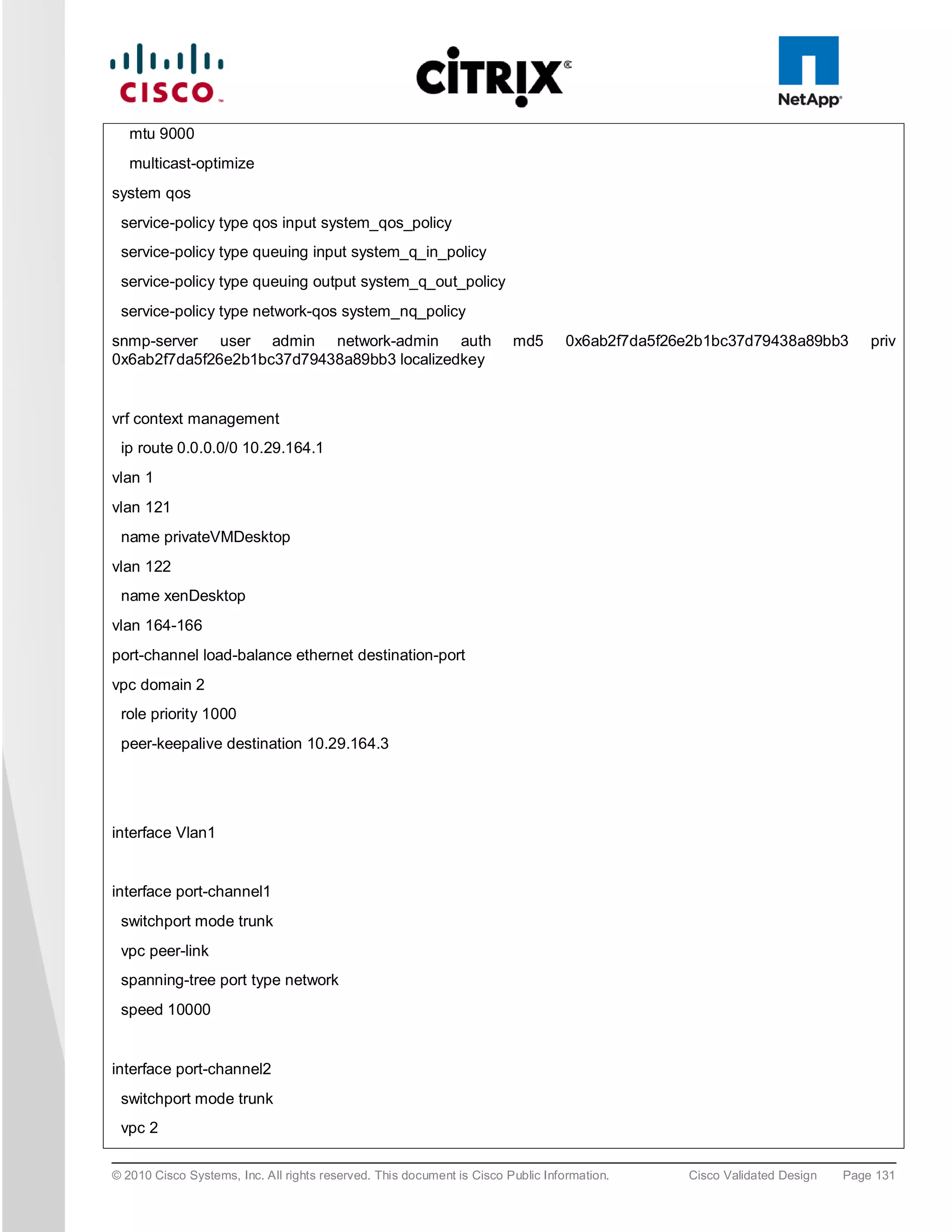 mtu 9000
   multicast-optimize
system qos
 service-policy type qos input system_qos_policy
 service-policy type queuing input system_q_in_policy
 service-policy type queuing output system_q_out_policy
 service-policy type network-qos system_nq_policy
snmp-server user admin network-admin auth                               md5       0x6ab2f7da5f26e2b1bc37d79438a89bb3         priv
0x6ab2f7da5f26e2b1bc37d79438a89bb3 localizedkey


vrf context management
 ip route 0.0.0.0/0 10.29.164.1
vlan 1
vlan 121
 name privateVMDesktop
vlan 122
 name xenDesktop
vlan 164-166
port-channel load-balance ethernet destination-port
vpc domain 2
 role priority 1000
 peer-keepalive destination 10.29.164.3




interface Vlan1


interface port-channel1
 switchport mode trunk
 vpc peer-link
 spanning-tree port type network
 speed 10000


interface port-channel2
 switchport mode trunk
 vpc 2

© 2010 Cisco Systems, Inc. All rights reserved. This document is Cisco Public Information.      Cisco Validated Design   Page 131
 