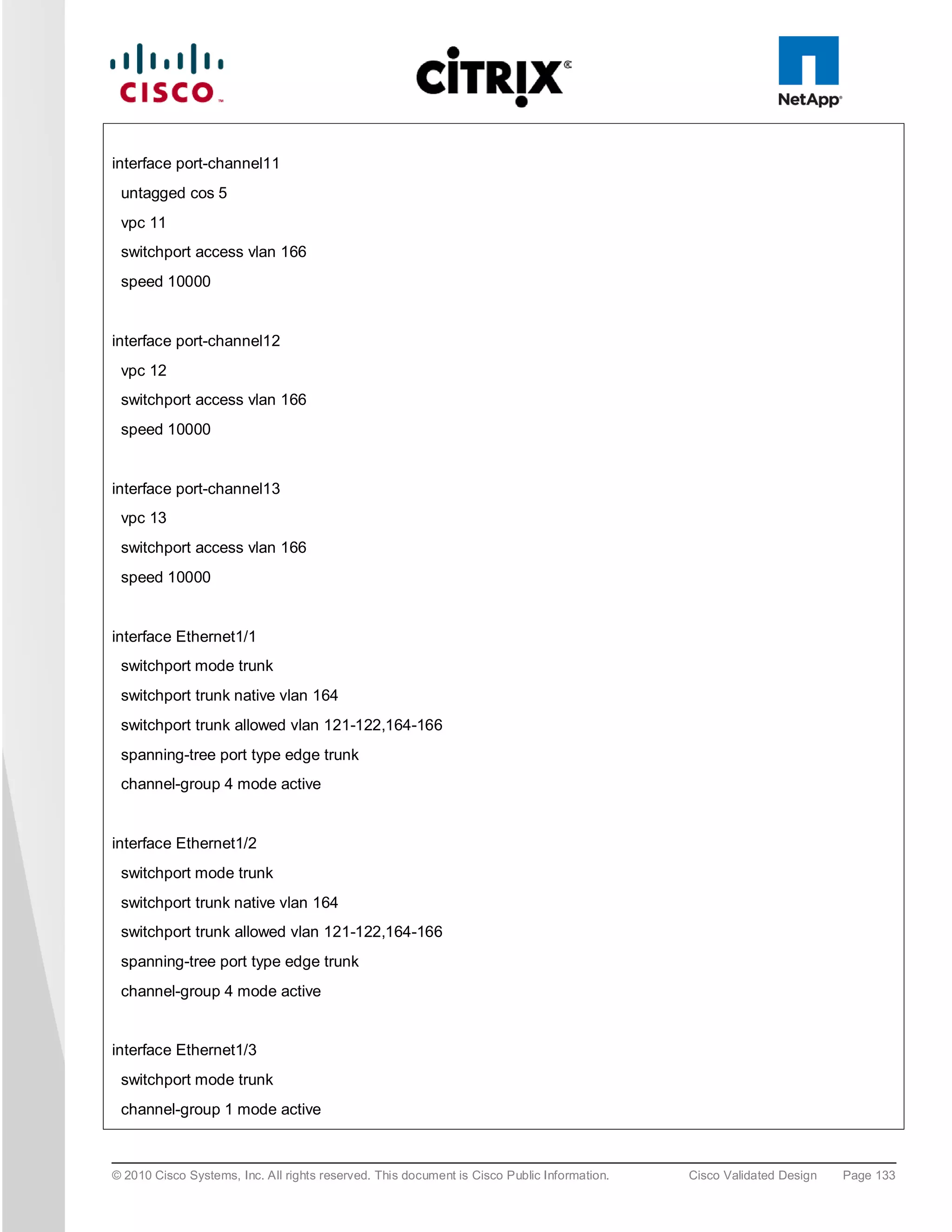 interface port-channel11
 untagged cos 5
 vpc 11
 switchport access vlan 166
 speed 10000


interface port-channel12
 vpc 12
 switchport access vlan 166
 speed 10000


interface port-channel13
 vpc 13
 switchport access vlan 166
 speed 10000


interface Ethernet1/1
 switchport mode trunk
 switchport trunk native vlan 164
 switchport trunk allowed vlan 121-122,164-166
 spanning-tree port type edge trunk
 channel-group 4 mode active


interface Ethernet1/2
 switchport mode trunk
 switchport trunk native vlan 164
 switchport trunk allowed vlan 121-122,164-166
 spanning-tree port type edge trunk
 channel-group 4 mode active


interface Ethernet1/3
 switchport mode trunk
 channel-group 1 mode active



© 2010 Cisco Systems, Inc. All rights reserved. This document is Cisco Public Information.   Cisco Validated Design   Page 133
 