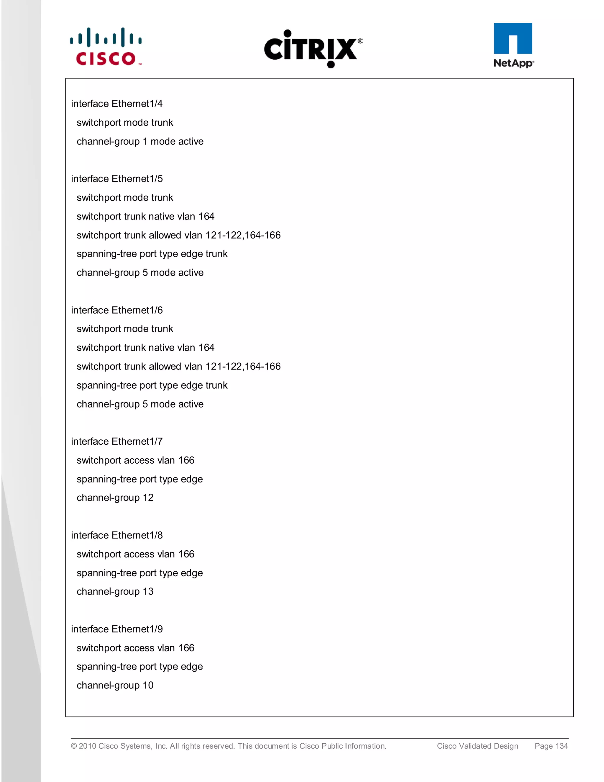 interface Ethernet1/4
 switchport mode trunk
 channel-group 1 mode active


interface Ethernet1/5
 switchport mode trunk
 switchport trunk native vlan 164
 switchport trunk allowed vlan 121-122,164-166
 spanning-tree port type edge trunk
 channel-group 5 mode active


interface Ethernet1/6
 switchport mode trunk
 switchport trunk native vlan 164
 switchport trunk allowed vlan 121-122,164-166
 spanning-tree port type edge trunk
 channel-group 5 mode active


interface Ethernet1/7
 switchport access vlan 166
 spanning-tree port type edge
 channel-group 12


interface Ethernet1/8
 switchport access vlan 166
 spanning-tree port type edge
 channel-group 13


interface Ethernet1/9
 switchport access vlan 166
 spanning-tree port type edge
 channel-group 10




© 2010 Cisco Systems, Inc. All rights reserved. This document is Cisco Public Information.   Cisco Validated Design   Page 134
 