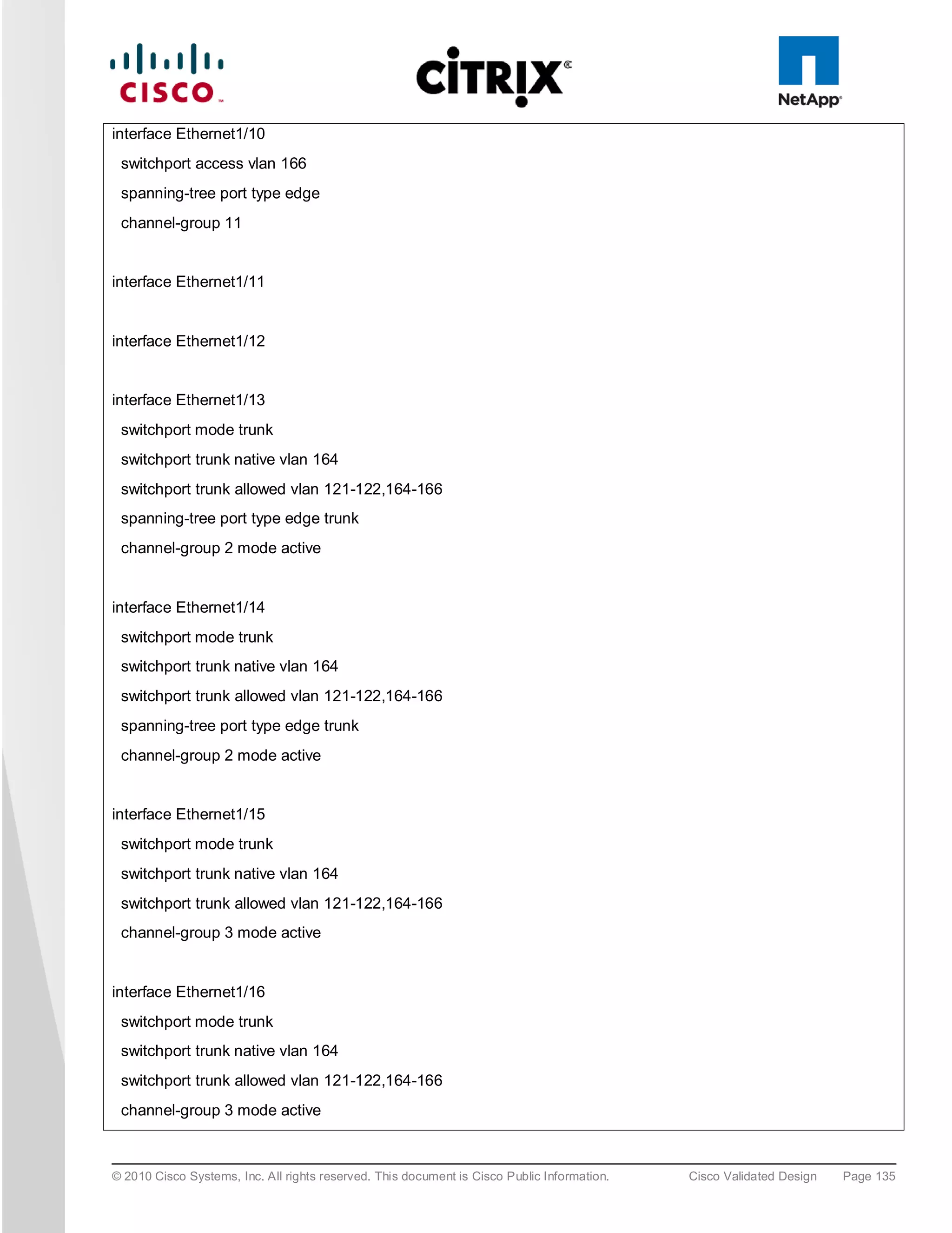 interface Ethernet1/10
 switchport access vlan 166
 spanning-tree port type edge
 channel-group 11


interface Ethernet1/11


interface Ethernet1/12


interface Ethernet1/13
 switchport mode trunk
 switchport trunk native vlan 164
 switchport trunk allowed vlan 121-122,164-166
 spanning-tree port type edge trunk
 channel-group 2 mode active


interface Ethernet1/14
 switchport mode trunk
 switchport trunk native vlan 164
 switchport trunk allowed vlan 121-122,164-166
 spanning-tree port type edge trunk
 channel-group 2 mode active


interface Ethernet1/15
 switchport mode trunk
 switchport trunk native vlan 164
 switchport trunk allowed vlan 121-122,164-166
 channel-group 3 mode active


interface Ethernet1/16
 switchport mode trunk
 switchport trunk native vlan 164
 switchport trunk allowed vlan 121-122,164-166
 channel-group 3 mode active



© 2010 Cisco Systems, Inc. All rights reserved. This document is Cisco Public Information.   Cisco Validated Design   Page 135
 