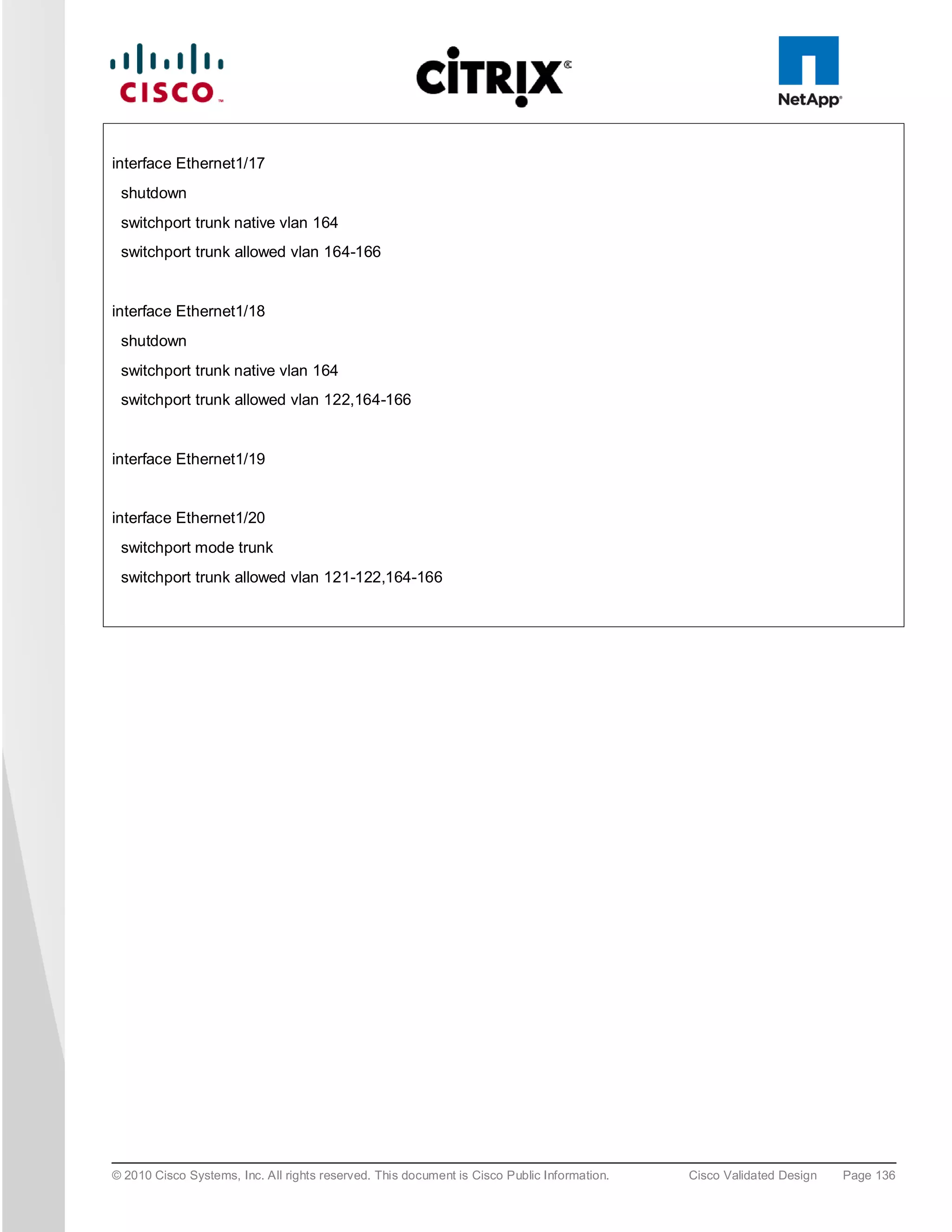 interface Ethernet1/17
 shutdown
 switchport trunk native vlan 164
 switchport trunk allowed vlan 164-166


interface Ethernet1/18
 shutdown
 switchport trunk native vlan 164
 switchport trunk allowed vlan 122,164-166


interface Ethernet1/19


interface Ethernet1/20
 switchport mode trunk
 switchport trunk allowed vlan 121-122,164-166




© 2010 Cisco Systems, Inc. All rights reserved. This document is Cisco Public Information.   Cisco Validated Design   Page 136
 