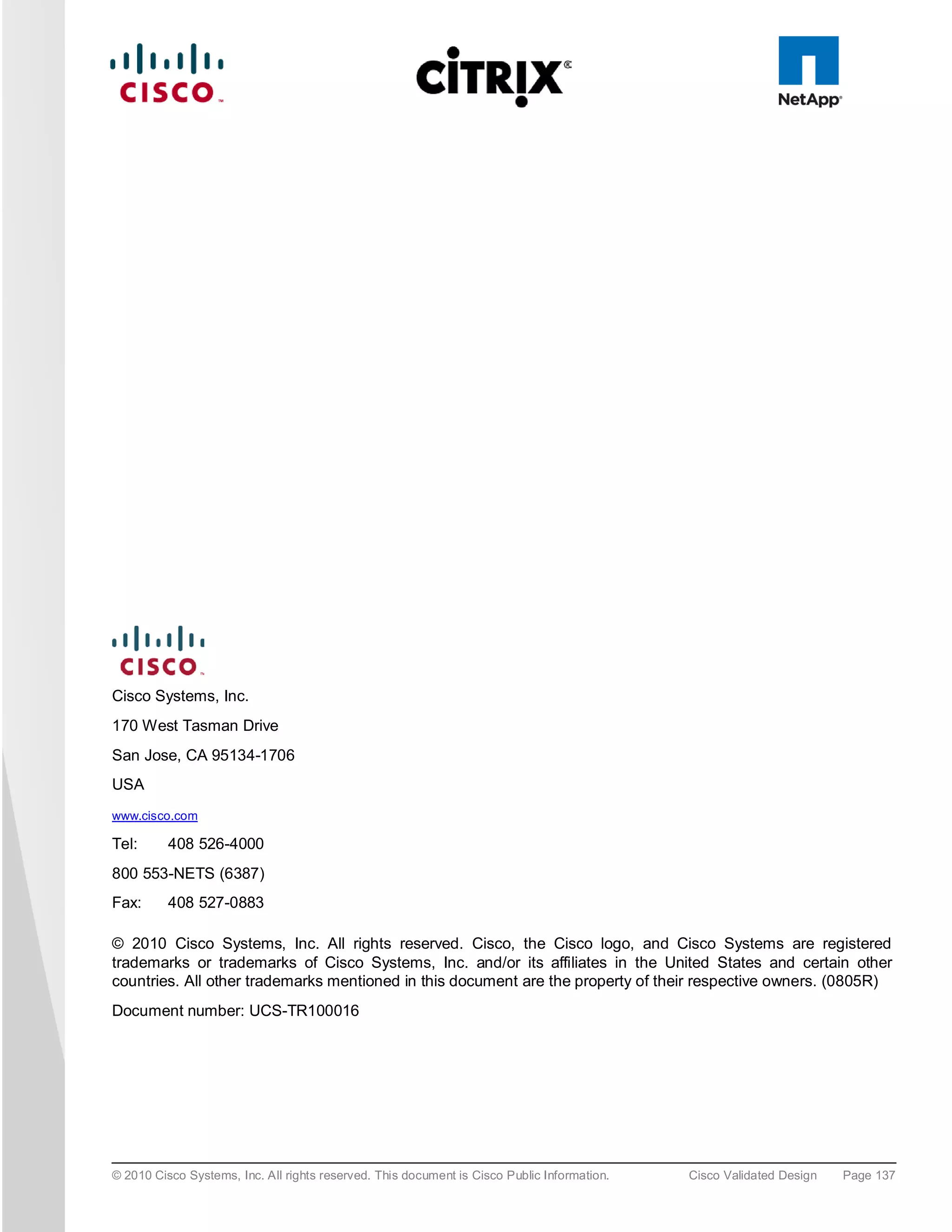 Cisco Systems, Inc.
170 West Tasman Drive
San Jose, CA 95134-1706
USA
www.cisco.com

Tel:      408 526-4000
800 553-NETS (6387)
Fax:      408 527-0883

© 2010 Cisco Systems, Inc. All rights reserved. Cisco, the Cisco logo, and Cisco Systems are registered
trademarks or trademarks of Cisco Systems, Inc. and/or its affiliates in the United States and certain other
countries. All other trademarks mentioned in this document are the property of their respective owners. (0805R)
Document number: UCS-TR100016




© 2010 Cisco Systems, Inc. All rights reserved. This document is Cisco Public Information.   Cisco Validated Design   Page 137
 