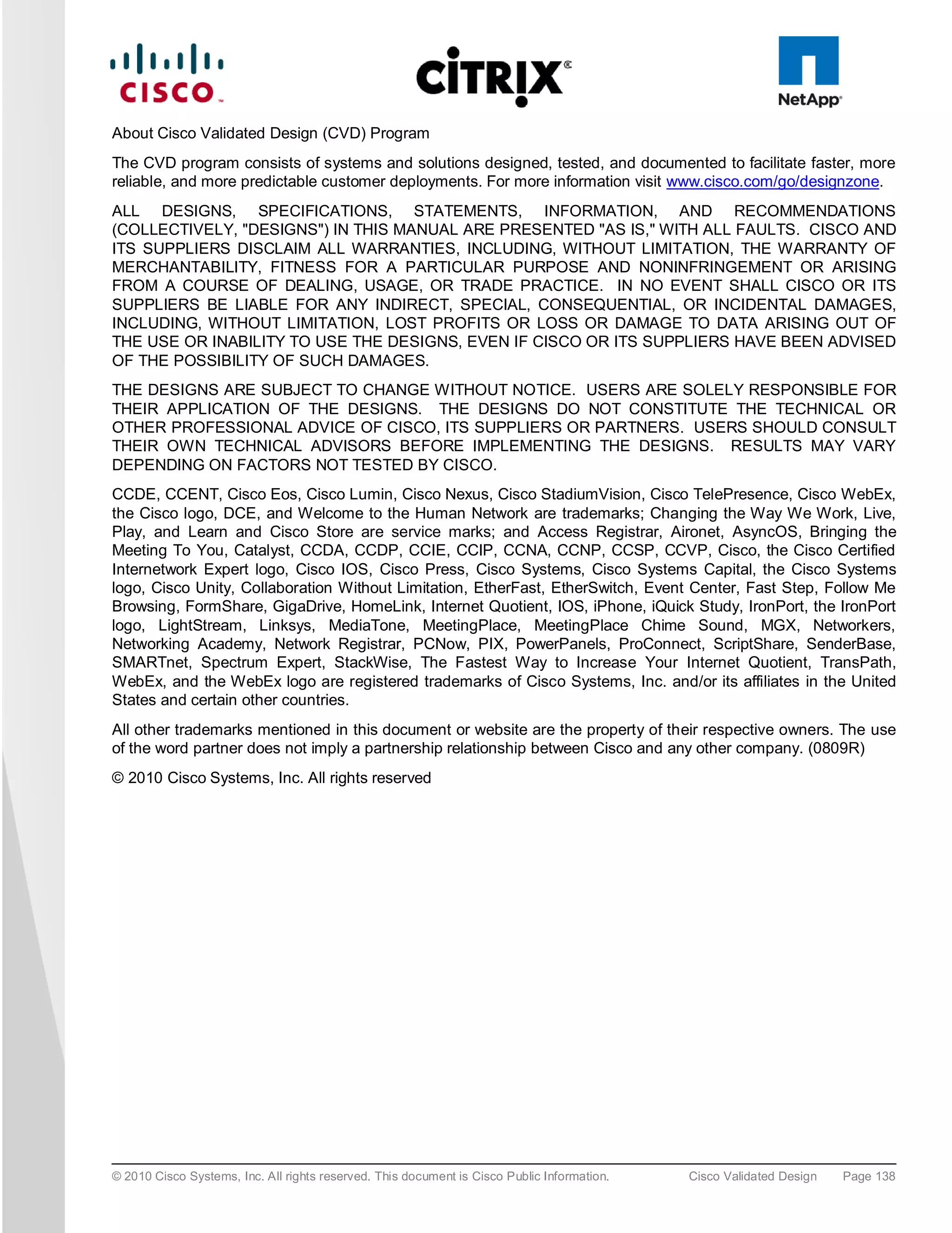 About Cisco Validated Design (CVD) Program
The CVD program consists of systems and solutions designed, tested, and documented to facilitate faster, more
reliable, and more predictable customer deployments. For more information visit www.cisco.com/go/designzone.
ALL DESIGNS, SPECIFICATIONS, STATEMENTS, INFORMATION, AND RECOMMENDATIONS
(COLLECTIVELY, "DESIGNS") IN THIS MANUAL ARE PRESENTED "AS IS," WITH ALL FAULTS. CISCO AND
ITS SUPPLIERS DISCLAIM ALL WARRANTIES, INCLUDING, WITHOUT LIMITATION, THE WARRANTY OF
MERCHANTABILITY, FITNESS FOR A PARTICULAR PURPOSE AND NONINFRINGEMENT OR ARISING
FROM A COURSE OF DEALING, USAGE, OR TRADE PRACTICE. IN NO EVENT SHALL CISCO OR ITS
SUPPLIERS BE LIABLE FOR ANY INDIRECT, SPECIAL, CONSEQUENTIAL, OR INCIDENTAL DAMAGES,
INCLUDING, WITHOUT LIMITATION, LOST PROFITS OR LOSS OR DAMAGE TO DATA ARISING OUT OF
THE USE OR INABILITY TO USE THE DESIGNS, EVEN IF CISCO OR ITS SUPPLIERS HAVE BEEN ADVISED
OF THE POSSIBILITY OF SUCH DAMAGES.
THE DESIGNS ARE SUBJECT TO CHANGE WITHOUT NOTICE. USERS ARE SOLELY RESPONSIBLE FOR
THEIR APPLICATION OF THE DESIGNS. THE DESIGNS DO NOT CONSTITUTE THE TECHNICAL OR
OTHER PROFESSIONAL ADVICE OF CISCO, ITS SUPPLIERS OR PARTNERS. USERS SHOULD CONSULT
THEIR OWN TECHNICAL ADVISORS BEFORE IMPLEMENTING THE DESIGNS. RESULTS MAY VARY
DEPENDING ON FACTORS NOT TESTED BY CISCO.
CCDE, CCENT, Cisco Eos, Cisco Lumin, Cisco Nexus, Cisco StadiumVision, Cisco TelePresence, Cisco WebEx,
the Cisco logo, DCE, and Welcome to the Human Network are trademarks; Changing the Way We Work, Live,
Play, and Learn and Cisco Store are service marks; and Access Registrar, Aironet, AsyncOS, Bringing the
Meeting To You, Catalyst, CCDA, CCDP, CCIE, CCIP, CCNA, CCNP, CCSP, CCVP, Cisco, the Cisco Certified
Internetwork Expert logo, Cisco IOS, Cisco Press, Cisco Systems, Cisco Systems Capital, the Cisco Systems
logo, Cisco Unity, Collaboration Without Limitation, EtherFast, EtherSwitch, Event Center, Fast Step, Follow Me
Browsing, FormShare, GigaDrive, HomeLink, Internet Quotient, IOS, iPhone, iQuick Study, IronPort, the IronPort
logo, LightStream, Linksys, MediaTone, MeetingPlace, MeetingPlace Chime Sound, MGX, Networkers,
Networking Academy, Network Registrar, PCNow, PIX, PowerPanels, ProConnect, ScriptShare, SenderBase,
SMARTnet, Spectrum Expert, StackWise, The Fastest Way to Increase Your Internet Quotient, TransPath,
WebEx, and the WebEx logo are registered trademarks of Cisco Systems, Inc. and/or its affiliates in the United
States and certain other countries.
All other trademarks mentioned in this document or website are the property of their respective owners. The use
of the word partner does not imply a partnership relationship between Cisco and any other company. (0809R)
© 2010 Cisco Systems, Inc. All rights reserved




© 2010 Cisco Systems, Inc. All rights reserved. This document is Cisco Public Information.   Cisco Validated Design   Page 138
 