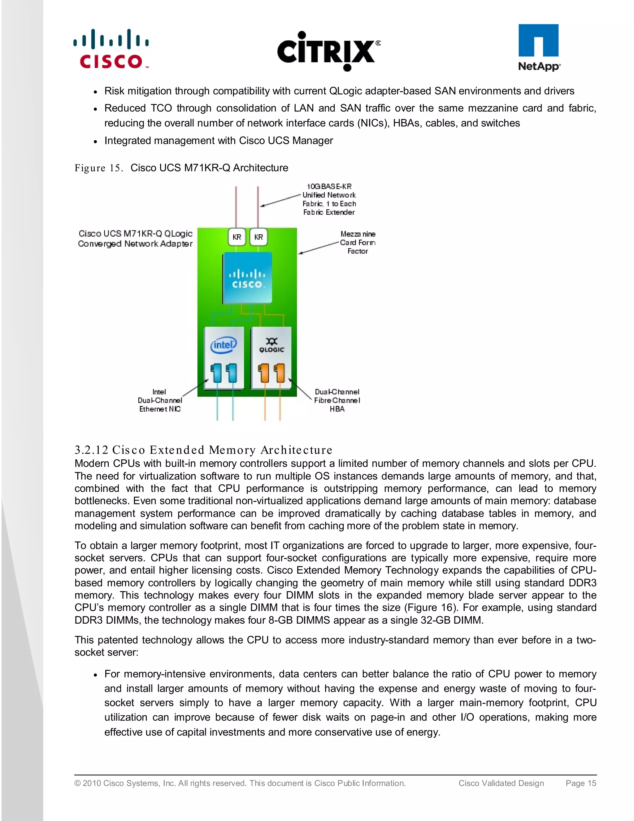 ●   Risk mitigation through compatibility with current QLogic adapter-based SAN environments and drivers
     ●   Reduced TCO through consolidation of LAN and SAN traffic over the same mezzanine card and fabric,
         reducing the overall number of network interface cards (NICs), HBAs, cables, and switches
     ●   Integrated management with Cisco UCS Manager

Fig u re 15. Cisco UCS M71KR-Q Architecture




3.2.12 Cis c o Exte n d e d Me m o ry Arc h ite c tu re
Modern CPUs with built-in memory controllers support a limited number of memory channels and slots per CPU.
The need for virtualization software to run multiple OS instances demands large amounts of memory, and that,
combined with the fact that CPU performance is outstripping memory performance, can lead to memory
bottlenecks. Even some traditional non-virtualized applications demand large amounts of main memory: database
management system performance can be improved dramatically by caching database tables in memory, and
modeling and simulation software can benefit from caching more of the problem state in memory.
To obtain a larger memory footprint, most IT organizations are forced to upgrade to larger, more expensive, four-
socket servers. CPUs that can support four-socket configurations are typically more expensive, require more
power, and entail higher licensing costs. Cisco Extended Memory Technology expands the capabilities of CPU-
based memory controllers by logically changing the geometry of main memory while still using standard DDR3
memory. This technology makes every four DIMM slots in the expanded memory blade server appear to the
CPU’s memory controller as a single DIMM that is four times the size (Figure 16). For example, using standard
DDR3 DIMMs, the technology makes four 8-GB DIMMS appear as a single 32-GB DIMM.
This patented technology allows the CPU to access more industry-standard memory than ever before in a two-
socket server:

     ●   For memory-intensive environments, data centers can better balance the ratio of CPU power to memory
         and install larger amounts of memory without having the expense and energy waste of moving to four-
         socket servers simply to have a larger memory capacity. With a larger main-memory footprint, CPU
         utilization can improve because of fewer disk waits on page-in and other I/O operations, making more
         effective use of capital investments and more conservative use of energy.



© 2010 Cisco Systems, Inc. All rights reserved. This document is Cisco Public Information.   Cisco Validated Design   Page 15
 