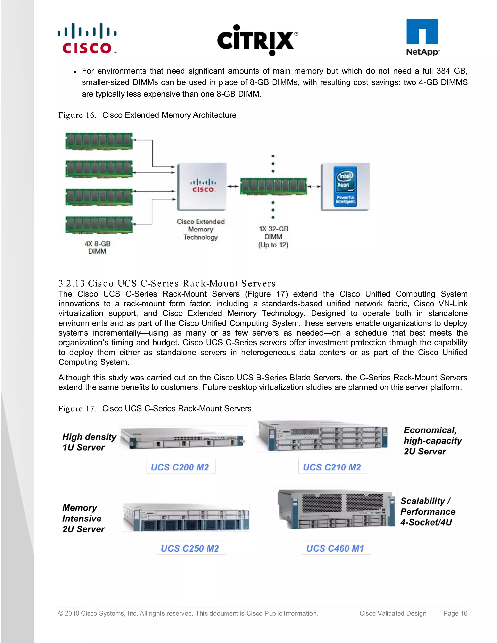 ●   For environments that need significant amounts of main memory but which do not need a full 384 GB,
         smaller-sized DIMMs can be used in place of 8-GB DIMMs, with resulting cost savings: two 4-GB DIMMS
         are typically less expensive than one 8-GB DIMM.

Fig u re 16. Cisco Extended Memory Architecture




3.2.13 Cis c o UCS C-S e rie s Ra c k-Mo u n t S e rve rs
The Cisco UCS C-Series Rack-Mount Servers (Figure 17) extend the Cisco Unified Computing System
innovations to a rack-mount form factor, including a standards-based unified network fabric, Cisco VN-Link
virtualization support, and Cisco Extended Memory Technology. Designed to operate both in standalone
environments and as part of the Cisco Unified Computing System, these servers enable organizations to deploy
systems incrementally—using as many or as few servers as needed—on a schedule that best meets the
organization’s timing and budget. Cisco UCS C-Series servers offer investment protection through the capability
to deploy them either as standalone servers in heterogeneous data centers or as part of the Cisco Unified
Computing System.
Although this study was carried out on the Cisco UCS B-Series Blade Servers, the C-Series Rack-Mount Servers
extend the same benefits to customers. Future desktop virtualization studies are planned on this server platform.

Fig u re 17. Cisco UCS C-Series Rack-Mount Servers




© 2010 Cisco Systems, Inc. All rights reserved. This document is Cisco Public Information.   Cisco Validated Design   Page 16
 