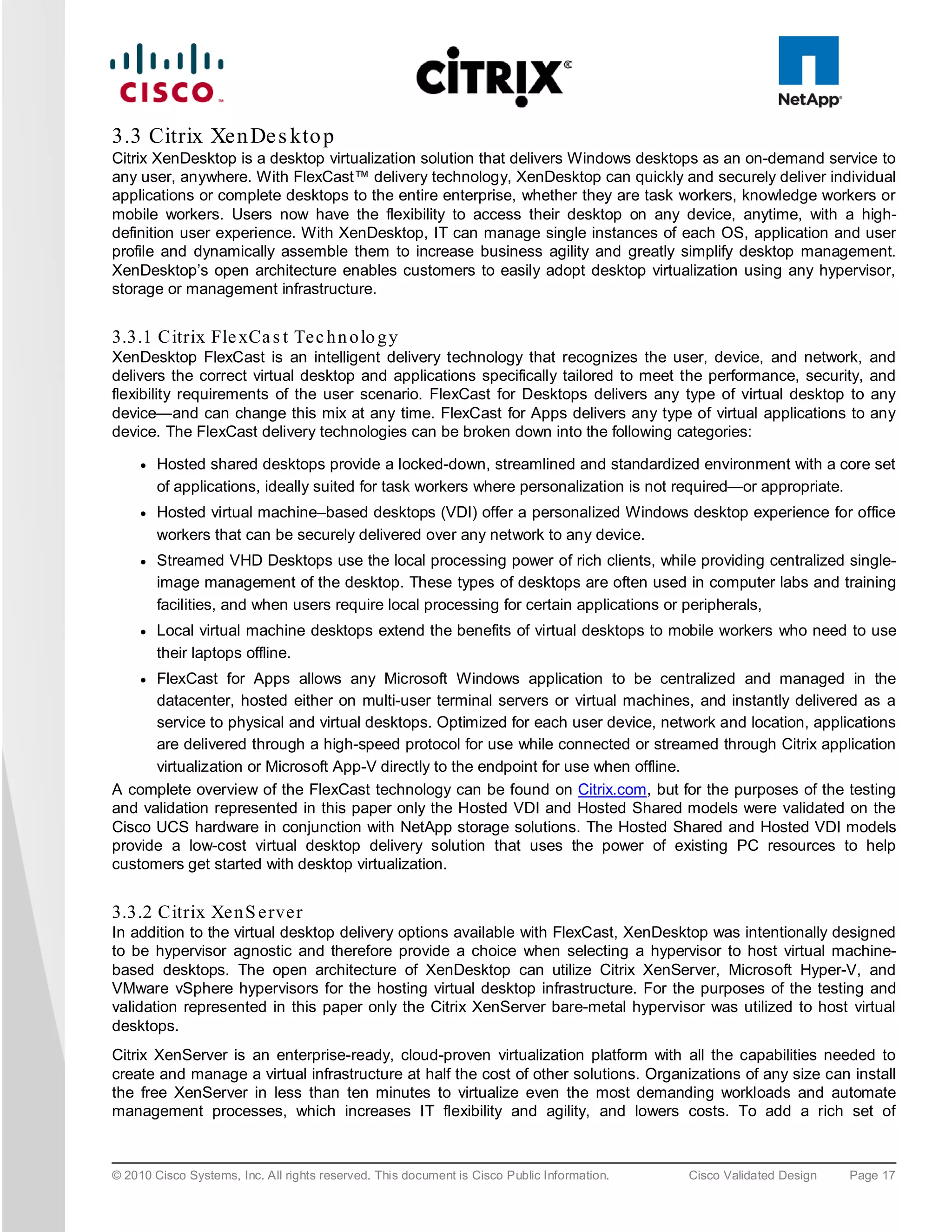 3.3 Citrix Xen De s kto p
Citrix XenDesktop is a desktop virtualization solution that delivers Windows desktops as an on-demand service to
any user, anywhere. With FlexCast™ delivery technology, XenDesktop can quickly and securely deliver individual
applications or complete desktops to the entire enterprise, whether they are task workers, knowledge workers or
mobile workers. Users now have the flexibility to access their desktop on any device, anytime, with a high-
definition user experience. With XenDesktop, IT can manage single instances of each OS, application and user
profile and dynamically assemble them to increase business agility and greatly simplify desktop management.
XenDesktop’s open architecture enables customers to easily adopt desktop virtualization using any hypervisor,
storage or management infrastructure.


3.3.1 Citrix Fle xCa s t Te c h n o lo g y
XenDesktop FlexCast is an intelligent delivery technology that recognizes the user, device, and network,                 and
delivers the correct virtual desktop and applications specifically tailored to meet the performance, security,           and
flexibility requirements of the user scenario. FlexCast for Desktops delivers any type of virtual desktop to             any
device—and can change this mix at any time. FlexCast for Apps delivers any type of virtual applications to               any
device. The FlexCast delivery technologies can be broken down into the following categories:

     ●   Hosted shared desktops provide a locked-down, streamlined and standardized environment with a core set
         of applications, ideally suited for task workers where personalization is not required—or appropriate.
     ●   Hosted virtual machine–based desktops (VDI) offer a personalized Windows desktop experience for office
         workers that can be securely delivered over any network to any device.
     ●   Streamed VHD Desktops use the local processing power of rich clients, while providing centralized single-
         image management of the desktop. These types of desktops are often used in computer labs and training
         facilities, and when users require local processing for certain applications or peripherals,
     ●   Local virtual machine desktops extend the benefits of virtual desktops to mobile workers who need to use
         their laptops offline.
     ●FlexCast for Apps allows any Microsoft Windows application to be centralized and managed in the
      datacenter, hosted either on multi-user terminal servers or virtual machines, and instantly delivered as a
      service to physical and virtual desktops. Optimized for each user device, network and location, applications
      are delivered through a high-speed protocol for use while connected or streamed through Citrix application
      virtualization or Microsoft App-V directly to the endpoint for use when offline.
A complete overview of the FlexCast technology can be found on Citrix.com, but for the purposes of the testing
and validation represented in this paper only the Hosted VDI and Hosted Shared models were validated on the
Cisco UCS hardware in conjunction with NetApp storage solutions. The Hosted Shared and Hosted VDI models
provide a low-cost virtual desktop delivery solution that uses the power of existing PC resources to help
customers get started with desktop virtualization.


3.3.2 Citrix Xe n S e rve r
In addition to the virtual desktop delivery options available with FlexCast, XenDesktop was intentionally designed
to be hypervisor agnostic and therefore provide a choice when selecting a hypervisor to host virtual machine-
based desktops. The open architecture of XenDesktop can utilize Citrix XenServer, Microsoft Hyper-V, and
VMware vSphere hypervisors for the hosting virtual desktop infrastructure. For the purposes of the testing and
validation represented in this paper only the Citrix XenServer bare-metal hypervisor was utilized to host virtual
desktops.
Citrix XenServer is an enterprise-ready, cloud-proven virtualization platform with all the capabilities needed to
create and manage a virtual infrastructure at half the cost of other solutions. Organizations of any size can install
the free XenServer in less than ten minutes to virtualize even the most demanding workloads and automate
management processes, which increases IT flexibility and agility, and lowers costs. To add a rich set of



© 2010 Cisco Systems, Inc. All rights reserved. This document is Cisco Public Information.   Cisco Validated Design   Page 17
 