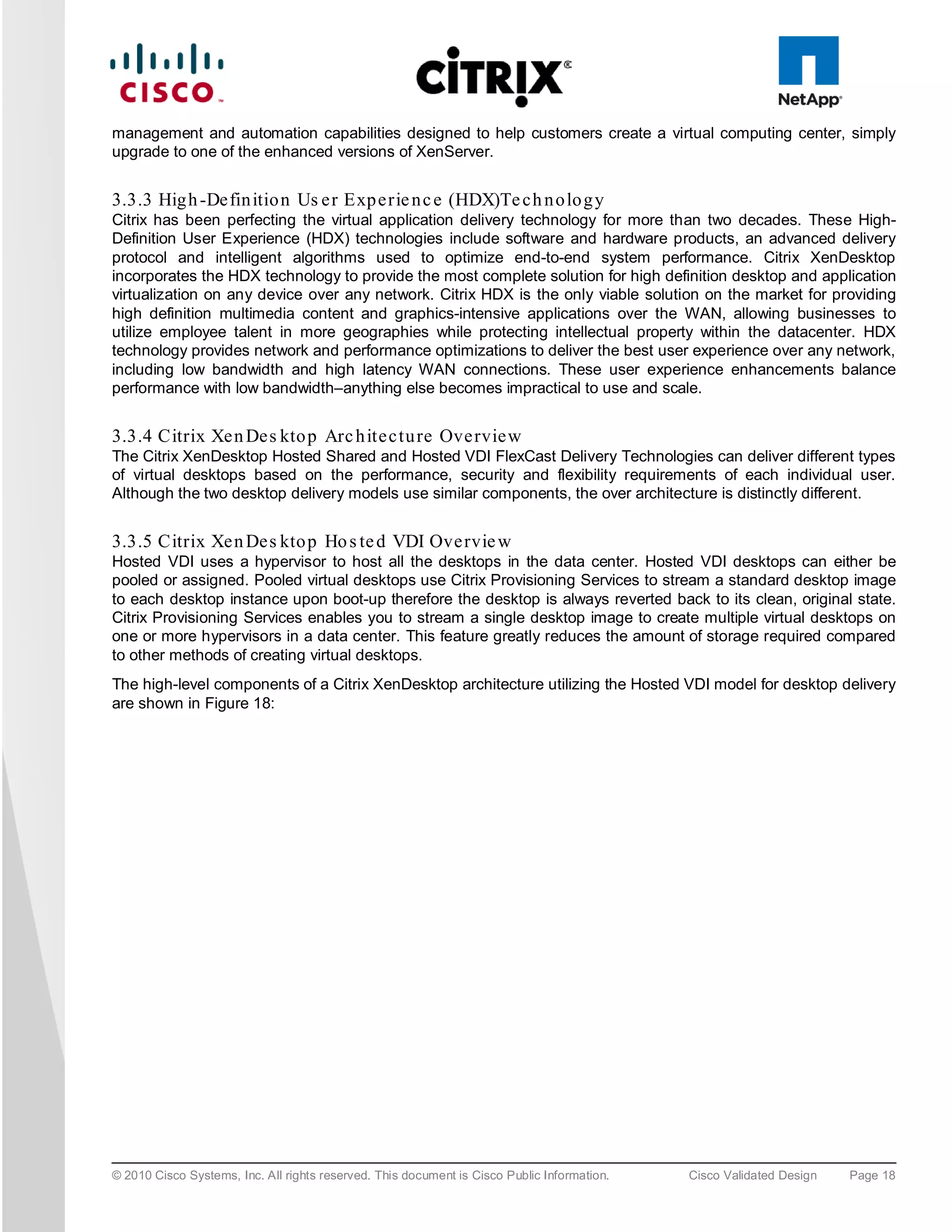 management and automation capabilities designed to help customers create a virtual computing center, simply
upgrade to one of the enhanced versions of XenServer.


3.3.3 Hig h -De fin itio n Us e r Exp e rie n c e (HDX)Te c h n o lo g y
Citrix has been perfecting the virtual application delivery technology for more than two decades. These High-
Definition User Experience (HDX) technologies include software and hardware products, an advanced delivery
protocol and intelligent algorithms used to optimize end-to-end system performance. Citrix XenDesktop
incorporates the HDX technology to provide the most complete solution for high definition desktop and application
virtualization on any device over any network. Citrix HDX is the only viable solution on the market for providing
high definition multimedia content and graphics-intensive applications over the WAN, allowing businesses to
utilize employee talent in more geographies while protecting intellectual property within the datacenter. HDX
technology provides network and performance optimizations to deliver the best user experience over any network,
including low bandwidth and high latency WAN connections. These user experience enhancements balance
performance with low bandwidth–anything else becomes impractical to use and scale.


3.3.4 Citrix Xe n De s kto p Arc h ite c tu re Ove rvie w
The Citrix XenDesktop Hosted Shared and Hosted VDI FlexCast Delivery Technologies can deliver different types
of virtual desktops based on the performance, security and flexibility requirements of each individual user.
Although the two desktop delivery models use similar components, the over architecture is distinctly different.


3.3.5 Citrix Xe n De s kto p Ho s te d VDI Ove rvie w
Hosted VDI uses a hypervisor to host all the desktops in the data center. Hosted VDI desktops can either be
pooled or assigned. Pooled virtual desktops use Citrix Provisioning Services to stream a standard desktop image
to each desktop instance upon boot-up therefore the desktop is always reverted back to its clean, original state.
Citrix Provisioning Services enables you to stream a single desktop image to create multiple virtual desktops on
one or more hypervisors in a data center. This feature greatly reduces the amount of storage required compared
to other methods of creating virtual desktops.
The high-level components of a Citrix XenDesktop architecture utilizing the Hosted VDI model for desktop delivery
are shown in Figure 18:




© 2010 Cisco Systems, Inc. All rights reserved. This document is Cisco Public Information.   Cisco Validated Design   Page 18
 