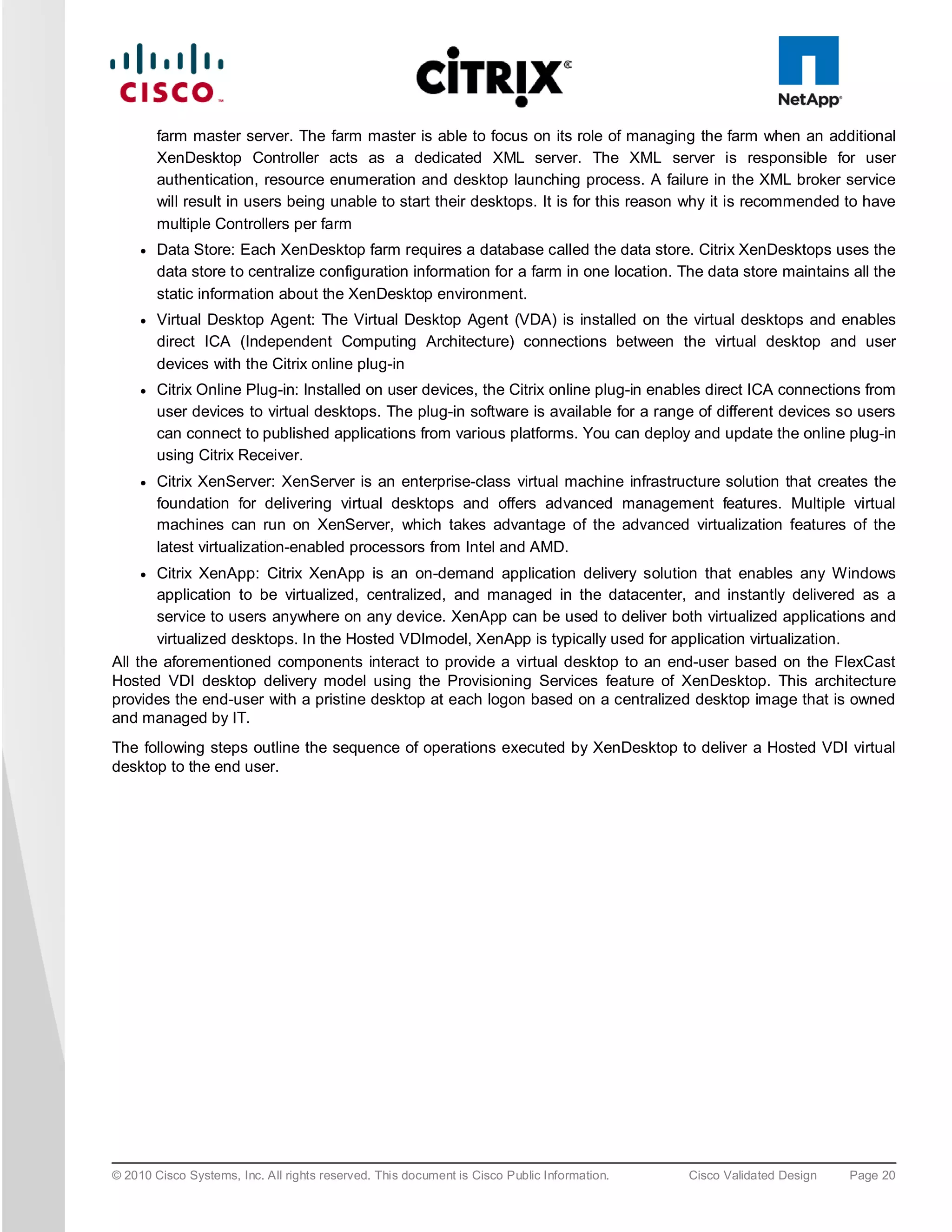 farm master server. The farm master is able to focus on its role of managing the farm when an additional
         XenDesktop Controller acts as a dedicated XML server. The XML server is responsible for user
         authentication, resource enumeration and desktop launching process. A failure in the XML broker service
         will result in users being unable to start their desktops. It is for this reason why it is recommended to have
         multiple Controllers per farm
     ●   Data Store: Each XenDesktop farm requires a database called the data store. Citrix XenDesktops uses the
         data store to centralize configuration information for a farm in one location. The data store maintains all the
         static information about the XenDesktop environment.
     ●   Virtual Desktop Agent: The Virtual Desktop Agent (VDA) is installed on the virtual desktops and enables
         direct ICA (Independent Computing Architecture) connections between the virtual desktop and user
         devices with the Citrix online plug-in
     ●   Citrix Online Plug-in: Installed on user devices, the Citrix online plug-in enables direct ICA connections from
         user devices to virtual desktops. The plug-in software is available for a range of different devices so users
         can connect to published applications from various platforms. You can deploy and update the online plug-in
         using Citrix Receiver.
     ●   Citrix XenServer: XenServer is an enterprise-class virtual machine infrastructure solution that creates the
         foundation for delivering virtual desktops and offers advanced management features. Multiple virtual
         machines can run on XenServer, which takes advantage of the advanced virtualization features of the
         latest virtualization-enabled processors from Intel and AMD.
     ● Citrix XenApp: Citrix XenApp is an on-demand application delivery solution that enables any Windows
       application to be virtualized, centralized, and managed in the datacenter, and instantly delivered as a
       service to users anywhere on any device. XenApp can be used to deliver both virtualized applications and
       virtualized desktops. In the Hosted VDImodel, XenApp is typically used for application virtualization.
All the aforementioned components interact to provide a virtual desktop to an end-user based on the FlexCast
Hosted VDI desktop delivery model using the Provisioning Services feature of XenDesktop. This architecture
provides the end-user with a pristine desktop at each logon based on a centralized desktop image that is owned
and managed by IT.
The following steps outline the sequence of operations executed by XenDesktop to deliver a Hosted VDI virtual
desktop to the end user.




© 2010 Cisco Systems, Inc. All rights reserved. This document is Cisco Public Information.   Cisco Validated Design   Page 20
 