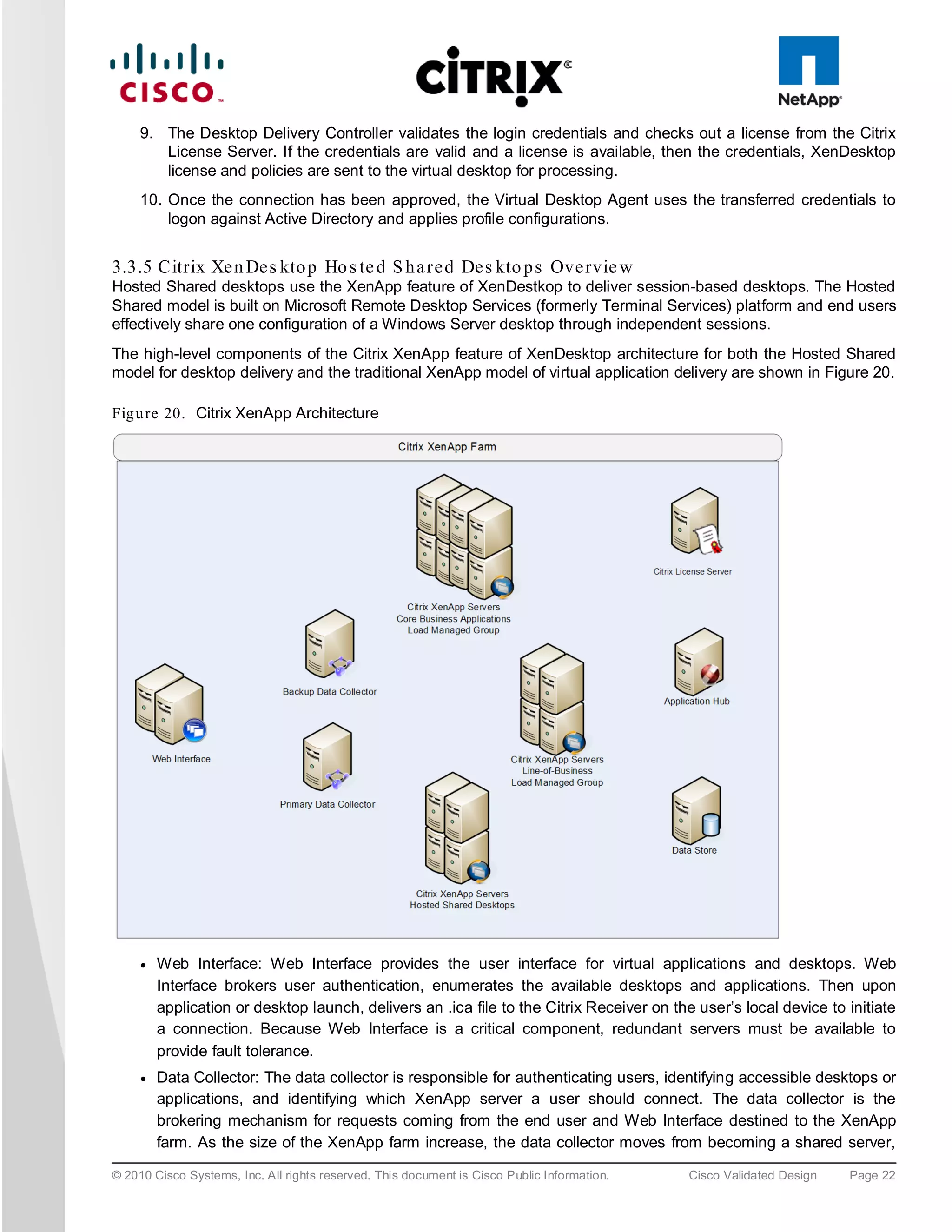 9. The Desktop Delivery Controller validates the login credentials and checks out a license from the Citrix
        License Server. If the credentials are valid and a license is available, then the credentials, XenDesktop
        license and policies are sent to the virtual desktop for processing.
     10. Once the connection has been approved, the Virtual Desktop Agent uses the transferred credentials to
         logon against Active Directory and applies profile configurations.


3.3.5 Citrix Xe n De s kto p Ho s te d S h a re d De s kto p s Ove rvie w
Hosted Shared desktops use the XenApp feature of XenDestkop to deliver session-based desktops. The Hosted
Shared model is built on Microsoft Remote Desktop Services (formerly Terminal Services) platform and end users
effectively share one configuration of a Windows Server desktop through independent sessions.
The high-level components of the Citrix XenApp feature of XenDesktop architecture for both the Hosted Shared
model for desktop delivery and the traditional XenApp model of virtual application delivery are shown in Figure 20.

Fig u re 20. Citrix XenApp Architecture




     ●   Web Interface: Web Interface provides the user interface for virtual applications and desktops. Web
         Interface brokers user authentication, enumerates the available desktops and applications. Then upon
         application or desktop launch, delivers an .ica file to the Citrix Receiver on the user’s local device to initiate
         a connection. Because Web Interface is a critical component, redundant servers must be available to
         provide fault tolerance.
     ●   Data Collector: The data collector is responsible for authenticating users, identifying accessible desktops or
         applications, and identifying which XenApp server a user should connect. The data collector is the
         brokering mechanism for requests coming from the end user and Web Interface destined to the XenApp
         farm. As the size of the XenApp farm increase, the data collector moves from becoming a shared server,

© 2010 Cisco Systems, Inc. All rights reserved. This document is Cisco Public Information.   Cisco Validated Design   Page 22
 