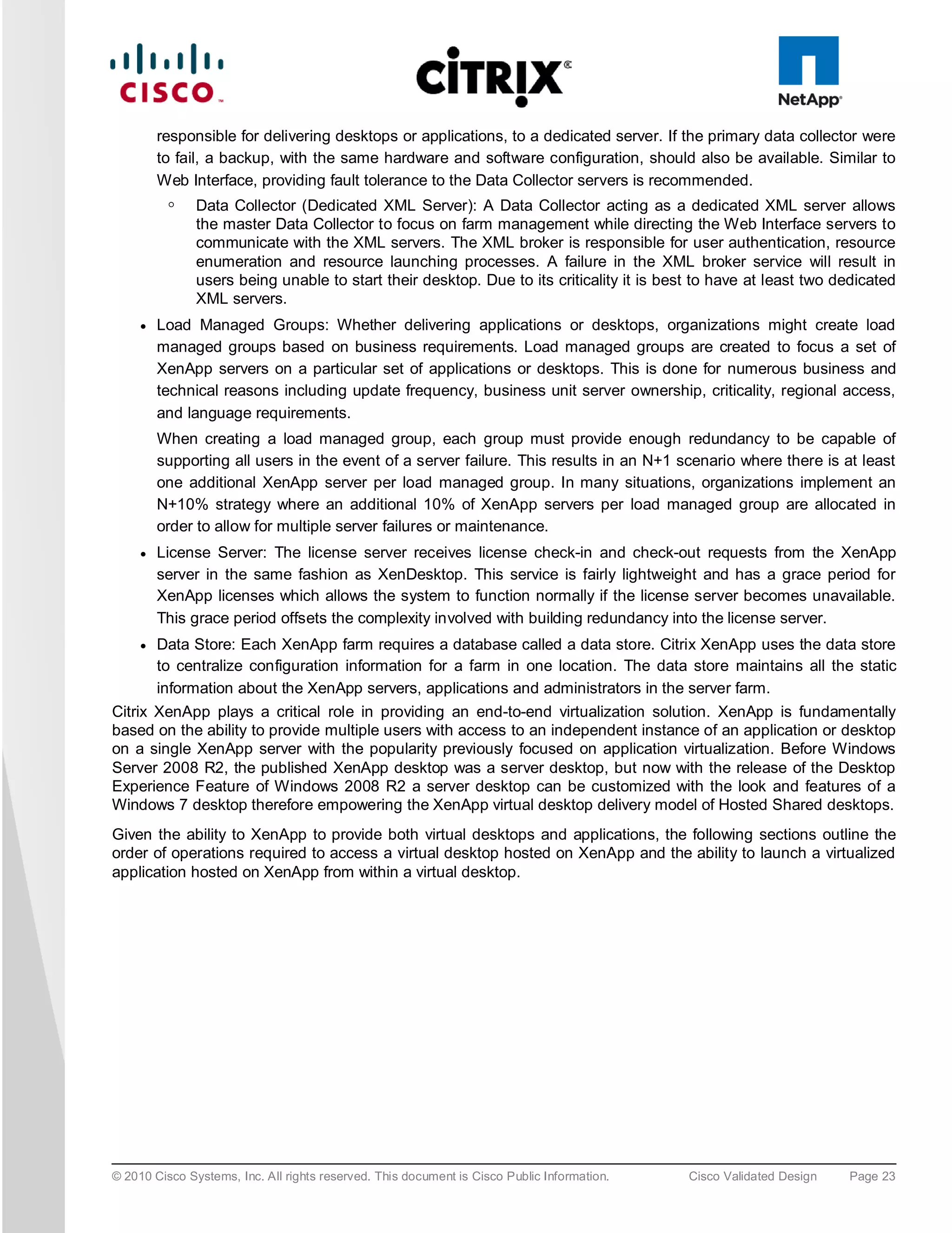 responsible for delivering desktops or applications, to a dedicated server. If the primary data collector were
         to fail, a backup, with the same hardware and software configuration, should also be available. Similar to
         Web Interface, providing fault tolerance to the Data Collector servers is recommended.
          ◦    Data Collector (Dedicated XML Server): A Data Collector acting as a dedicated XML server allows
               the master Data Collector to focus on farm management while directing the Web Interface servers to
               communicate with the XML servers. The XML broker is responsible for user authentication, resource
               enumeration and resource launching processes. A failure in the XML broker service will result in
               users being unable to start their desktop. Due to its criticality it is best to have at least two dedicated
               XML servers.
     ●   Load Managed Groups: Whether delivering applications or desktops, organizations might create load
         managed groups based on business requirements. Load managed groups are created to focus a set of
         XenApp servers on a particular set of applications or desktops. This is done for numerous business and
         technical reasons including update frequency, business unit server ownership, criticality, regional access,
         and language requirements.
         When creating a load managed group, each group must provide enough redundancy to be capable of
         supporting all users in the event of a server failure. This results in an N+1 scenario where there is at least
         one additional XenApp server per load managed group. In many situations, organizations implement an
         N+10% strategy where an additional 10% of XenApp servers per load managed group are allocated in
         order to allow for multiple server failures or maintenance.
     ●   License Server: The license server receives license check-in and check-out requests from the XenApp
         server in the same fashion as XenDesktop. This service is fairly lightweight and has a grace period for
         XenApp licenses which allows the system to function normally if the license server becomes unavailable.
         This grace period offsets the complexity involved with building redundancy into the license server.
     ●   Data Store: Each XenApp farm requires a database called a data store. Citrix XenApp uses the data store
         to centralize configuration information for a farm in one location. The data store maintains all the static
         information about the XenApp servers, applications and administrators in the server farm.
Citrix XenApp plays a critical role in providing an end-to-end virtualization solution. XenApp is fundamentally
based on the ability to provide multiple users with access to an independent instance of an application or desktop
on a single XenApp server with the popularity previously focused on application virtualization. Before Windows
Server 2008 R2, the published XenApp desktop was a server desktop, but now with the release of the Desktop
Experience Feature of Windows 2008 R2 a server desktop can be customized with the look and features of a
Windows 7 desktop therefore empowering the XenApp virtual desktop delivery model of Hosted Shared desktops.
Given the ability to XenApp to provide both virtual desktops and applications, the following sections outline the
order of operations required to access a virtual desktop hosted on XenApp and the ability to launch a virtualized
application hosted on XenApp from within a virtual desktop.




© 2010 Cisco Systems, Inc. All rights reserved. This document is Cisco Public Information.   Cisco Validated Design   Page 23
 