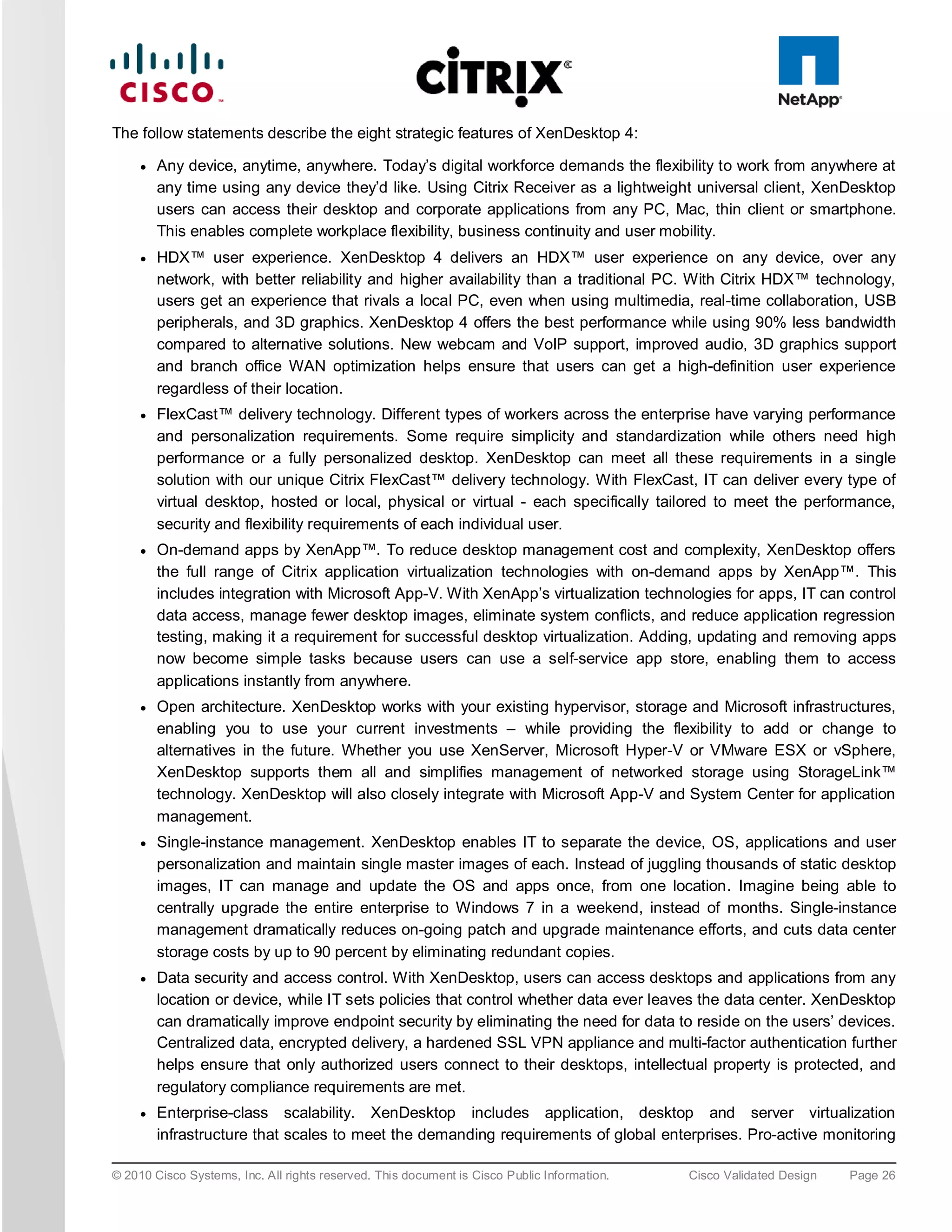 The follow statements describe the eight strategic features of XenDesktop 4:

     ●   Any device, anytime, anywhere. Today’s digital workforce demands the flexibility to work from anywhere at
         any time using any device they’d like. Using Citrix Receiver as a lightweight universal client, XenDesktop
         users can access their desktop and corporate applications from any PC, Mac, thin client or smartphone.
         This enables complete workplace flexibility, business continuity and user mobility.
     ●   HDX™ user experience. XenDesktop 4 delivers an HDX™ user experience on any device, over any
         network, with better reliability and higher availability than a traditional PC. With Citrix HDX™ technology,
         users get an experience that rivals a local PC, even when using multimedia, real-time collaboration, USB
         peripherals, and 3D graphics. XenDesktop 4 offers the best performance while using 90% less bandwidth
         compared to alternative solutions. New webcam and VoIP support, improved audio, 3D graphics support
         and branch office WAN optimization helps ensure that users can get a high-definition user experience
         regardless of their location.
     ●   FlexCast™ delivery technology. Different types of workers across the enterprise have varying performance
         and personalization requirements. Some require simplicity and standardization while others need high
         performance or a fully personalized desktop. XenDesktop can meet all these requirements in a single
         solution with our unique Citrix FlexCast™ delivery technology. With FlexCast, IT can deliver every type of
         virtual desktop, hosted or local, physical or virtual - each specifically tailored to meet the performance,
         security and flexibility requirements of each individual user.
     ●   On-demand apps by XenApp™. To reduce desktop management cost and complexity, XenDesktop offers
         the full range of Citrix application virtualization technologies with on-demand apps by XenApp™. This
         includes integration with Microsoft App-V. With XenApp’s virtualization technologies for apps, IT can control
         data access, manage fewer desktop images, eliminate system conflicts, and reduce application regression
         testing, making it a requirement for successful desktop virtualization. Adding, updating and removing apps
         now become simple tasks because users can use a self-service app store, enabling them to access
         applications instantly from anywhere.
     ●   Open architecture. XenDesktop works with your existing hypervisor, storage and Microsoft infrastructures,
         enabling you to use your current investments – while providing the flexibility to add or change to
         alternatives in the future. Whether you use XenServer, Microsoft Hyper-V or VMware ESX or vSphere,
         XenDesktop supports them all and simplifies management of networked storage using StorageLink™
         technology. XenDesktop will also closely integrate with Microsoft App-V and System Center for application
         management.
     ●   Single-instance management. XenDesktop enables IT to separate the device, OS, applications and user
         personalization and maintain single master images of each. Instead of juggling thousands of static desktop
         images, IT can manage and update the OS and apps once, from one location. Imagine being able to
         centrally upgrade the entire enterprise to Windows 7 in a weekend, instead of months. Single-instance
         management dramatically reduces on-going patch and upgrade maintenance efforts, and cuts data center
         storage costs by up to 90 percent by eliminating redundant copies.
     ●   Data security and access control. With XenDesktop, users can access desktops and applications from any
         location or device, while IT sets policies that control whether data ever leaves the data center. XenDesktop
         can dramatically improve endpoint security by eliminating the need for data to reside on the users’ devices.
         Centralized data, encrypted delivery, a hardened SSL VPN appliance and multi-factor authentication further
         helps ensure that only authorized users connect to their desktops, intellectual property is protected, and
         regulatory compliance requirements are met.
     ●   Enterprise-class scalability. XenDesktop includes application, desktop and server virtualization
         infrastructure that scales to meet the demanding requirements of global enterprises. Pro-active monitoring

© 2010 Cisco Systems, Inc. All rights reserved. This document is Cisco Public Information.   Cisco Validated Design   Page 26
 
