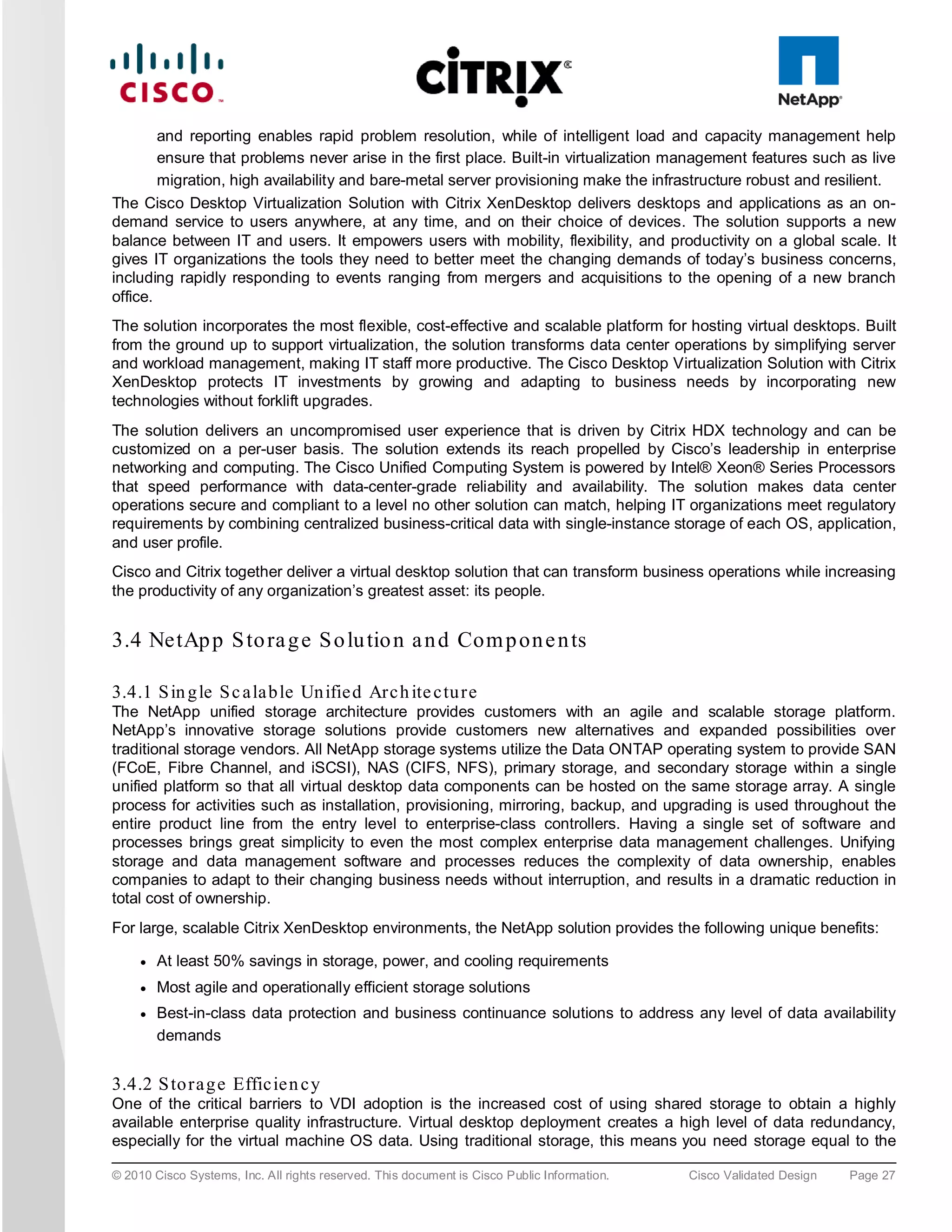 and reporting enables rapid problem resolution, while of intelligent load and capacity management help
        ensure that problems never arise in the first place. Built-in virtualization management features such as live
        migration, high availability and bare-metal server provisioning make the infrastructure robust and resilient.
The Cisco Desktop Virtualization Solution with Citrix XenDesktop delivers desktops and applications as an on-
demand service to users anywhere, at any time, and on their choice of devices. The solution supports a new
balance between IT and users. It empowers users with mobility, flexibility, and productivity on a global scale. It
gives IT organizations the tools they need to better meet the changing demands of today’s business concerns,
including rapidly responding to events ranging from mergers and acquisitions to the opening of a new branch
office.
The solution incorporates the most flexible, cost-effective and scalable platform for hosting virtual desktops. Built
from the ground up to support virtualization, the solution transforms data center operations by simplifying server
and workload management, making IT staff more productive. The Cisco Desktop Virtualization Solution with Citrix
XenDesktop protects IT investments by growing and adapting to business needs by incorporating new
technologies without forklift upgrades.
The solution delivers an uncompromised user experience that is driven by Citrix HDX technology and can be
customized on a per-user basis. The solution extends its reach propelled by Cisco’s leadership in enterprise
networking and computing. The Cisco Unified Computing System is powered by Intel® Xeon® Series Processors
that speed performance with data-center-grade reliability and availability. The solution makes data center
operations secure and compliant to a level no other solution can match, helping IT organizations meet regulatory
requirements by combining centralized business-critical data with single-instance storage of each OS, application,
and user profile.
Cisco and Citrix together deliver a virtual desktop solution that can transform business operations while increasing
the productivity of any organization’s greatest asset: its people.


3.4 NetAp p S to ra g e S o lu tio n a n d Com p on e n ts

3.4.1 S in g le S c a la b le Un ifie d Arc h ite c tu re
The NetApp unified storage architecture provides customers with an agile and scalable storage platform.
NetApp’s innovative storage solutions provide customers new alternatives and expanded possibilities over
traditional storage vendors. All NetApp storage systems utilize the Data ONTAP operating system to provide SAN
(FCoE, Fibre Channel, and iSCSI), NAS (CIFS, NFS), primary storage, and secondary storage within a single
unified platform so that all virtual desktop data components can be hosted on the same storage array. A single
process for activities such as installation, provisioning, mirroring, backup, and upgrading is used throughout the
entire product line from the entry level to enterprise-class controllers. Having a single set of software and
processes brings great simplicity to even the most complex enterprise data management challenges. Unifying
storage and data management software and processes reduces the complexity of data ownership, enables
companies to adapt to their changing business needs without interruption, and results in a dramatic reduction in
total cost of ownership.
For large, scalable Citrix XenDesktop environments, the NetApp solution provides the following unique benefits:

     ●   At least 50% savings in storage, power, and cooling requirements
     ●   Most agile and operationally efficient storage solutions
     ●   Best-in-class data protection and business continuance solutions to address any level of data availability
         demands


3.4.2 S to ra g e Effic ie n c y
One of the critical barriers to VDI adoption is the increased cost of using shared storage to obtain a highly
available enterprise quality infrastructure. Virtual desktop deployment creates a high level of data redundancy,
especially for the virtual machine OS data. Using traditional storage, this means you need storage equal to the

© 2010 Cisco Systems, Inc. All rights reserved. This document is Cisco Public Information.   Cisco Validated Design   Page 27
 