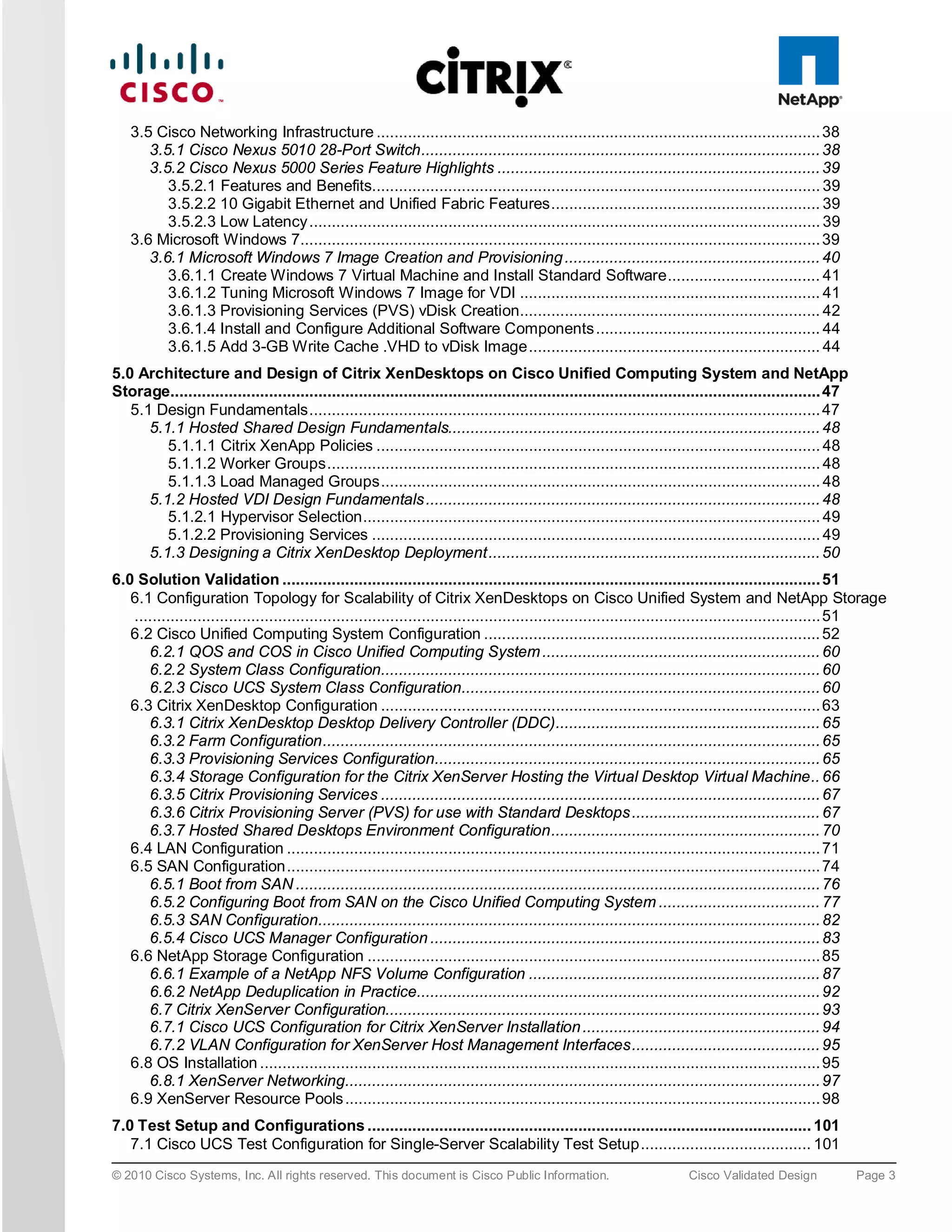3.5 Cisco Networking Infrastructure ................................................................................................... 38
      3.5.1 Cisco Nexus 5010 28-Port Switch ......................................................................................... 38
      3.5.2 Cisco Nexus 5000 Series Feature Highlights ........................................................................ 39
         3.5.2.1 Features and Benefits.................................................................................................... 39
         3.5.2.2 10 Gigabit Ethernet and Unified Fabric Features ............................................................ 39
         3.5.2.3 Low Latency .................................................................................................................. 39
   3.6 Microsoft Windows 7.................................................................................................................... 39
      3.6.1 Microsoft Windows 7 Image Creation and Provisioning ......................................................... 40
         3.6.1.1 Create Windows 7 Virtual Machine and Install Standard Software .................................. 41
         3.6.1.2 Tuning Microsoft Windows 7 Image for VDI ................................................................... 41
         3.6.1.3 Provisioning Services (PVS) vDisk Creation................................................................... 42
         3.6.1.4 Install and Configure Additional Software Components .................................................. 44
         3.6.1.5 Add 3-GB Write Cache .VHD to vDisk Image ................................................................. 44
5.0 Architecture and Design of Citrix XenDesktops on Cisco Unified Computing System and NetApp
Storage................................................................................................................................................. 47
   5.1 Design Fundamentals .................................................................................................................. 47
      5.1.1 Hosted Shared Design Fundamentals................................................................................... 48
         5.1.1.1 Citrix XenApp Policies ................................................................................................... 48
         5.1.1.2 Worker Groups .............................................................................................................. 48
         5.1.1.3 Load Managed Groups .................................................................................................. 48
      5.1.2 Hosted VDI Design Fundamentals ........................................................................................ 48
         5.1.2.1 Hypervisor Selection ...................................................................................................... 49
         5.1.2.2 Provisioning Services .................................................................................................... 49
      5.1.3 Designing a Citrix XenDesktop Deployment .......................................................................... 50
6.0 Solution Validation ........................................................................................................................ 51
   6.1 Configuration Topology for Scalability of Citrix XenDesktops on Cisco Unified System and NetApp Storage
   ......................................................................................................................................................... 51
   6.2 Cisco Unified Computing System Configuration ........................................................................... 52
      6.2.1 QOS and COS in Cisco Unified Computing System .............................................................. 60
      6.2.2 System Class Configuration.................................................................................................. 60
      6.2.3 Cisco UCS System Class Configuration................................................................................ 60
   6.3 Citrix XenDesktop Configuration .................................................................................................. 63
      6.3.1 Citrix XenDesktop Desktop Delivery Controller (DDC) ........................................................... 65
      6.3.2 Farm Configuration ............................................................................................................... 65
      6.3.3 Provisioning Services Configuration...................................................................................... 65
      6.3.4 Storage Configuration for the Citrix XenServer Hosting the Virtual Desktop Virtual Machine .. 66
      6.3.5 Citrix Provisioning Services .................................................................................................. 67
      6.3.6 Citrix Provisioning Server (PVS) for use with Standard Desktops .......................................... 67
      6.3.7 Hosted Shared Desktops Environment Configuration ............................................................ 70
   6.4 LAN Configuration ....................................................................................................................... 71
   6.5 SAN Configuration ....................................................................................................................... 74
      6.5.1 Boot from SAN ..................................................................................................................... 76
      6.5.2 Configuring Boot from SAN on the Cisco Unified Computing System .................................... 77
      6.5.3 SAN Configuration................................................................................................................ 82
      6.5.4 Cisco UCS Manager Configuration ....................................................................................... 83
   6.6 NetApp Storage Configuration ..................................................................................................... 85
      6.6.1 Example of a NetApp NFS Volume Configuration ................................................................. 87
      6.6.2 NetApp Deduplication in Practice.......................................................................................... 92
      6.7 Citrix XenServer Configuration................................................................................................. 93
      6.7.1 Cisco UCS Configuration for Citrix XenServer Installation ..................................................... 94
      6.7.2 VLAN Configuration for XenServer Host Management Interfaces .......................................... 95
   6.8 OS Installation ............................................................................................................................. 95
      6.8.1 XenServer Networking.......................................................................................................... 97
   6.9 XenServer Resource Pools .......................................................................................................... 98
7.0 Test Setup and Configurations ................................................................................................... 101
   7.1 Cisco UCS Test Configuration for Single-Server Scalability Test Setup ...................................... 101
© 2010 Cisco Systems, Inc. All rights reserved. This document is Cisco Public Information.                               Cisco Validated Design               Page 3
 
