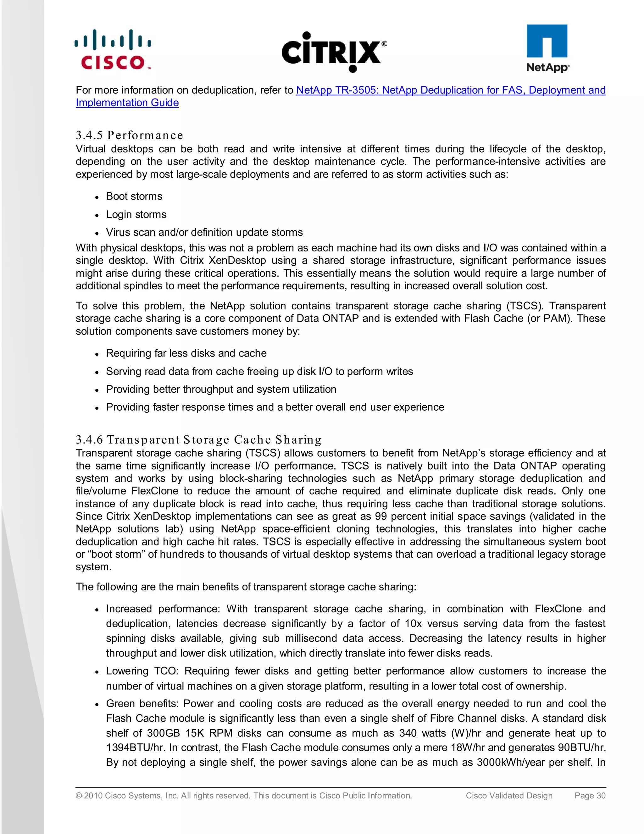 For more information on deduplication, refer to NetApp TR-3505: NetApp Deduplication for FAS, Deployment and
Implementation Guide


3.4.5 P e rfo rm a n c e
Virtual desktops can be both read and write intensive at different times during the lifecycle of the desktop,
depending on the user activity and the desktop maintenance cycle. The performance-intensive activities are
experienced by most large-scale deployments and are referred to as storm activities such as:

     ●   Boot storms
     ●   Login storms
     ● Virus scan and/or definition update storms
With physical desktops, this was not a problem as each machine had its own disks and I/O was contained within a
single desktop. With Citrix XenDesktop using a shared storage infrastructure, significant performance issues
might arise during these critical operations. This essentially means the solution would require a large number of
additional spindles to meet the performance requirements, resulting in increased overall solution cost.
To solve this problem, the NetApp solution contains transparent storage cache sharing (TSCS). Transparent
storage cache sharing is a core component of Data ONTAP and is extended with Flash Cache (or PAM). These
solution components save customers money by:

     ●   Requiring far less disks and cache
     ●   Serving read data from cache freeing up disk I/O to perform writes
     ●   Providing better throughput and system utilization
     ●   Providing faster response times and a better overall end user experience


3.4.6 Tra n s p a re n t S to ra g e Ca c h e S h a rin g
Transparent storage cache sharing (TSCS) allows customers to benefit from NetApp’s storage efficiency and at
the same time significantly increase I/O performance. TSCS is natively built into the Data ONTAP operating
system and works by using block-sharing technologies such as NetApp primary storage deduplication and
file/volume FlexClone to reduce the amount of cache required and eliminate duplicate disk reads. Only one
instance of any duplicate block is read into cache, thus requiring less cache than traditional storage solutions.
Since Citrix XenDesktop implementations can see as great as 99 percent initial space savings (validated in the
NetApp solutions lab) using NetApp space-efficient cloning technologies, this translates into higher cache
deduplication and high cache hit rates. TSCS is especially effective in addressing the simultaneous system boot
or “boot storm” of hundreds to thousands of virtual desktop systems that can overload a traditional legacy storage
system.
The following are the main benefits of transparent storage cache sharing:

     ●   Increased performance: With transparent storage cache sharing, in combination with FlexClone and
         deduplication, latencies decrease significantly by a factor of 10x versus serving data from the fastest
         spinning disks available, giving sub millisecond data access. Decreasing the latency results in higher
         throughput and lower disk utilization, which directly translate into fewer disks reads.
     ●   Lowering TCO: Requiring fewer disks and getting better performance allow customers to increase the
         number of virtual machines on a given storage platform, resulting in a lower total cost of ownership.
     ●   Green benefits: Power and cooling costs are reduced as the overall energy needed to run and cool the
         Flash Cache module is significantly less than even a single shelf of Fibre Channel disks. A standard disk
         shelf of 300GB 15K RPM disks can consume as much as 340 watts (W)/hr and generate heat up to
         1394BTU/hr. In contrast, the Flash Cache module consumes only a mere 18W/hr and generates 90BTU/hr.
         By not deploying a single shelf, the power savings alone can be as much as 3000kWh/year per shelf. In


© 2010 Cisco Systems, Inc. All rights reserved. This document is Cisco Public Information.   Cisco Validated Design   Page 30
 