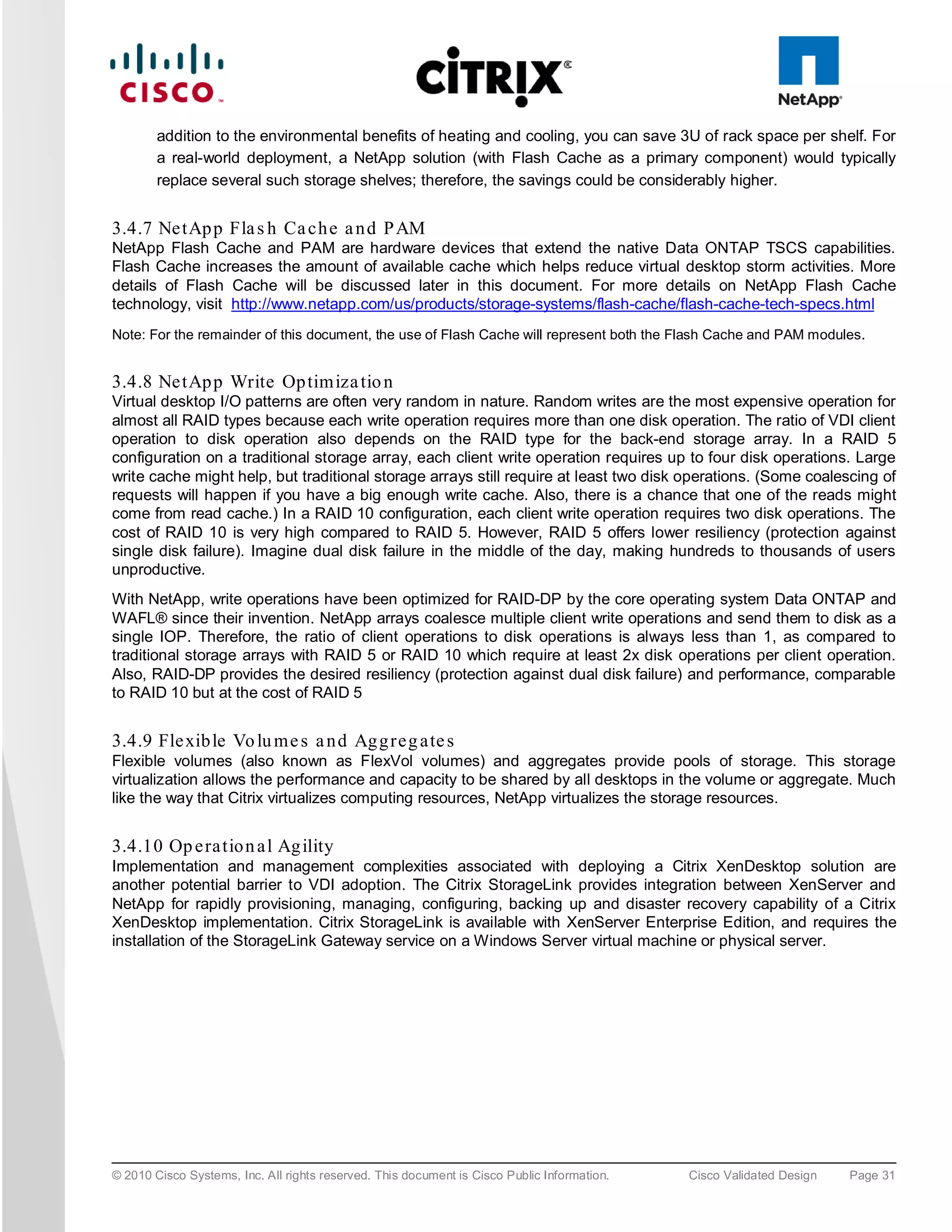 addition to the environmental benefits of heating and cooling, you can save 3U of rack space per shelf. For
        a real-world deployment, a NetApp solution (with Flash Cache as a primary component) would typically
        replace several such storage shelves; therefore, the savings could be considerably higher.


3.4.7 Ne tAp p Fla s h Ca c h e a n d P AM
NetApp Flash Cache and PAM are hardware devices that extend the native Data ONTAP TSCS capabilities.
Flash Cache increases the amount of available cache which helps reduce virtual desktop storm activities. More
details of Flash Cache will be discussed later in this document. For more details on NetApp Flash Cache
technology, visit http://www.netapp.com/us/products/storage-systems/flash-cache/flash-cache-tech-specs.html
Note: For the remainder of this document, the use of Flash Cache will represent both the Flash Cache and PAM modules.


3.4.8 Ne tAp p Write Op tim iza tio n
Virtual desktop I/O patterns are often very random in nature. Random writes are the most expensive operation for
almost all RAID types because each write operation requires more than one disk operation. The ratio of VDI client
operation to disk operation also depends on the RAID type for the back-end storage array. In a RAID 5
configuration on a traditional storage array, each client write operation requires up to four disk operations. Large
write cache might help, but traditional storage arrays still require at least two disk operations. (Some coalescing of
requests will happen if you have a big enough write cache. Also, there is a chance that one of the reads might
come from read cache.) In a RAID 10 configuration, each client write operation requires two disk operations. The
cost of RAID 10 is very high compared to RAID 5. However, RAID 5 offers lower resiliency (protection against
single disk failure). Imagine dual disk failure in the middle of the day, making hundreds to thousands of users
unproductive.
With NetApp, write operations have been optimized for RAID-DP by the core operating system Data ONTAP and
WAFL® since their invention. NetApp arrays coalesce multiple client write operations and send them to disk as a
single IOP. Therefore, the ratio of client operations to disk operations is always less than 1, as compared to
traditional storage arrays with RAID 5 or RAID 10 which require at least 2x disk operations per client operation.
Also, RAID-DP provides the desired resiliency (protection against dual disk failure) and performance, comparable
to RAID 10 but at the cost of RAID 5


3.4.9 Fle xib le Vo lu m e s a n d Ag g re g a te s
Flexible volumes (also known as FlexVol volumes) and aggregates provide pools of storage. This storage
virtualization allows the performance and capacity to be shared by all desktops in the volume or aggregate. Much
like the way that Citrix virtualizes computing resources, NetApp virtualizes the storage resources.


3.4.10 Op e ra tio n a l Ag ility
Implementation and management complexities associated with deploying a Citrix XenDesktop solution are
another potential barrier to VDI adoption. The Citrix StorageLink provides integration between XenServer and
NetApp for rapidly provisioning, managing, configuring, backing up and disaster recovery capability of a Citrix
XenDesktop implementation. Citrix StorageLink is available with XenServer Enterprise Edition, and requires the
installation of the StorageLink Gateway service on a Windows Server virtual machine or physical server.




© 2010 Cisco Systems, Inc. All rights reserved. This document is Cisco Public Information.   Cisco Validated Design   Page 31
 