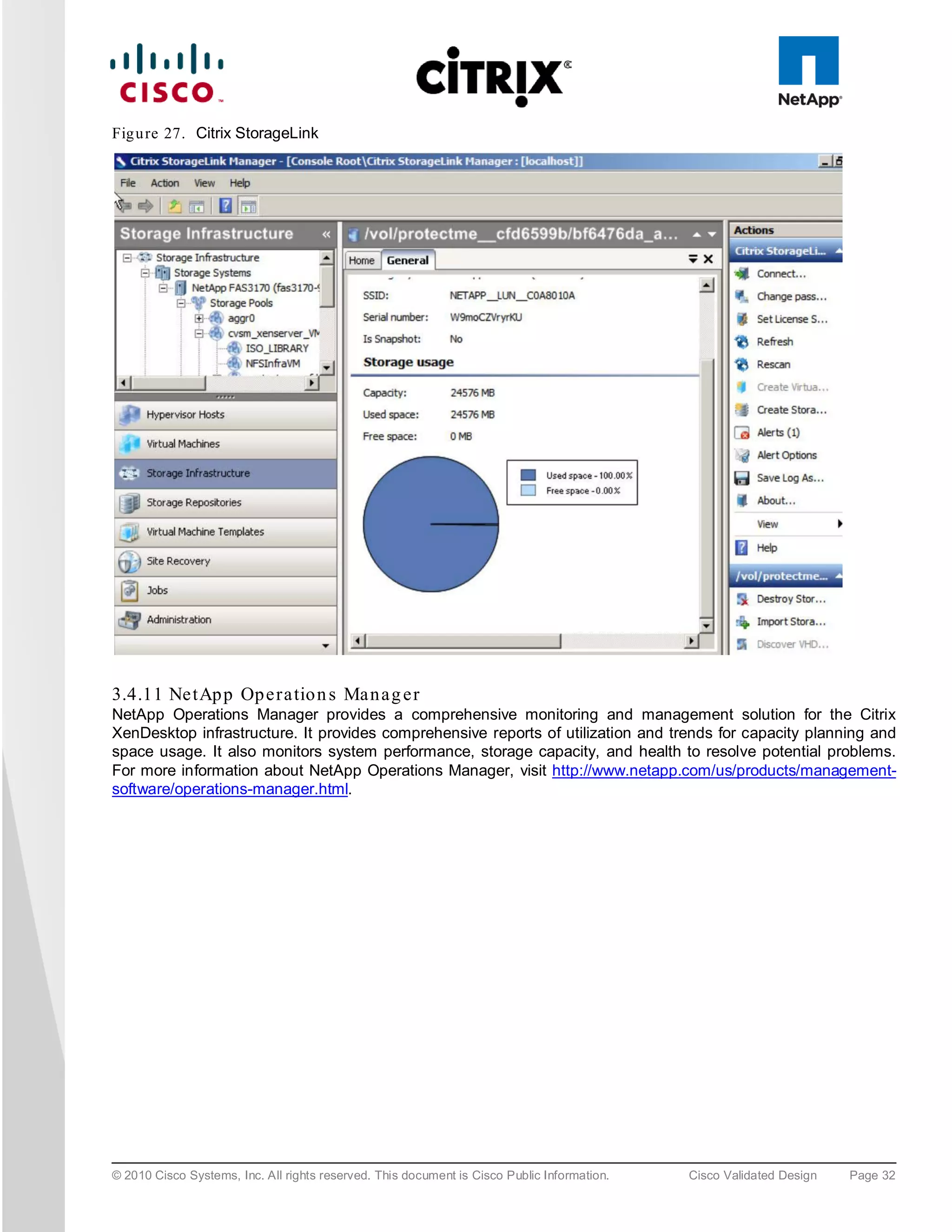 Fig u re 27. Citrix StorageLink




3.4.11 Ne tAp p Op e ra tio n s Ma n a g e r
NetApp Operations Manager provides a comprehensive monitoring and management solution for the Citrix
XenDesktop infrastructure. It provides comprehensive reports of utilization and trends for capacity planning and
space usage. It also monitors system performance, storage capacity, and health to resolve potential problems.
For more information about NetApp Operations Manager, visit http://www.netapp.com/us/products/management-
software/operations-manager.html.




© 2010 Cisco Systems, Inc. All rights reserved. This document is Cisco Public Information.   Cisco Validated Design   Page 32
 