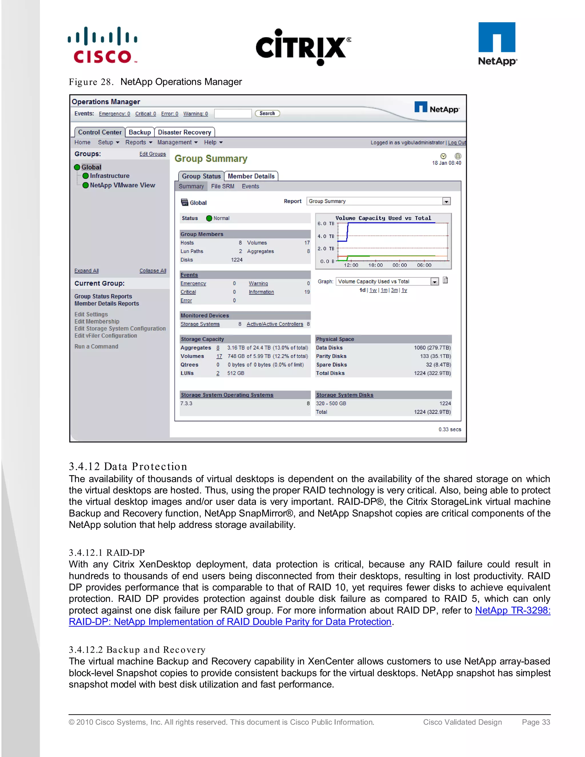 Fig u re 28. NetApp Operations Manager




3.4.12 Da ta P ro te c tio n
The availability of thousands of virtual desktops is dependent on the availability of the shared storage on which
the virtual desktops are hosted. Thus, using the proper RAID technology is very critical. Also, being able to protect
the virtual desktop images and/or user data is very important. RAID-DP®, the Citrix StorageLink virtual machine
Backup and Recovery function, NetApp SnapMirror®, and NetApp Snapshot copies are critical components of the
NetApp solution that help address storage availability.

3.4.12.1 RAID-DP
With any Citrix XenDesktop deployment, data protection is critical, because any RAID failure could result in
hundreds to thousands of end users being disconnected from their desktops, resulting in lost productivity. RAID
DP provides performance that is comparable to that of RAID 10, yet requires fewer disks to achieve equivalent
protection. RAID DP provides protection against double disk failure as compared to RAID 5, which can only
protect against one disk failure per RAID group. For more information about RAID DP, refer to NetApp TR-3298:
RAID-DP: NetApp Implementation of RAID Double Parity for Data Protection.

3.4.12.2 Ba cku p a n d Rec o ve ry
The virtual machine Backup and Recovery capability in XenCenter allows customers to use NetApp array-based
block-level Snapshot copies to provide consistent backups for the virtual desktops. NetApp snapshot has simplest
snapshot model with best disk utilization and fast performance.


© 2010 Cisco Systems, Inc. All rights reserved. This document is Cisco Public Information.   Cisco Validated Design   Page 33
 