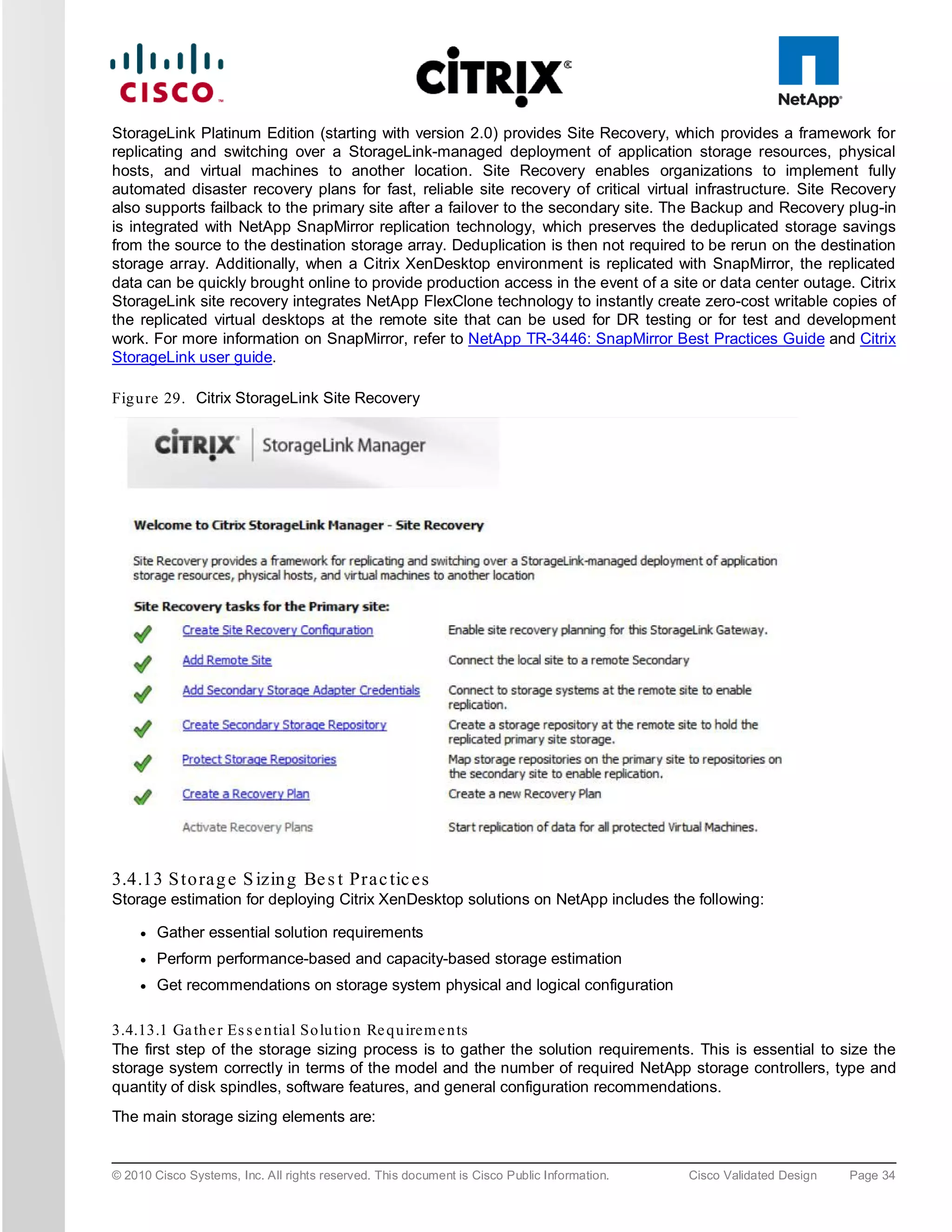 StorageLink Platinum Edition (starting with version 2.0) provides Site Recovery, which provides a framework for
replicating and switching over a StorageLink-managed deployment of application storage resources, physical
hosts, and virtual machines to another location. Site Recovery enables organizations to implement fully
automated disaster recovery plans for fast, reliable site recovery of critical virtual infrastructure. Site Recovery
also supports failback to the primary site after a failover to the secondary site. The Backup and Recovery plug-in
is integrated with NetApp SnapMirror replication technology, which preserves the deduplicated storage savings
from the source to the destination storage array. Deduplication is then not required to be rerun on the destination
storage array. Additionally, when a Citrix XenDesktop environment is replicated with SnapMirror, the replicated
data can be quickly brought online to provide production access in the event of a site or data center outage. Citrix
StorageLink site recovery integrates NetApp FlexClone technology to instantly create zero-cost writable copies of
the replicated virtual desktops at the remote site that can be used for DR testing or for test and development
work. For more information on SnapMirror, refer to NetApp TR-3446: SnapMirror Best Practices Guide and Citrix
StorageLink user guide.

Fig u re 29. Citrix StorageLink Site Recovery




3.4.13 S to ra g e S izin g Be s t Pra c tic e s
Storage estimation for deploying Citrix XenDesktop solutions on NetApp includes the following:

     ●   Gather essential solution requirements
     ●   Perform performance-based and capacity-based storage estimation
     ●   Get recommendations on storage system physical and logical configuration

3.4.13.1 Ga th e r Es s e n tial So lu tio n Re q u irem e n ts
The first step of the storage sizing process is to gather the solution requirements. This is essential to size the
storage system correctly in terms of the model and the number of required NetApp storage controllers, type and
quantity of disk spindles, software features, and general configuration recommendations.
The main storage sizing elements are:


© 2010 Cisco Systems, Inc. All rights reserved. This document is Cisco Public Information.   Cisco Validated Design   Page 34
 