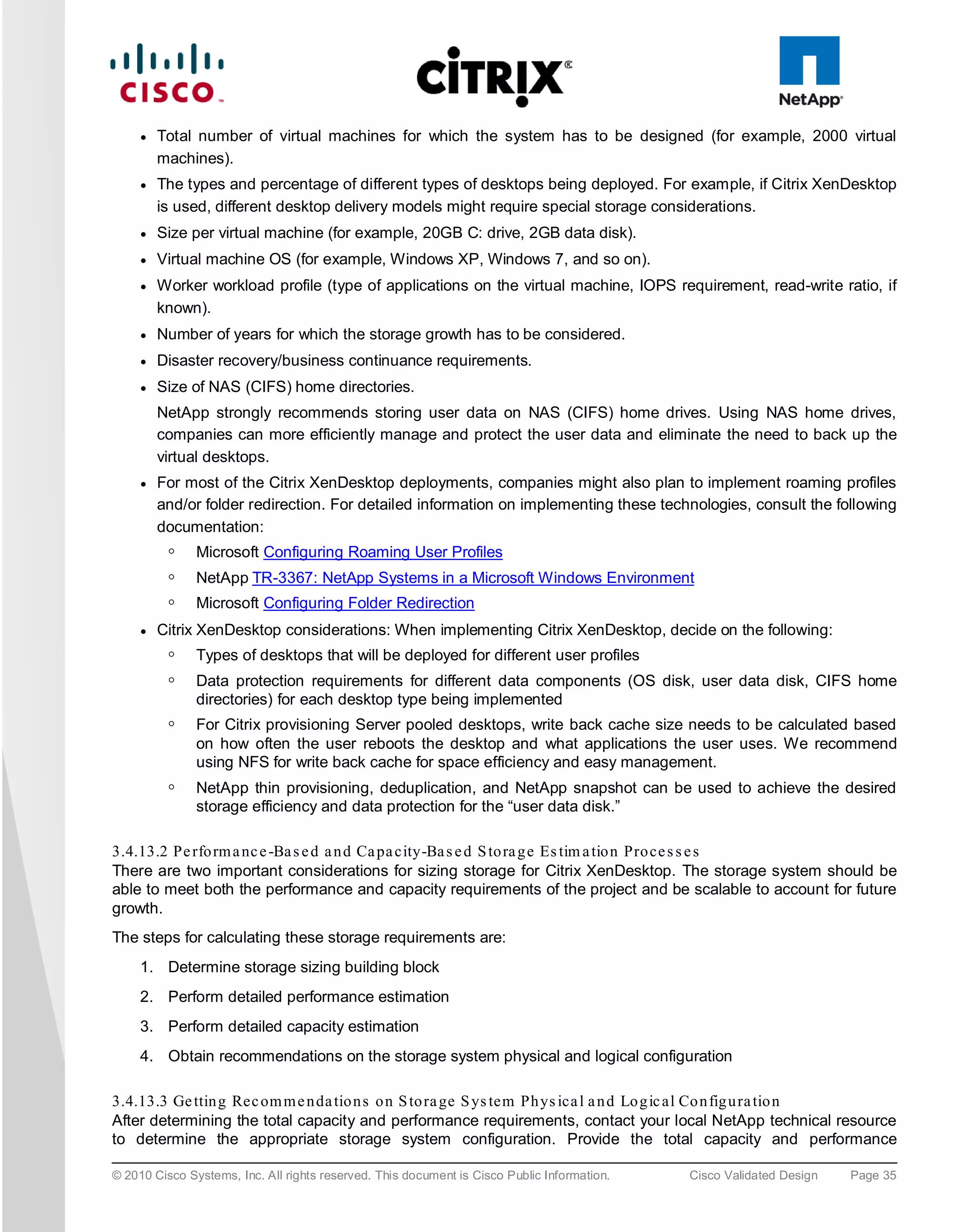 ●   Total number of virtual machines for which the system has to be designed (for example, 2000 virtual
         machines).
     ●   The types and percentage of different types of desktops being deployed. For example, if Citrix XenDesktop
         is used, different desktop delivery models might require special storage considerations.
     ●   Size per virtual machine (for example, 20GB C: drive, 2GB data disk).
     ●   Virtual machine OS (for example, Windows XP, Windows 7, and so on).
     ●   Worker workload profile (type of applications on the virtual machine, IOPS requirement, read-write ratio, if
         known).
     ●   Number of years for which the storage growth has to be considered.
     ●   Disaster recovery/business continuance requirements.
     ●   Size of NAS (CIFS) home directories.
         NetApp strongly recommends storing user data on NAS (CIFS) home drives. Using NAS home drives,
         companies can more efficiently manage and protect the user data and eliminate the need to back up the
         virtual desktops.
     ●   For most of the Citrix XenDesktop deployments, companies might also plan to implement roaming profiles
         and/or folder redirection. For detailed information on implementing these technologies, consult the following
         documentation:
          ◦    Microsoft Configuring Roaming User Profiles
          ◦    NetApp TR-3367: NetApp Systems in a Microsoft Windows Environment
          ◦    Microsoft Configuring Folder Redirection
     ●   Citrix XenDesktop considerations: When implementing Citrix XenDesktop, decide on the following:
          ◦    Types of desktops that will be deployed for different user profiles
          ◦    Data protection requirements for different data components (OS disk, user data disk, CIFS home
               directories) for each desktop type being implemented
          ◦    For Citrix provisioning Server pooled desktops, write back cache size needs to be calculated based
               on how often the user reboots the desktop and what applications the user uses. We recommend
               using NFS for write back cache for space efficiency and easy management.
          ◦    NetApp thin provisioning, deduplication, and NetApp snapshot can be used to achieve the desired
               storage efficiency and data protection for the “user data disk.”

3.4.13.2 Pe rfo rm a nc e -Ba s e d a n d Ca pa city-Ba s e d S to ra g e Es tim a tio n Pro ce s s e s
There are two important considerations for sizing storage for Citrix XenDesktop. The storage system should be
able to meet both the performance and capacity requirements of the project and be scalable to account for future
growth.
The steps for calculating these storage requirements are:
     1. Determine storage sizing building block
     2. Perform detailed performance estimation
     3. Perform detailed capacity estimation
     4. Obtain recommendations on the storage system physical and logical configuration

3.4.13.3 Ge ttin g Rec om m e n da tio n s o n S to ra ge S ys tem Ph ys ica l a n d Lo g ic al Co n fig u ra tio n
After determining the total capacity and performance requirements, contact your local NetApp technical resource
to determine the appropriate storage system configuration. Provide the total capacity and performance

© 2010 Cisco Systems, Inc. All rights reserved. This document is Cisco Public Information.   Cisco Validated Design   Page 35
 