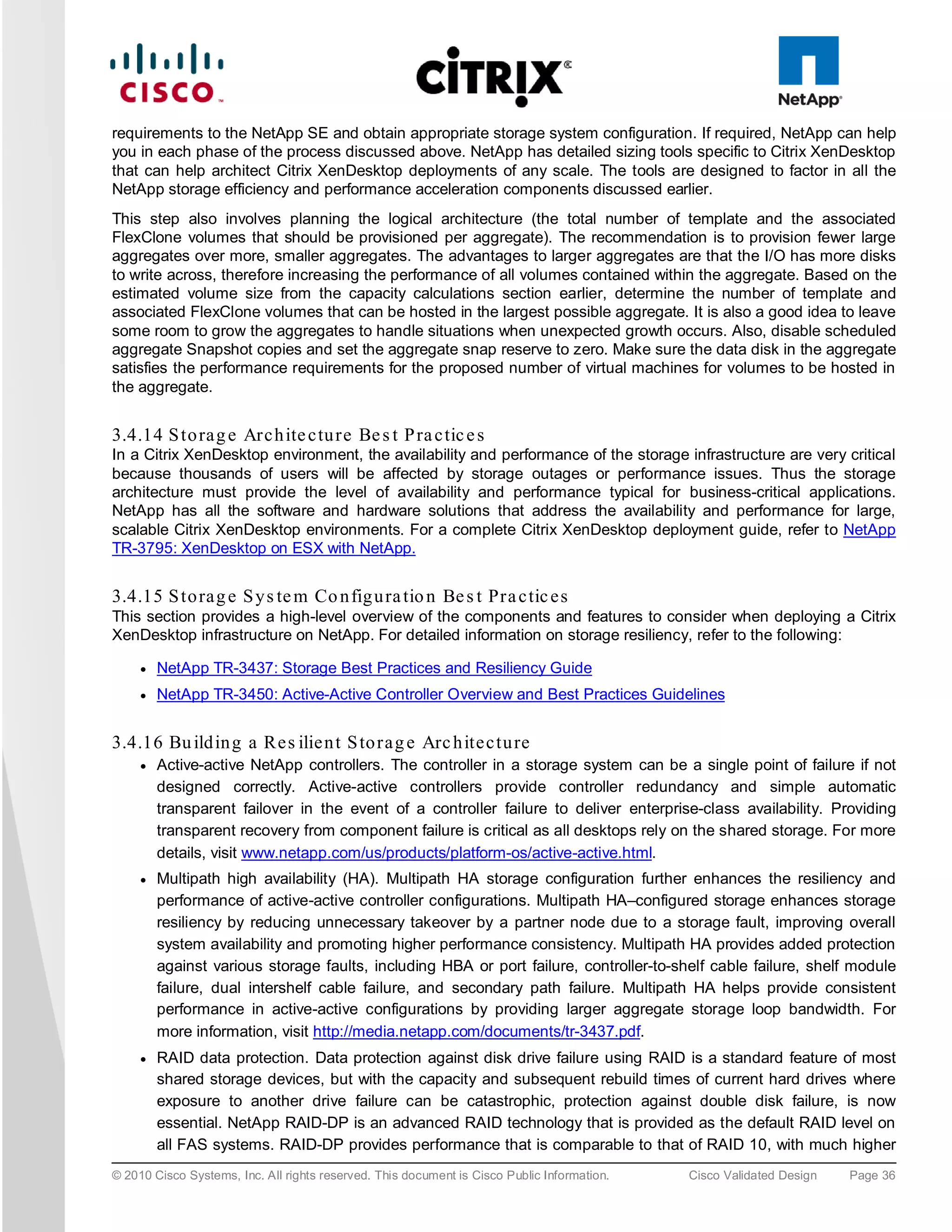 requirements to the NetApp SE and obtain appropriate storage system configuration. If required, NetApp can help
you in each phase of the process discussed above. NetApp has detailed sizing tools specific to Citrix XenDesktop
that can help architect Citrix XenDesktop deployments of any scale. The tools are designed to factor in all the
NetApp storage efficiency and performance acceleration components discussed earlier.
This step also involves planning the logical architecture (the total number of template and the associated
FlexClone volumes that should be provisioned per aggregate). The recommendation is to provision fewer large
aggregates over more, smaller aggregates. The advantages to larger aggregates are that the I/O has more disks
to write across, therefore increasing the performance of all volumes contained within the aggregate. Based on the
estimated volume size from the capacity calculations section earlier, determine the number of template and
associated FlexClone volumes that can be hosted in the largest possible aggregate. It is also a good idea to leave
some room to grow the aggregates to handle situations when unexpected growth occurs. Also, disable scheduled
aggregate Snapshot copies and set the aggregate snap reserve to zero. Make sure the data disk in the aggregate
satisfies the performance requirements for the proposed number of virtual machines for volumes to be hosted in
the aggregate.


3.4.14 S to ra g e Arc h ite c tu re Be s t P ra c tic e s
In a Citrix XenDesktop environment, the availability and performance of the storage infrastructure are very critical
because thousands of users will be affected by storage outages or performance issues. Thus the storage
architecture must provide the level of availability and performance typical for business-critical applications.
NetApp has all the software and hardware solutions that address the availability and performance for large,
scalable Citrix XenDesktop environments. For a complete Citrix XenDesktop deployment guide, refer to NetApp
TR-3795: XenDesktop on ESX with NetApp.


3.4.15 S to ra g e S y s te m Co n fig u ra tio n Be s t Pra c tic e s
This section provides a high-level overview of the components and features to consider when deploying a Citrix
XenDesktop infrastructure on NetApp. For detailed information on storage resiliency, refer to the following:

     ●   NetApp TR-3437: Storage Best Practices and Resiliency Guide
     ●   NetApp TR-3450: Active-Active Controller Overview and Best Practices Guidelines


3.4.16 Bu ild in g a Re s ilie n t S to ra g e Arc h ite c tu re
     ●   Active-active NetApp controllers. The controller in a storage system can be a single point of failure if not
         designed correctly. Active-active controllers provide controller redundancy and simple automatic
         transparent failover in the event of a controller failure to deliver enterprise-class availability. Providing
         transparent recovery from component failure is critical as all desktops rely on the shared storage. For more
         details, visit www.netapp.com/us/products/platform-os/active-active.html.
     ●   Multipath high availability (HA). Multipath HA storage configuration further enhances the resiliency and
         performance of active-active controller configurations. Multipath HA–configured storage enhances storage
         resiliency by reducing unnecessary takeover by a partner node due to a storage fault, improving overall
         system availability and promoting higher performance consistency. Multipath HA provides added protection
         against various storage faults, including HBA or port failure, controller-to-shelf cable failure, shelf module
         failure, dual intershelf cable failure, and secondary path failure. Multipath HA helps provide consistent
         performance in active-active configurations by providing larger aggregate storage loop bandwidth. For
         more information, visit http://media.netapp.com/documents/tr-3437.pdf.
     ●   RAID data protection. Data protection against disk drive failure using RAID is a standard feature of most
         shared storage devices, but with the capacity and subsequent rebuild times of current hard drives where
         exposure to another drive failure can be catastrophic, protection against double disk failure, is now
         essential. NetApp RAID-DP is an advanced RAID technology that is provided as the default RAID level on
         all FAS systems. RAID-DP provides performance that is comparable to that of RAID 10, with much higher
© 2010 Cisco Systems, Inc. All rights reserved. This document is Cisco Public Information.   Cisco Validated Design   Page 36
 