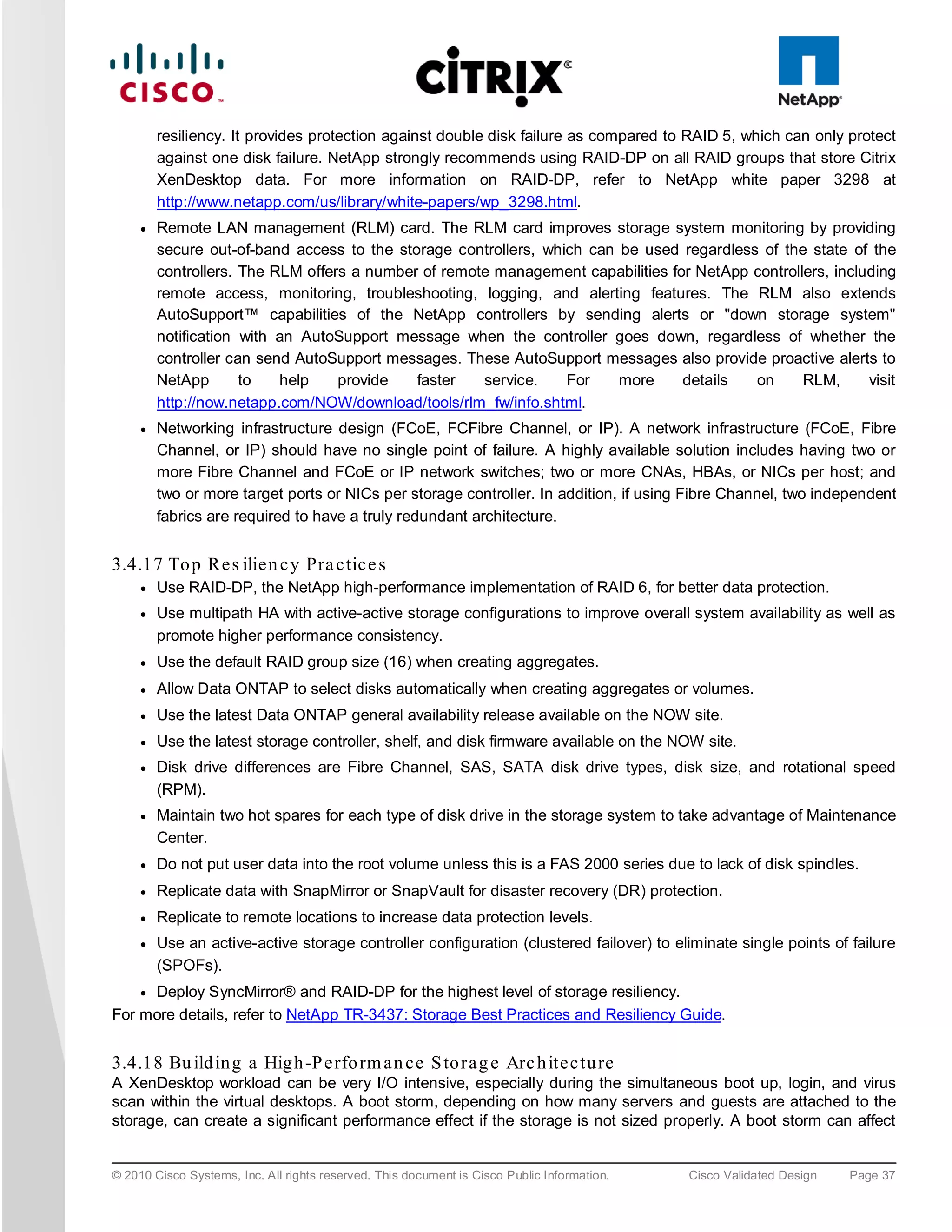 resiliency. It provides protection against double disk failure as compared to RAID 5, which can only protect
         against one disk failure. NetApp strongly recommends using RAID-DP on all RAID groups that store Citrix
         XenDesktop data. For more information on RAID-DP, refer to NetApp white paper 3298 at
         http://www.netapp.com/us/library/white-papers/wp_3298.html.
     ●   Remote LAN management (RLM) card. The RLM card improves storage system monitoring by providing
         secure out-of-band access to the storage controllers, which can be used regardless of the state of the
         controllers. The RLM offers a number of remote management capabilities for NetApp controllers, including
         remote access, monitoring, troubleshooting, logging, and alerting features. The RLM also extends
         AutoSupport™ capabilities of the NetApp controllers by sending alerts or "down storage system"
         notification with an AutoSupport message when the controller goes down, regardless of whether the
         controller can send AutoSupport messages. These AutoSupport messages also provide proactive alerts to
         NetApp       to   help    provide   faster   service.    For    more     details  on      RLM,      visit
         http://now.netapp.com/NOW/download/tools/rlm_fw/info.shtml.
     ●   Networking infrastructure design (FCoE, FCFibre Channel, or IP). A network infrastructure (FCoE, Fibre
         Channel, or IP) should have no single point of failure. A highly available solution includes having two or
         more Fibre Channel and FCoE or IP network switches; two or more CNAs, HBAs, or NICs per host; and
         two or more target ports or NICs per storage controller. In addition, if using Fibre Channel, two independent
         fabrics are required to have a truly redundant architecture.


3.4.17 To p Re s ilie n c y Pra c tic e s
     ●   Use RAID-DP, the NetApp high-performance implementation of RAID 6, for better data protection.
     ●   Use multipath HA with active-active storage configurations to improve overall system availability as well as
         promote higher performance consistency.
     ●   Use the default RAID group size (16) when creating aggregates.
     ●   Allow Data ONTAP to select disks automatically when creating aggregates or volumes.
     ●   Use the latest Data ONTAP general availability release available on the NOW site.
     ●   Use the latest storage controller, shelf, and disk firmware available on the NOW site.
     ●   Disk drive differences are Fibre Channel, SAS, SATA disk drive types, disk size, and rotational speed
         (RPM).
     ●   Maintain two hot spares for each type of disk drive in the storage system to take advantage of Maintenance
         Center.
     ●   Do not put user data into the root volume unless this is a FAS 2000 series due to lack of disk spindles.
     ●   Replicate data with SnapMirror or SnapVault for disaster recovery (DR) protection.
     ●   Replicate to remote locations to increase data protection levels.
     ●   Use an active-active storage controller configuration (clustered failover) to eliminate single points of failure
         (SPOFs).
    ● Deploy SyncMirror® and RAID-DP for the highest level of storage resiliency.

For more details, refer to NetApp TR-3437: Storage Best Practices and Resiliency Guide.


3.4.18 Bu ild in g a Hig h -P e rfo rm a n c e S to ra g e Arc h ite c tu re
A XenDesktop workload can be very I/O intensive, especially during the simultaneous boot up, login, and virus
scan within the virtual desktops. A boot storm, depending on how many servers and guests are attached to the
storage, can create a significant performance effect if the storage is not sized properly. A boot storm can affect


© 2010 Cisco Systems, Inc. All rights reserved. This document is Cisco Public Information.   Cisco Validated Design   Page 37
 