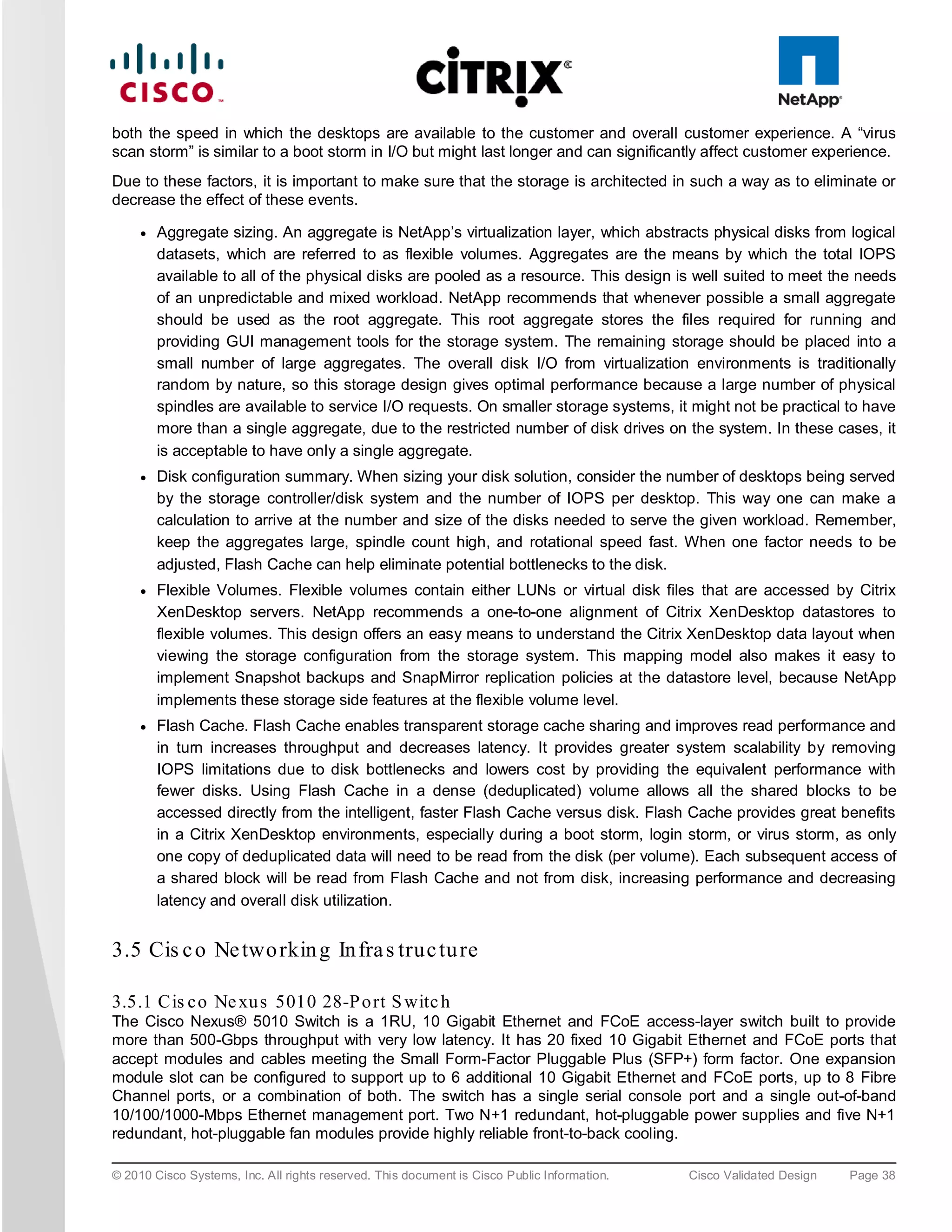 both the speed in which the desktops are available to the customer and overall customer experience. A “virus
scan storm” is similar to a boot storm in I/O but might last longer and can significantly affect customer experience.
Due to these factors, it is important to make sure that the storage is architected in such a way as to eliminate or
decrease the effect of these events.

     ●   Aggregate sizing. An aggregate is NetApp’s virtualization layer, which abstracts physical disks from logical
         datasets, which are referred to as flexible volumes. Aggregates are the means by which the total IOPS
         available to all of the physical disks are pooled as a resource. This design is well suited to meet the needs
         of an unpredictable and mixed workload. NetApp recommends that whenever possible a small aggregate
         should be used as the root aggregate. This root aggregate stores the files required for running and
         providing GUI management tools for the storage system. The remaining storage should be placed into a
         small number of large aggregates. The overall disk I/O from virtualization environments is traditionally
         random by nature, so this storage design gives optimal performance because a large number of physical
         spindles are available to service I/O requests. On smaller storage systems, it might not be practical to have
         more than a single aggregate, due to the restricted number of disk drives on the system. In these cases, it
         is acceptable to have only a single aggregate.
     ●   Disk configuration summary. When sizing your disk solution, consider the number of desktops being served
         by the storage controller/disk system and the number of IOPS per desktop. This way one can make a
         calculation to arrive at the number and size of the disks needed to serve the given workload. Remember,
         keep the aggregates large, spindle count high, and rotational speed fast. When one factor needs to be
         adjusted, Flash Cache can help eliminate potential bottlenecks to the disk.
     ●   Flexible Volumes. Flexible volumes contain either LUNs or virtual disk files that are accessed by Citrix
         XenDesktop servers. NetApp recommends a one-to-one alignment of Citrix XenDesktop datastores to
         flexible volumes. This design offers an easy means to understand the Citrix XenDesktop data layout when
         viewing the storage configuration from the storage system. This mapping model also makes it easy to
         implement Snapshot backups and SnapMirror replication policies at the datastore level, because NetApp
         implements these storage side features at the flexible volume level.
     ●   Flash Cache. Flash Cache enables transparent storage cache sharing and improves read performance and
         in turn increases throughput and decreases latency. It provides greater system scalability by removing
         IOPS limitations due to disk bottlenecks and lowers cost by providing the equivalent performance with
         fewer disks. Using Flash Cache in a dense (deduplicated) volume allows all the shared blocks to be
         accessed directly from the intelligent, faster Flash Cache versus disk. Flash Cache provides great benefits
         in a Citrix XenDesktop environments, especially during a boot storm, login storm, or virus storm, as only
         one copy of deduplicated data will need to be read from the disk (per volume). Each subsequent access of
         a shared block will be read from Flash Cache and not from disk, increasing performance and decreasing
         latency and overall disk utilization.


3.5 Cis c o Ne two rkin g In fra s truc tu re

3.5.1 Cis c o Ne xu s 5010 28-P o rt S witc h
The Cisco Nexus® 5010 Switch is a 1RU, 10 Gigabit Ethernet and FCoE access-layer switch built to provide
more than 500-Gbps throughput with very low latency. It has 20 fixed 10 Gigabit Ethernet and FCoE ports that
accept modules and cables meeting the Small Form-Factor Pluggable Plus (SFP+) form factor. One expansion
module slot can be configured to support up to 6 additional 10 Gigabit Ethernet and FCoE ports, up to 8 Fibre
Channel ports, or a combination of both. The switch has a single serial console port and a single out-of-band
10/100/1000-Mbps Ethernet management port. Two N+1 redundant, hot-pluggable power supplies and five N+1
redundant, hot-pluggable fan modules provide highly reliable front-to-back cooling.

© 2010 Cisco Systems, Inc. All rights reserved. This document is Cisco Public Information.   Cisco Validated Design   Page 38
 