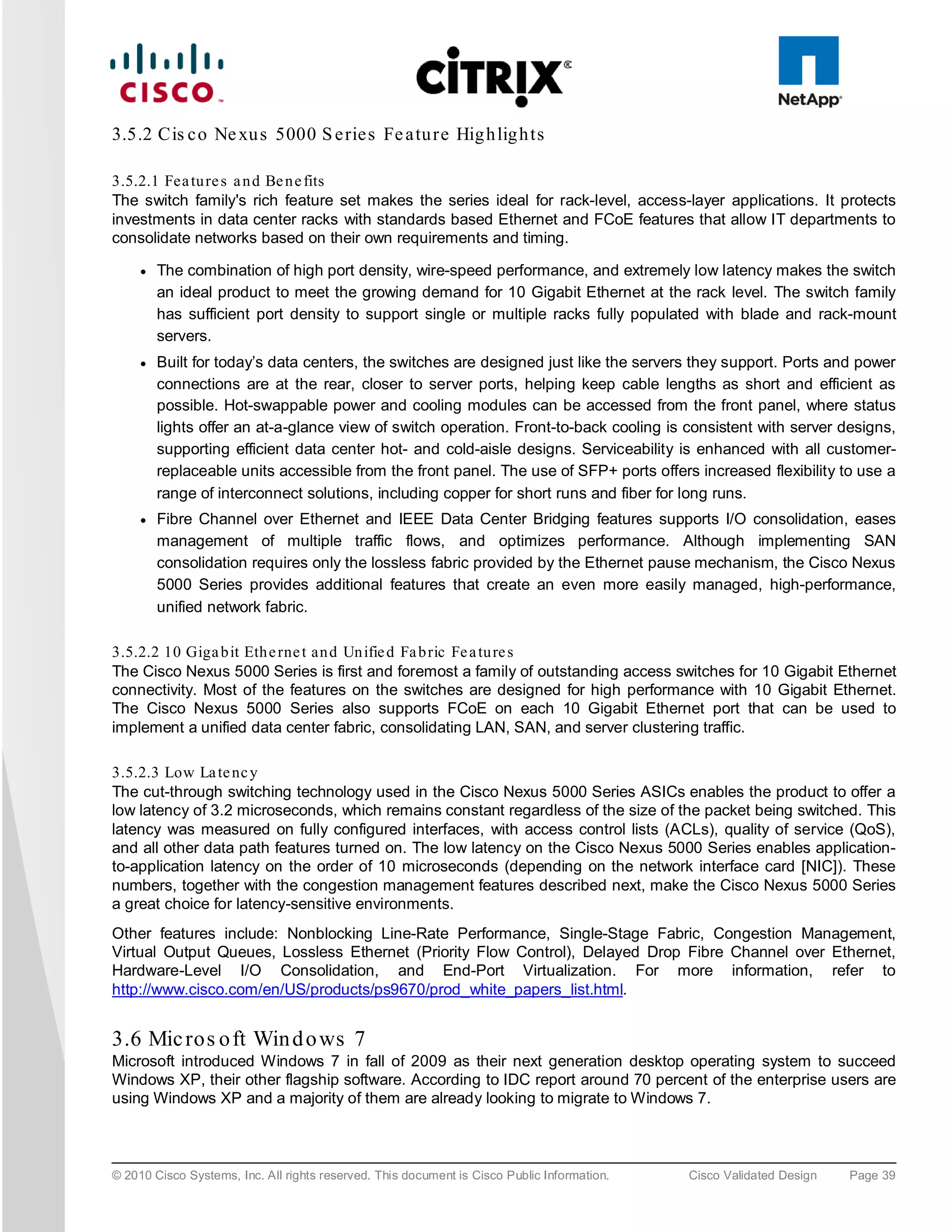 3.5.2 Cis c o Ne xu s 5000 S e rie s Fe a tu re Hig h lig h ts

3.5.2.1 Fea tu re s a n d Be n e fits
The switch family's rich feature set makes the series ideal for rack-level, access-layer applications. It protects
investments in data center racks with standards based Ethernet and FCoE features that allow IT departments to
consolidate networks based on their own requirements and timing.

     ●   The combination of high port density, wire-speed performance, and extremely low latency makes the switch
         an ideal product to meet the growing demand for 10 Gigabit Ethernet at the rack level. The switch family
         has sufficient port density to support single or multiple racks fully populated with blade and rack-mount
         servers.
     ●   Built for today’s data centers, the switches are designed just like the servers they support. Ports and power
         connections are at the rear, closer to server ports, helping keep cable lengths as short and efficient as
         possible. Hot-swappable power and cooling modules can be accessed from the front panel, where status
         lights offer an at-a-glance view of switch operation. Front-to-back cooling is consistent with server designs,
         supporting efficient data center hot- and cold-aisle designs. Serviceability is enhanced with all customer-
         replaceable units accessible from the front panel. The use of SFP+ ports offers increased flexibility to use a
         range of interconnect solutions, including copper for short runs and fiber for long runs.
     ●   Fibre Channel over Ethernet and IEEE Data Center Bridging features supports I/O consolidation, eases
         management of multiple traffic flows, and optimizes performance. Although implementing SAN
         consolidation requires only the lossless fabric provided by the Ethernet pause mechanism, the Cisco Nexus
         5000 Series provides additional features that create an even more easily managed, high-performance,
         unified network fabric.

3.5.2.2 10 Giga b it Eth e rne t an d Un ifie d Fa b ric Fe a tu re s
The Cisco Nexus 5000 Series is first and foremost a family of outstanding access switches for 10 Gigabit Ethernet
connectivity. Most of the features on the switches are designed for high performance with 10 Gigabit Ethernet.
The Cisco Nexus 5000 Series also supports FCoE on each 10 Gigabit Ethernet port that can be used to
implement a unified data center fabric, consolidating LAN, SAN, and server clustering traffic.

3.5.2.3 Low La te nc y
The cut-through switching technology used in the Cisco Nexus 5000 Series ASICs enables the product to offer a
low latency of 3.2 microseconds, which remains constant regardless of the size of the packet being switched. This
latency was measured on fully configured interfaces, with access control lists (ACLs), quality of service (QoS),
and all other data path features turned on. The low latency on the Cisco Nexus 5000 Series enables application-
to-application latency on the order of 10 microseconds (depending on the network interface card [NIC]). These
numbers, together with the congestion management features described next, make the Cisco Nexus 5000 Series
a great choice for latency-sensitive environments.
Other features include: Nonblocking Line-Rate Performance, Single-Stage Fabric, Congestion Management,
Virtual Output Queues, Lossless Ethernet (Priority Flow Control), Delayed Drop Fibre Channel over Ethernet,
Hardware-Level I/O Consolidation, and End-Port Virtualization. For more information, refer to
http://www.cisco.com/en/US/products/ps9670/prod_white_papers_list.html.


3.6 Mic ros o ft Win d o ws 7
Microsoft introduced Windows 7 in fall of 2009 as their next generation desktop operating system to succeed
Windows XP, their other flagship software. According to IDC report around 70 percent of the enterprise users are
using Windows XP and a majority of them are already looking to migrate to Windows 7.



© 2010 Cisco Systems, Inc. All rights reserved. This document is Cisco Public Information.   Cisco Validated Design   Page 39
 