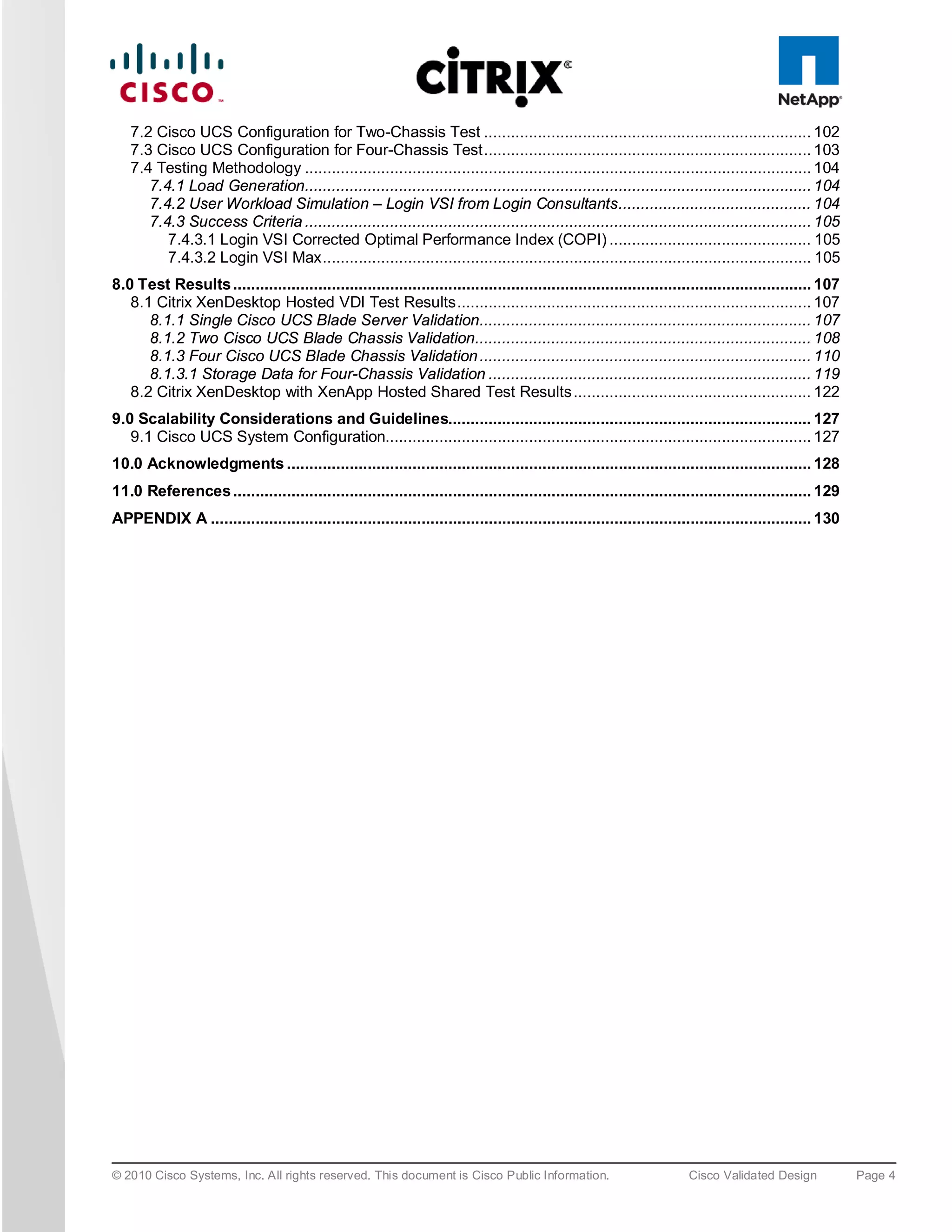 7.2 Cisco UCS Configuration for Two-Chassis Test ......................................................................... 102
   7.3 Cisco UCS Configuration for Four-Chassis Test ......................................................................... 103
   7.4 Testing Methodology ................................................................................................................. 104
      7.4.1 Load Generation................................................................................................................. 104
      7.4.2 User Workload Simulation – Login VSI from Login Consultants ........................................... 104
      7.4.3 Success Criteria ................................................................................................................. 105
         7.4.3.1 Login VSI Corrected Optimal Performance Index (COPI) ............................................. 105
         7.4.3.2 Login VSI Max ............................................................................................................. 105
8.0 Test Results ................................................................................................................................. 107
   8.1 Citrix XenDesktop Hosted VDI Test Results ............................................................................... 107
      8.1.1 Single Cisco UCS Blade Server Validation.......................................................................... 107
      8.1.2 Two Cisco UCS Blade Chassis Validation........................................................................... 108
      8.1.3 Four Cisco UCS Blade Chassis Validation .......................................................................... 110
      8.1.3.1 Storage Data for Four-Chassis Validation ........................................................................ 119
   8.2 Citrix XenDesktop with XenApp Hosted Shared Test Results ..................................................... 122
9.0 Scalability Considerations and Guidelines................................................................................. 127
   9.1 Cisco UCS System Configuration............................................................................................... 127
10.0 Acknowledgments ..................................................................................................................... 128
11.0 References ................................................................................................................................. 129
APPENDIX A ...................................................................................................................................... 130




© 2010 Cisco Systems, Inc. All rights reserved. This document is Cisco Public Information.                            Cisco Validated Design             Page 4
 