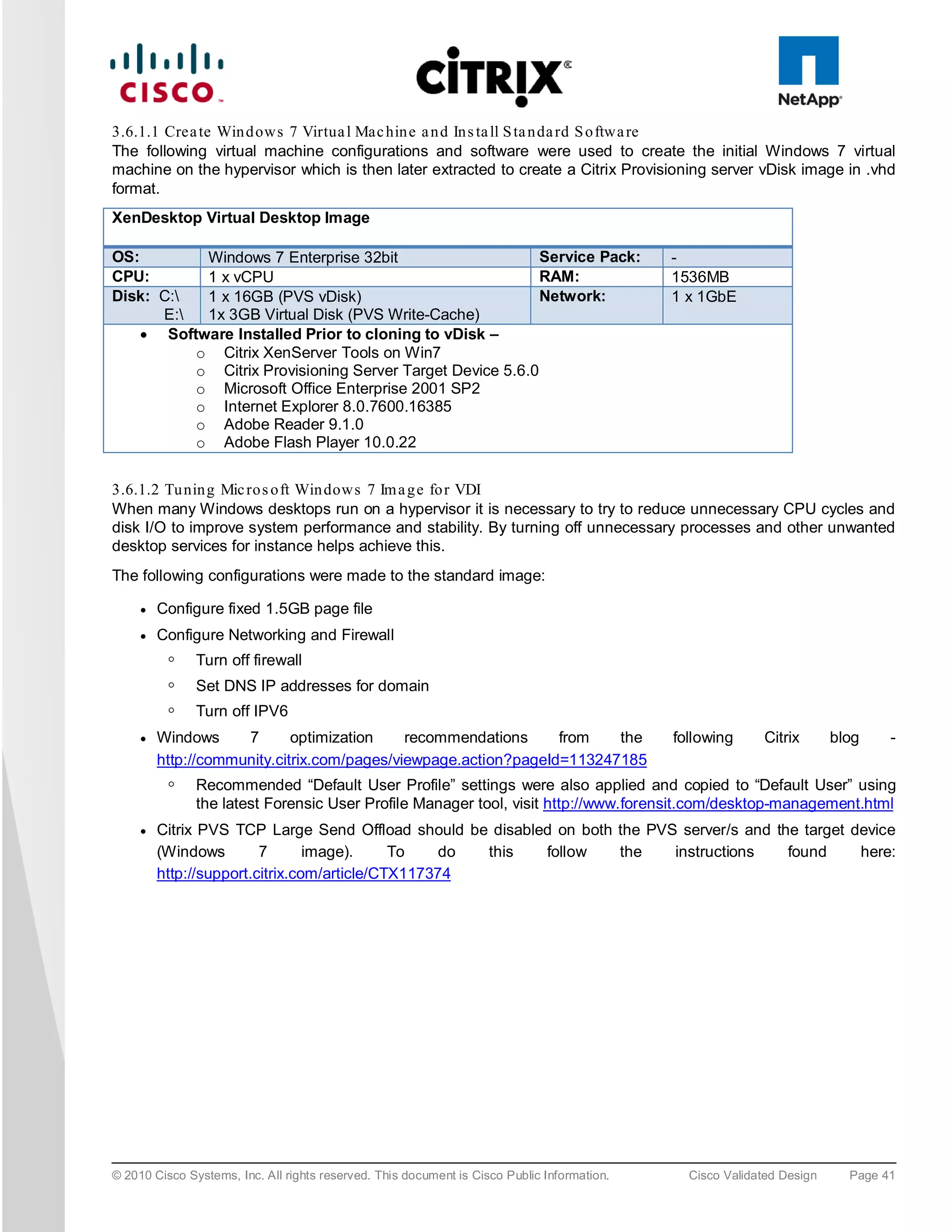 3.6.1.1 Crea te Win d ows 7 Virtua l Mac hin e a n d In s ta ll S ta n da rd S o ftwa re
The following virtual machine configurations and software were used to create the initial Windows 7 virtual
machine on the hypervisor which is then later extracted to create a Citrix Provisioning server vDisk image in .vhd
format.
XenDesktop Virtual Desktop Image

OS:        Windows 7 Enterprise 32bit                      Service Pack:                     -
CPU:       1 x vCPU                                        RAM:                              1536MB
Disk: C:  1 x 16GB (PVS vDisk)                            Network:                          1 x 1GbE
      E:  1x 3GB Virtual Disk (PVS Write-Cache)
    • Software Installed Prior to cloning to vDisk –
          o Citrix XenServer Tools on Win7
          o Citrix Provisioning Server Target Device 5.6.0
          o Microsoft Office Enterprise 2001 SP2
          o Internet Explorer 8.0.7600.16385
          o Adobe Reader 9.1.0
          o Adobe Flash Player 10.0.22


3.6.1.2 Tu nin g Mic ro s o ft Win dows 7 Im a g e fo r VDI
When many Windows desktops run on a hypervisor it is necessary to try to reduce unnecessary CPU cycles and
disk I/O to improve system performance and stability. By turning off unnecessary processes and other unwanted
desktop services for instance helps achieve this.
The following configurations were made to the standard image:

     ●   Configure fixed 1.5GB page file
     ●   Configure Networking and Firewall
          ◦    Turn off firewall
          ◦    Set DNS IP addresses for domain
          ◦    Turn off IPV6
     ●   Windows     7       optimization    recommendations     from   the                  following     Citrix       blog    -
         http://community.citrix.com/pages/viewpage.action?pageId=113247185
          ◦    Recommended “Default User Profile” settings were also applied and copied to “Default User” using
               the latest Forensic User Profile Manager tool, visit http://www.forensit.com/desktop-management.html
     ●   Citrix PVS TCP Large Send Offload should be disabled on both the PVS server/s and the target device
         (Windows        7       image).     To    do this  follow    the    instructions    found     here:
         http://support.citrix.com/article/CTX117374




© 2010 Cisco Systems, Inc. All rights reserved. This document is Cisco Public Information.     Cisco Validated Design     Page 41
 