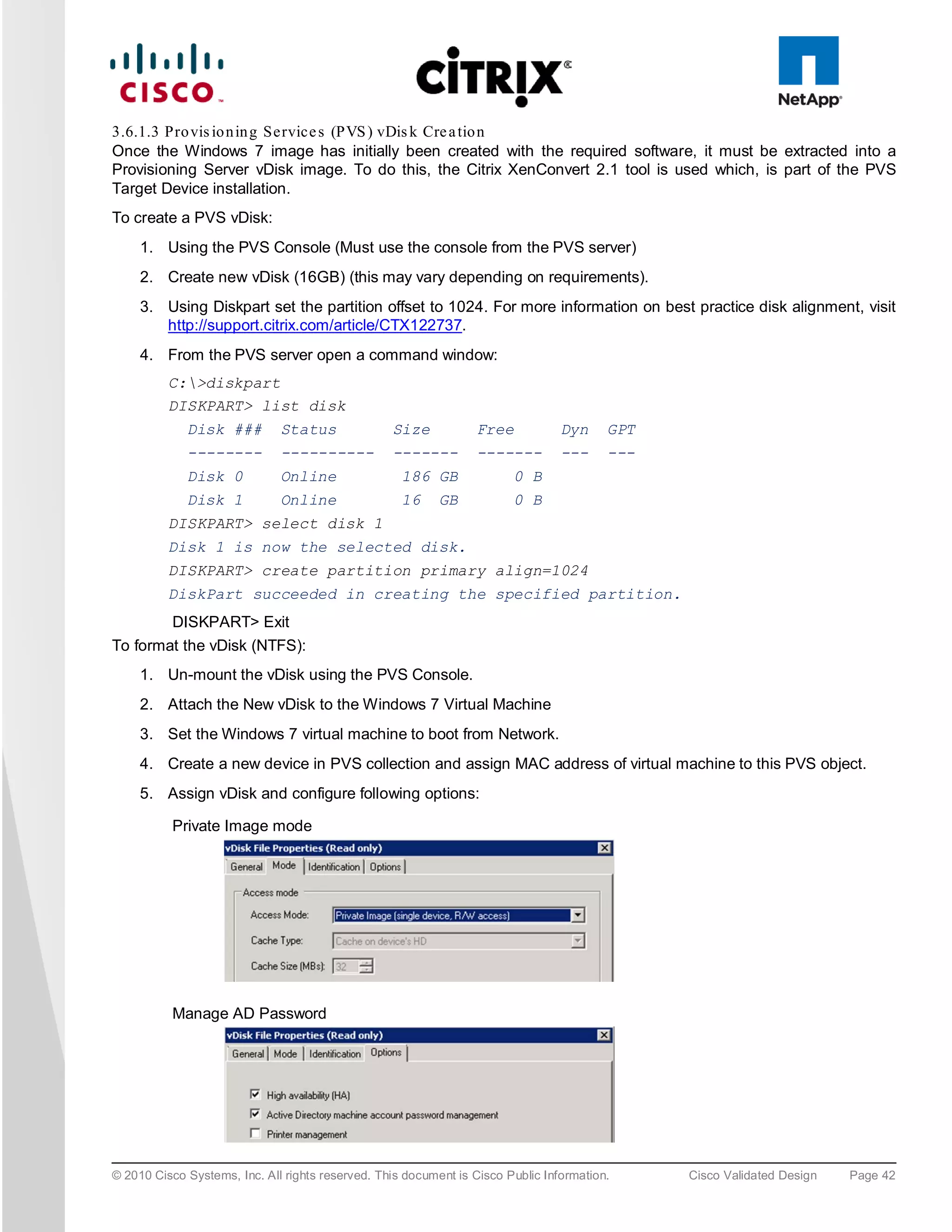3.6.1.3 Pro vis io n in g Service s (PVS ) vDis k Cre a tio n
Once the Windows 7 image has initially been created with the required software, it must be extracted into a
Provisioning Server vDisk image. To do this, the Citrix XenConvert 2.1 tool is used which, is part of the PVS
Target Device installation.
To create a PVS vDisk:
     1. Using the PVS Console (Must use the console from the PVS server)
     2. Create new vDisk (16GB) (this may vary depending on requirements).
     3. Using Diskpart set the partition offset to 1024. For more information on best practice disk alignment, visit
        http://support.citrix.com/article/CTX122737.
     4. From the PVS server open a command window:
          C:>diskpart
          DISKPART> list disk
             Disk ###         Status              Size           Free            Dyn     GPT
             --------         ----------          -------        -------         ---     ---
             Disk 0           Online                186 GB              0 B
             Disk 1           Online                16     GB           0 B
          DISKPART> select disk 1
          Disk 1 is now the selected disk.
          DISKPART> create partition primary align=1024
          DiskPart succeeded in creating the specified partition.
          DISKPART> Exit
To format the vDisk (NTFS):
     1. Un-mount the vDisk using the PVS Console.
     2. Attach the New vDisk to the Windows 7 Virtual Machine
     3. Set the Windows 7 virtual machine to boot from Network.
     4. Create a new device in PVS collection and assign MAC address of virtual machine to this PVS object.
     5. Assign vDisk and configure following options:

          Private Image mode




          Manage AD Password




© 2010 Cisco Systems, Inc. All rights reserved. This document is Cisco Public Information.     Cisco Validated Design   Page 42
 