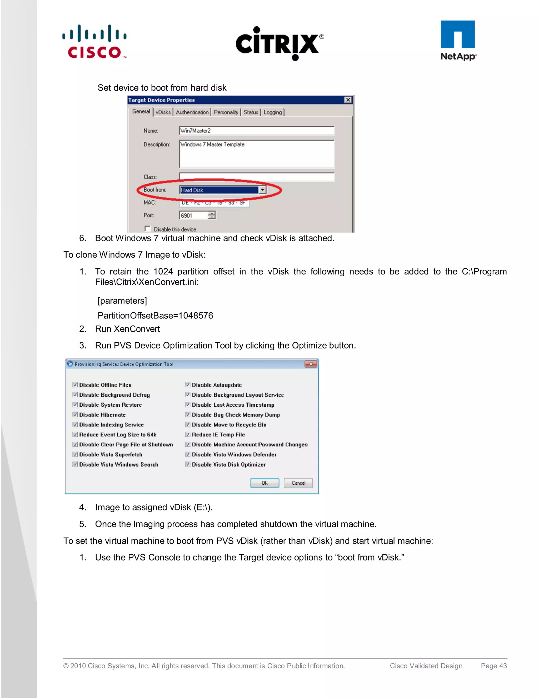 Set device to boot from hard disk




     6. Boot Windows 7 virtual machine and check vDisk is attached.
To clone Windows 7 Image to vDisk:
     1. To retain the 1024 partition offset in the vDisk the following needs to be added to the C:Program
        FilesCitrixXenConvert.ini:

          [parameters]
          PartitionOffsetBase=1048576
     2. Run XenConvert
     3. Run PVS Device Optimization Tool by clicking the Optimize button.




     4. Image to assigned vDisk (E:).
     5. Once the Imaging process has completed shutdown the virtual machine.
To set the virtual machine to boot from PVS vDisk (rather than vDisk) and start virtual machine:
     1. Use the PVS Console to change the Target device options to “boot from vDisk.”




© 2010 Cisco Systems, Inc. All rights reserved. This document is Cisco Public Information.   Cisco Validated Design   Page 43
 