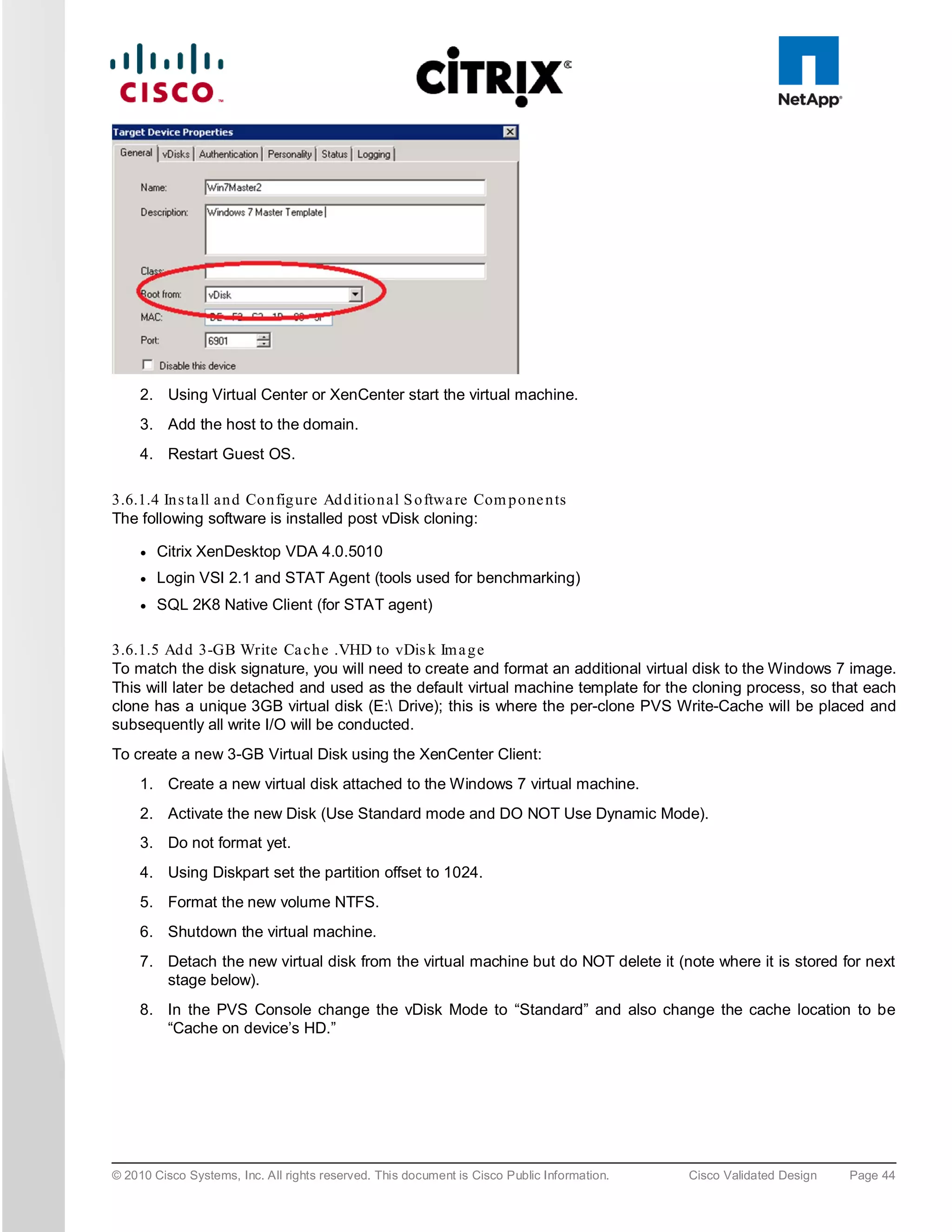 2. Using Virtual Center or XenCenter start the virtual machine.
     3. Add the host to the domain.
     4. Restart Guest OS.

3.6.1.4 In s ta ll an d Co n fig ure Ad d itio n al S o ftwa re Com p o ne n ts
The following software is installed post vDisk cloning:

     ●   Citrix XenDesktop VDA 4.0.5010
     ●   Login VSI 2.1 and STAT Agent (tools used for benchmarking)
     ●   SQL 2K8 Native Client (for STAT agent)

3.6.1.5 Ad d 3-GB Write Ca ch e .VHD to vDis k Im a g e
To match the disk signature, you will need to create and format an additional virtual disk to the Windows 7 image.
This will later be detached and used as the default virtual machine template for the cloning process, so that each
clone has a unique 3GB virtual disk (E: Drive); this is where the per-clone PVS Write-Cache will be placed and
subsequently all write I/O will be conducted.
To create a new 3-GB Virtual Disk using the XenCenter Client:
     1. Create a new virtual disk attached to the Windows 7 virtual machine.
     2. Activate the new Disk (Use Standard mode and DO NOT Use Dynamic Mode).
     3. Do not format yet.
     4. Using Diskpart set the partition offset to 1024.
     5. Format the new volume NTFS.
     6. Shutdown the virtual machine.
     7. Detach the new virtual disk from the virtual machine but do NOT delete it (note where it is stored for next
        stage below).
     8. In the PVS Console change the vDisk Mode to “Standard” and also change the cache location to be
        “Cache on device’s HD.”




© 2010 Cisco Systems, Inc. All rights reserved. This document is Cisco Public Information.   Cisco Validated Design   Page 44
 