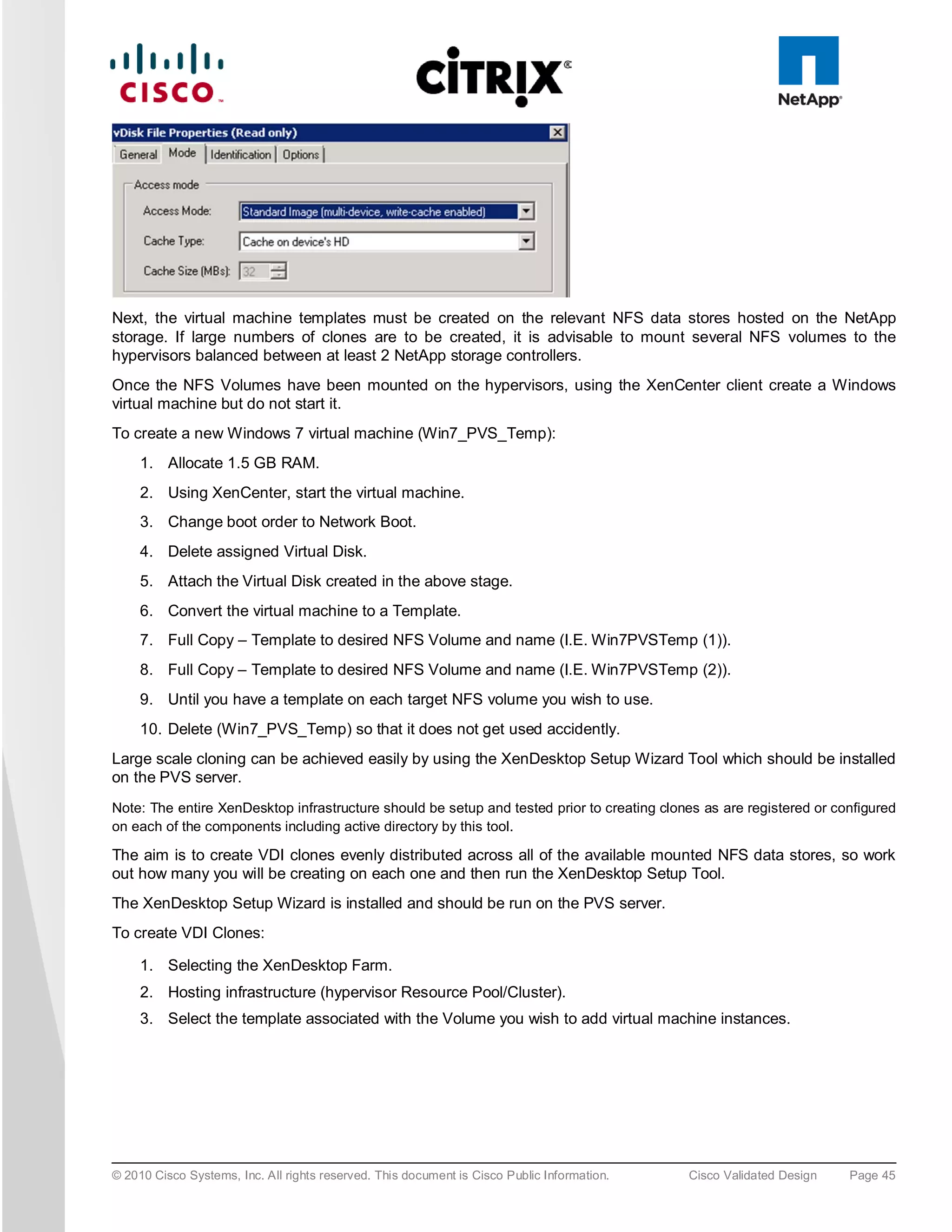 Next, the virtual machine templates must be created on the relevant NFS data stores hosted on the NetApp
storage. If large numbers of clones are to be created, it is advisable to mount several NFS volumes to the
hypervisors balanced between at least 2 NetApp storage controllers.
Once the NFS Volumes have been mounted on the hypervisors, using the XenCenter client create a Windows
virtual machine but do not start it.
To create a new Windows 7 virtual machine (Win7_PVS_Temp):
     1. Allocate 1.5 GB RAM.
     2. Using XenCenter, start the virtual machine.
     3. Change boot order to Network Boot.
     4. Delete assigned Virtual Disk.
     5. Attach the Virtual Disk created in the above stage.
     6. Convert the virtual machine to a Template.
     7. Full Copy – Template to desired NFS Volume and name (I.E. Win7PVSTemp (1)).
     8. Full Copy – Template to desired NFS Volume and name (I.E. Win7PVSTemp (2)).
     9. Until you have a template on each target NFS volume you wish to use.
     10. Delete (Win7_PVS_Temp) so that it does not get used accidently.
Large scale cloning can be achieved easily by using the XenDesktop Setup Wizard Tool which should be installed
on the PVS server.
Note: The entire XenDesktop infrastructure should be setup and tested prior to creating clones as are registered or configured
on each of the components including active directory by this tool.

The aim is to create VDI clones evenly distributed across all of the available mounted NFS data stores, so work
out how many you will be creating on each one and then run the XenDesktop Setup Tool.
The XenDesktop Setup Wizard is installed and should be run on the PVS server.
To create VDI Clones:

     1. Selecting the XenDesktop Farm.
     2. Hosting infrastructure (hypervisor Resource Pool/Cluster).
     3. Select the template associated with the Volume you wish to add virtual machine instances.




© 2010 Cisco Systems, Inc. All rights reserved. This document is Cisco Public Information.   Cisco Validated Design   Page 45
 