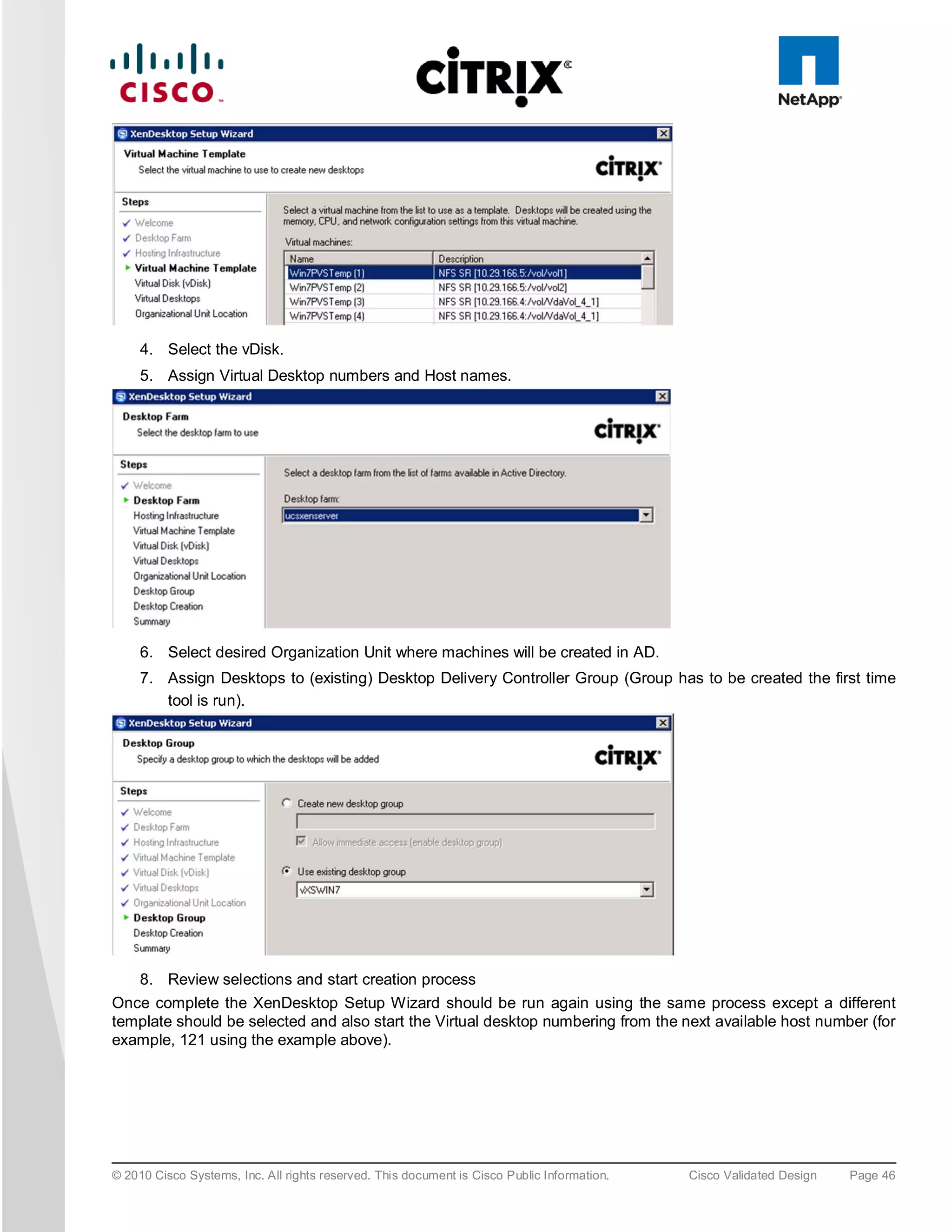 4. Select the vDisk.
     5. Assign Virtual Desktop numbers and Host names.




     6. Select desired Organization Unit where machines will be created in AD.
     7. Assign Desktops to (existing) Desktop Delivery Controller Group (Group has to be created the first time
        tool is run).




   8. Review selections and start creation process
Once complete the XenDesktop Setup Wizard should be run again using the same process except a different
template should be selected and also start the Virtual desktop numbering from the next available host number (for
example, 121 using the example above).




© 2010 Cisco Systems, Inc. All rights reserved. This document is Cisco Public Information.   Cisco Validated Design   Page 46
 