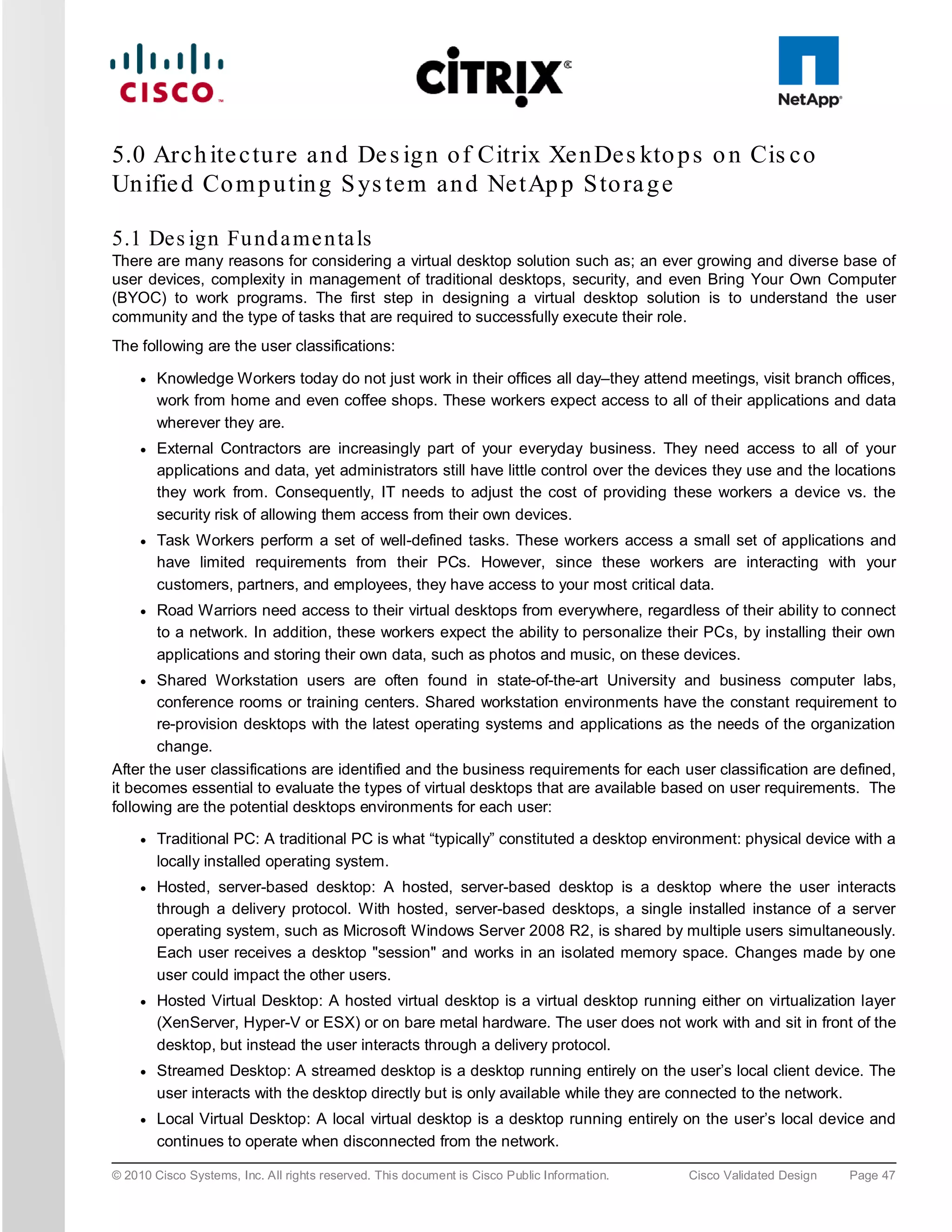 5.0 Arc h ite c tu re a n d De s ig n o f Citrix Xe n De s kto p s o n Cis c o
Un ifie d Co m p u tin g S ys te m a n d Ne tAp p S to ra g e

5.1 Des ign Fu nd a me n ta ls
There are many reasons for considering a virtual desktop solution such as; an ever growing and diverse base of
user devices, complexity in management of traditional desktops, security, and even Bring Your Own Computer
(BYOC) to work programs. The first step in designing a virtual desktop solution is to understand the user
community and the type of tasks that are required to successfully execute their role.
The following are the user classifications:

     ●   Knowledge Workers today do not just work in their offices all day–they attend meetings, visit branch offices,
         work from home and even coffee shops. These workers expect access to all of their applications and data
         wherever they are.
     ●   External Contractors are increasingly part of your everyday business. They need access to all of your
         applications and data, yet administrators still have little control over the devices they use and the locations
         they work from. Consequently, IT needs to adjust the cost of providing these workers a device vs. the
         security risk of allowing them access from their own devices.
     ●   Task Workers perform a set of well-defined tasks. These workers access a small set of applications and
         have limited requirements from their PCs. However, since these workers are interacting with your
         customers, partners, and employees, they have access to your most critical data.
     ●   Road Warriors need access to their virtual desktops from everywhere, regardless of their ability to connect
         to a network. In addition, these workers expect the ability to personalize their PCs, by installing their own
         applications and storing their own data, such as photos and music, on these devices.
     ● Shared Workstation users are often found in state-of-the-art University and business computer labs,
       conference rooms or training centers. Shared workstation environments have the constant requirement to
       re-provision desktops with the latest operating systems and applications as the needs of the organization
       change.
After the user classifications are identified and the business requirements for each user classification are defined,
it becomes essential to evaluate the types of virtual desktops that are available based on user requirements. The
following are the potential desktops environments for each user:
     ●   Traditional PC: A traditional PC is what “typically” constituted a desktop environment: physical device with a
         locally installed operating system.
     ●   Hosted, server-based desktop: A hosted, server-based desktop is a desktop where the user interacts
         through a delivery protocol. With hosted, server-based desktops, a single installed instance of a server
         operating system, such as Microsoft Windows Server 2008 R2, is shared by multiple users simultaneously.
         Each user receives a desktop "session" and works in an isolated memory space. Changes made by one
         user could impact the other users.
     ●   Hosted Virtual Desktop: A hosted virtual desktop is a virtual desktop running either on virtualization layer
         (XenServer, Hyper-V or ESX) or on bare metal hardware. The user does not work with and sit in front of the
         desktop, but instead the user interacts through a delivery protocol.
     ●   Streamed Desktop: A streamed desktop is a desktop running entirely on the user’s local client device. The
         user interacts with the desktop directly but is only available while they are connected to the network.
     ●   Local Virtual Desktop: A local virtual desktop is a desktop running entirely on the user’s local device and
         continues to operate when disconnected from the network.

© 2010 Cisco Systems, Inc. All rights reserved. This document is Cisco Public Information.   Cisco Validated Design   Page 47
 