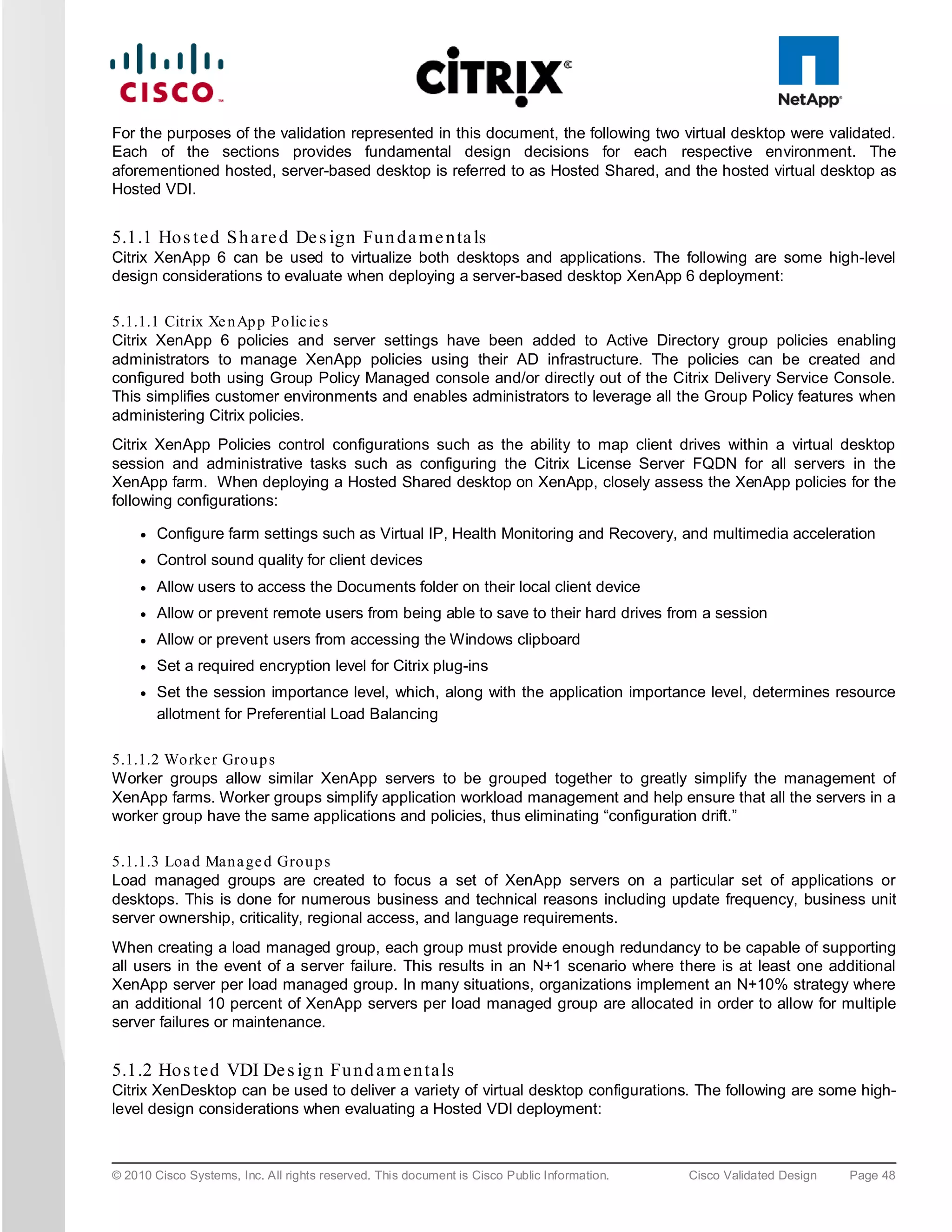 For the purposes of the validation represented in this document, the following two virtual desktop were validated.
Each of the sections provides fundamental design decisions for each respective environment. The
aforementioned hosted, server-based desktop is referred to as Hosted Shared, and the hosted virtual desktop as
Hosted VDI.


5.1.1 Ho s te d S h a re d De s ig n Fu n d a m e n ta ls
Citrix XenApp 6 can be used to virtualize both desktops and applications. The following are some high-level
design considerations to evaluate when deploying a server-based desktop XenApp 6 deployment:

5.1.1.1 Citrix Xe n Ap p Po lic ie s
Citrix XenApp 6 policies and server settings have been added to Active Directory group policies enabling
administrators to manage XenApp policies using their AD infrastructure. The policies can be created and
configured both using Group Policy Managed console and/or directly out of the Citrix Delivery Service Console.
This simplifies customer environments and enables administrators to leverage all the Group Policy features when
administering Citrix policies.
Citrix XenApp Policies control configurations such as the ability to map client drives within a virtual desktop
session and administrative tasks such as configuring the Citrix License Server FQDN for all servers in the
XenApp farm. When deploying a Hosted Shared desktop on XenApp, closely assess the XenApp policies for the
following configurations:

     ●   Configure farm settings such as Virtual IP, Health Monitoring and Recovery, and multimedia acceleration
     ●   Control sound quality for client devices
     ●   Allow users to access the Documents folder on their local client device
     ●   Allow or prevent remote users from being able to save to their hard drives from a session
     ●   Allow or prevent users from accessing the Windows clipboard
     ●   Set a required encryption level for Citrix plug-ins
     ●   Set the session importance level, which, along with the application importance level, determines resource
         allotment for Preferential Load Balancing

5.1.1.2 Wo rker Gro u p s
Worker groups allow similar XenApp servers to be grouped together to greatly simplify the management of
XenApp farms. Worker groups simplify application workload management and help ensure that all the servers in a
worker group have the same applications and policies, thus eliminating “configuration drift.”

5.1.1.3 Loa d Man a ge d Gro u p s
Load managed groups are created to focus a set of XenApp servers on a particular set of applications or
desktops. This is done for numerous business and technical reasons including update frequency, business unit
server ownership, criticality, regional access, and language requirements.
When creating a load managed group, each group must provide enough redundancy to be capable of supporting
all users in the event of a server failure. This results in an N+1 scenario where there is at least one additional
XenApp server per load managed group. In many situations, organizations implement an N+10% strategy where
an additional 10 percent of XenApp servers per load managed group are allocated in order to allow for multiple
server failures or maintenance.


5.1.2 Ho s te d VDI De s ig n Fu n d a m e n ta ls
Citrix XenDesktop can be used to deliver a variety of virtual desktop configurations. The following are some high-
level design considerations when evaluating a Hosted VDI deployment:



© 2010 Cisco Systems, Inc. All rights reserved. This document is Cisco Public Information.   Cisco Validated Design   Page 48
 